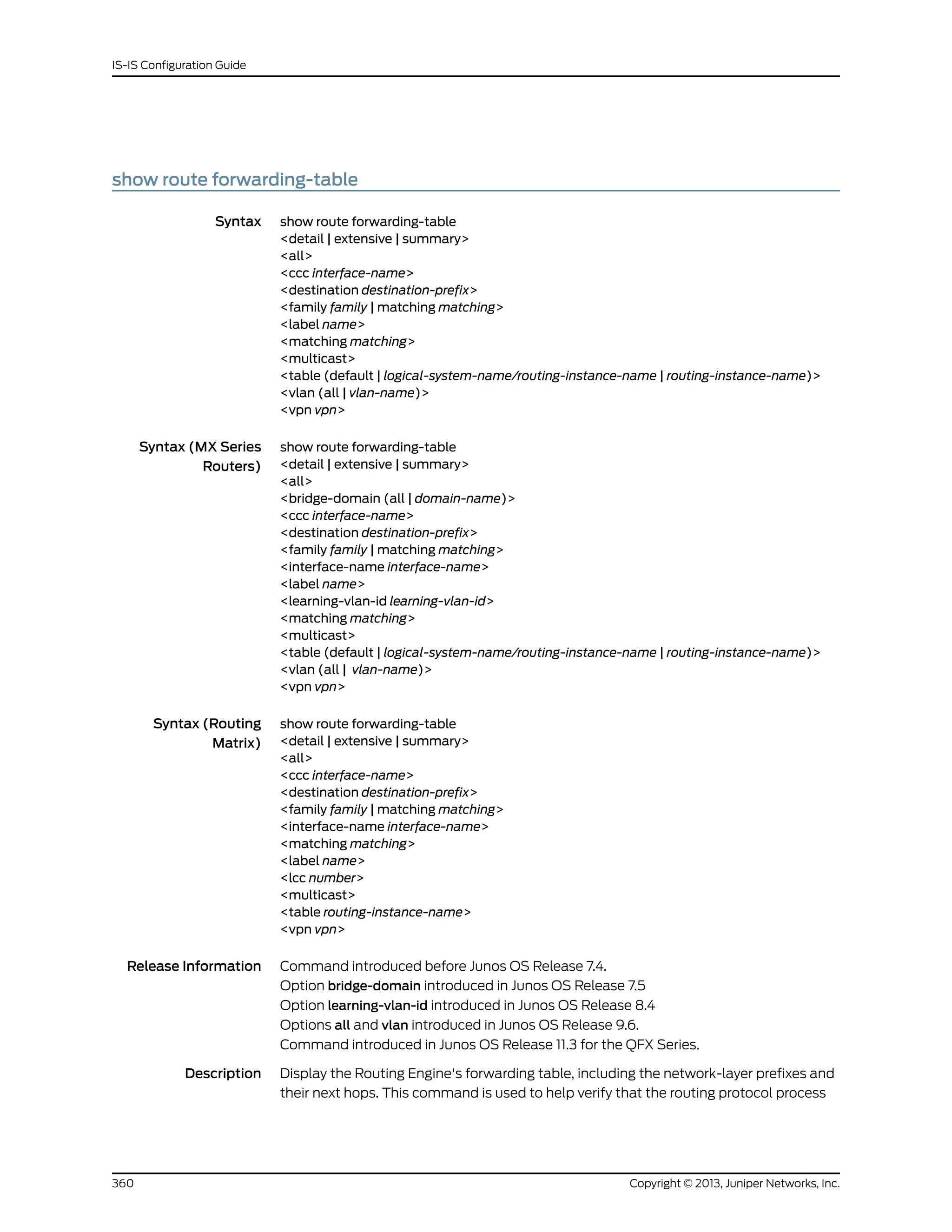 show route forwarding-table
Syntax show route forwarding-table
<detail | extensive | summary>
<all>
<ccc interface-name>
<destination destination-prefix>
<family family | matching matching>
<label name>
<matching matching>
<multicast>
<table (default | logical-system-name/routing-instance-name | routing-instance-name)>
<vlan (all | vlan-name)>
<vpn vpn>
Syntax (MX Series
Routers)
show route forwarding-table
<detail | extensive | summary>
<all>
<bridge-domain (all | domain-name)>
<ccc interface-name>
<destination destination-prefix>
<family family | matching matching>
<interface-name interface-name>
<label name>
<learning-vlan-id learning-vlan-id>
<matching matching>
<multicast>
<table (default | logical-system-name/routing-instance-name | routing-instance-name)>
<vlan (all | vlan-name)>
<vpn vpn>
Syntax (Routing
Matrix)
show route forwarding-table
<detail | extensive | summary>
<all>
<ccc interface-name>
<destination destination-prefix>
<family family | matching matching>
<interface-name interface-name>
<matching matching>
<label name>
<lcc number>
<multicast>
<table routing-instance-name>
<vpn vpn>
Release Information Command introduced before Junos OS Release 7.4.
Option bridge-domain introduced in Junos OS Release 7.5
Option learning-vlan-id introduced in Junos OS Release 8.4
Options all and vlan introduced in Junos OS Release 9.6.
Command introduced in Junos OS Release 11.3 for the QFX Series.
Description Display the Routing Engine's forwarding table, including the network-layer prefixes and
their next hops. This command is used to help verify that the routing protocol process
Copyright © 2013, Juniper Networks, Inc.360
IS-IS Configuration Guide
 