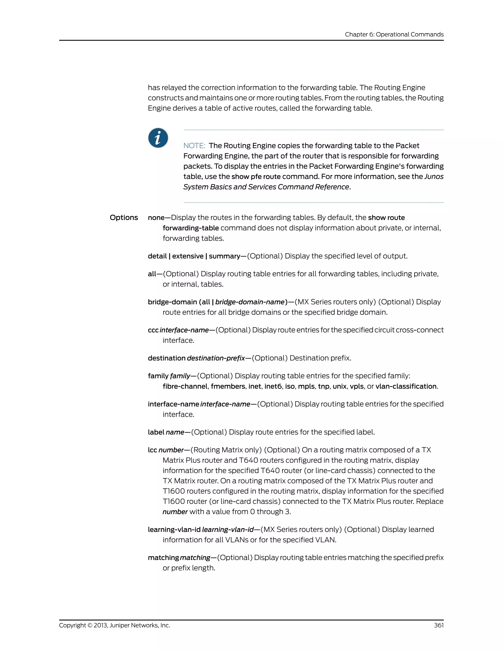 has relayed the correction information to the forwarding table. The Routing Engine
constructs and maintains one or more routing tables. From the routing tables, the Routing
Engine derives a table of active routes, called the forwarding table.
NOTE: The Routing Engine copies the forwarding table to the Packet
Forwarding Engine, the part of the router that is responsible for forwarding
packets. To display the entries in the Packet Forwarding Engine's forwarding
table, use the show pfe route command. For more information, see the Junos
System Basics and Services Command Reference.
Options none—Display the routes in the forwarding tables. By default, the show route
forwarding-table command does not display information about private, or internal,
forwarding tables.
detail | extensive | summary—(Optional) Display the specified level of output.
all—(Optional) Display routing table entries for all forwarding tables, including private,
or internal, tables.
bridge-domain (all | bridge-domain-name)—(MX Series routers only) (Optional) Display
route entries for all bridge domains or the specified bridge domain.
cccinterface-name—(Optional) Display route entries for the specified circuit cross-connect
interface.
destination destination-prefix—(Optional) Destination prefix.
family family—(Optional) Display routing table entries for the specified family:
fibre-channel, fmembers, inet, inet6, iso, mpls, tnp, unix, vpls, or vlan-classification.
interface-name interface-name—(Optional) Display routing table entries for the specified
interface.
label name—(Optional) Display route entries for the specified label.
lcc number—(Routing Matrix only) (Optional) On a routing matrix composed of a TX
Matrix Plus router and T640 routers configured in the routing matrix, display
information for the specified T640 router (or line-card chassis) connected to the
TX Matrix router. On a routing matrix composed of the TX Matrix Plus router and
T1600 routers configured in the routing matrix, display information for the specified
T1600 router (or line-card chassis) connected to the TX Matrix Plus router. Replace
number with a value from 0 through 3.
learning-vlan-id learning-vlan-id—(MX Series routers only) (Optional) Display learned
information for all VLANs or for the specified VLAN.
matching matching—(Optional) Display routing table entries matching the specified prefix
or prefix length.
361Copyright © 2013, Juniper Networks, Inc.
Chapter 6: Operational Commands
 