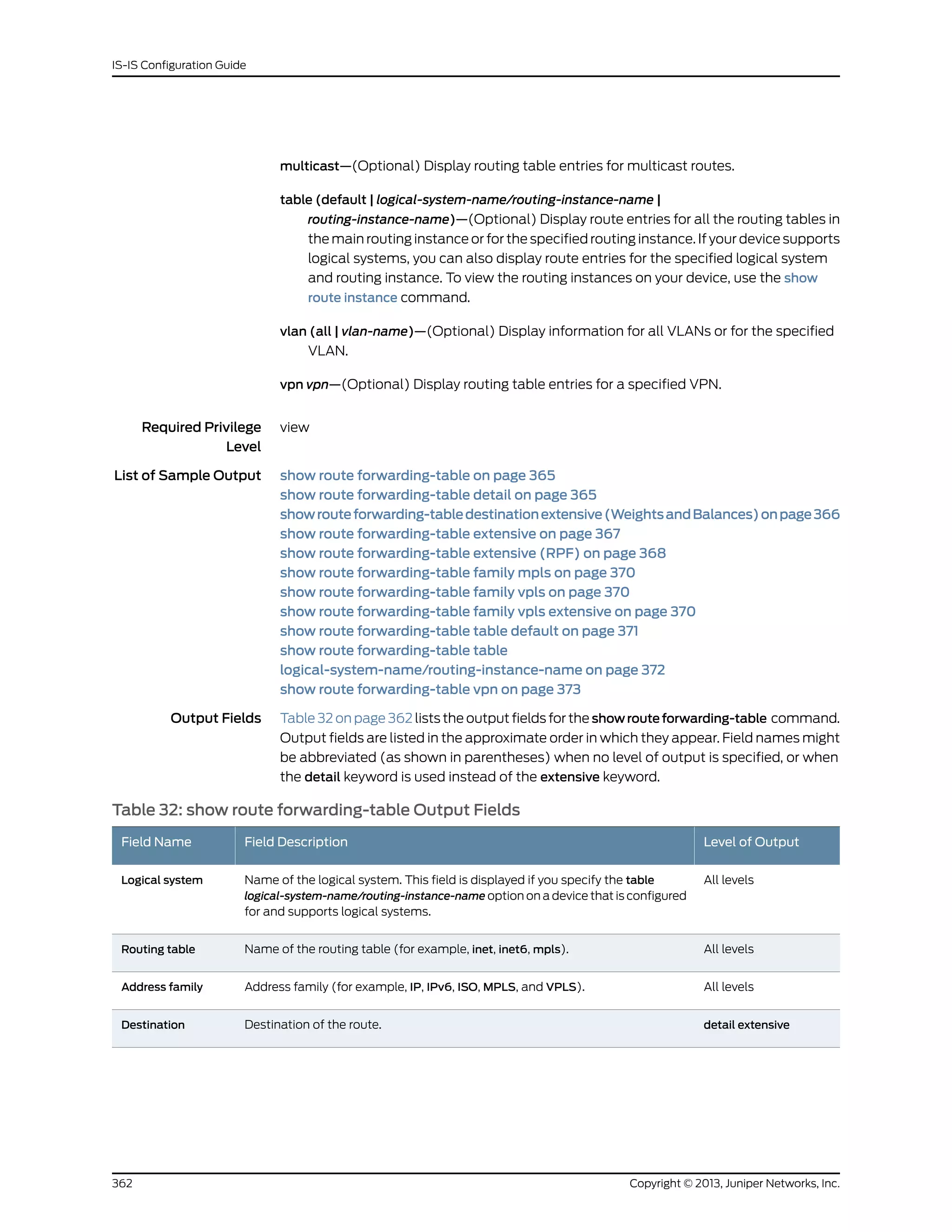 multicast—(Optional) Display routing table entries for multicast routes.
table (default | logical-system-name/routing-instance-name |
routing-instance-name)—(Optional) Display route entries for all the routing tables in
the main routing instance or for the specified routing instance. If your device supports
logical systems, you can also display route entries for the specified logical system
and routing instance. To view the routing instances on your device, use the show
route instance command.
vlan (all | vlan-name)—(Optional) Display information for all VLANs or for the specified
VLAN.
vpn vpn—(Optional) Display routing table entries for a specified VPN.
Required Privilege
Level
view
List of Sample Output show route forwarding-table on page 365
show route forwarding-table detail on page 365
showrouteforwarding-tabledestinationextensive(WeightsandBalances)onpage366
show route forwarding-table extensive on page 367
show route forwarding-table extensive (RPF) on page 368
show route forwarding-table family mpls on page 370
show route forwarding-table family vpls on page 370
show route forwarding-table family vpls extensive on page 370
show route forwarding-table table default on page 371
show route forwarding-table table
logical-system-name/routing-instance-name on page 372
show route forwarding-table vpn on page 373
Output Fields Table 32 on page 362 lists the output fields for the showrouteforwarding-table command.
Output fields are listed in the approximate order in which they appear. Field names might
be abbreviated (as shown in parentheses) when no level of output is specified, or when
the detail keyword is used instead of the extensive keyword.
Table 32: show route forwarding-table Output Fields
Level of OutputField DescriptionField Name
All levelsName of the logical system. This field is displayed if you specify the table
logical-system-name/routing-instance-name option on a device that is configured
for and supports logical systems.
Logical system
All levelsName of the routing table (for example, inet, inet6, mpls).Routing table
All levelsAddress family (for example, IP, IPv6, ISO, MPLS, and VPLS).Address family
detail extensiveDestination of the route.Destination
Copyright © 2013, Juniper Networks, Inc.362
IS-IS Configuration Guide
 