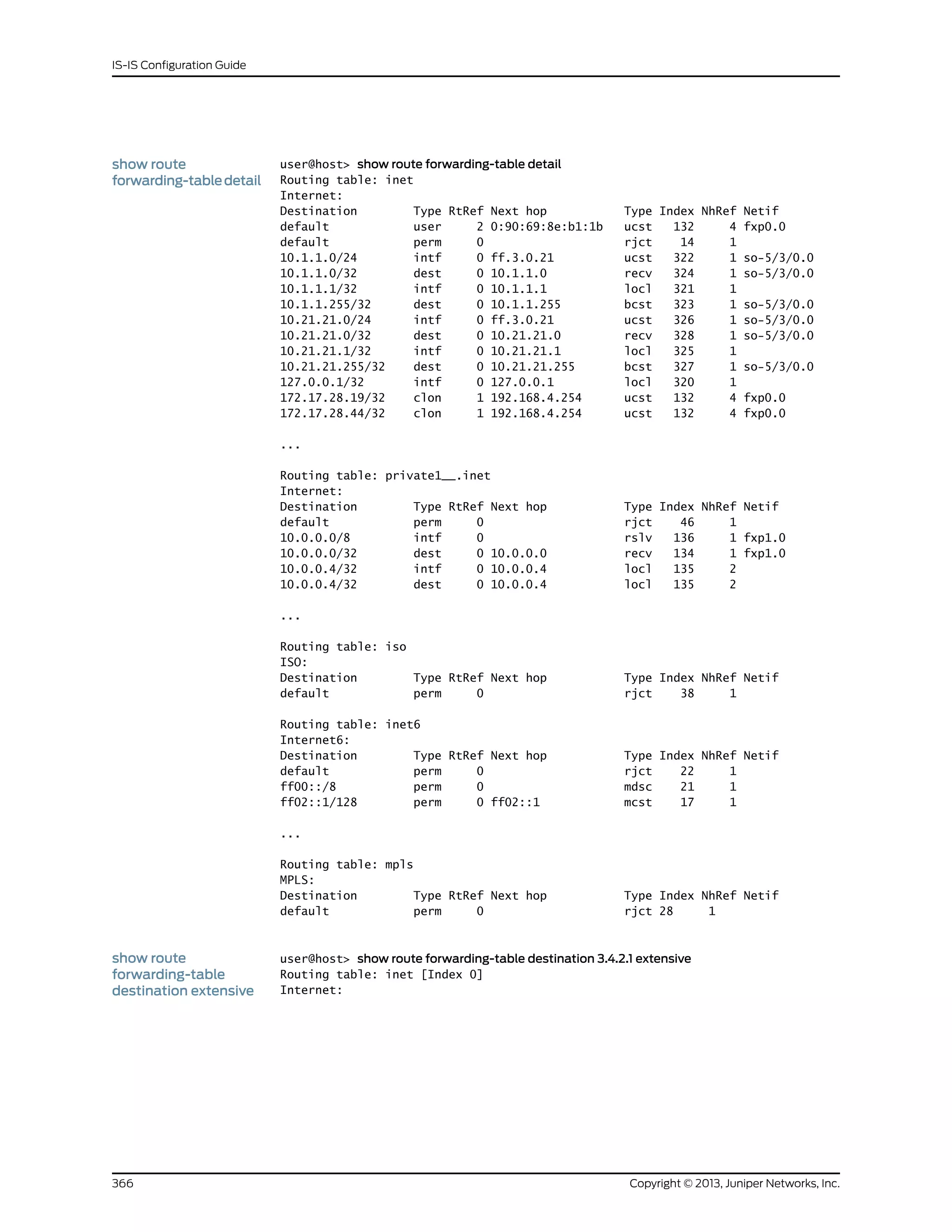 show route
forwarding-tabledetail
user@host> show route forwarding-table detail
Routing table: inet
Internet:
Destination Type RtRef Next hop Type Index NhRef Netif
default user 2 0:90:69:8e:b1:1b ucst 132 4 fxp0.0
default perm 0 rjct 14 1
10.1.1.0/24 intf 0 ff.3.0.21 ucst 322 1 so-5/3/0.0
10.1.1.0/32 dest 0 10.1.1.0 recv 324 1 so-5/3/0.0
10.1.1.1/32 intf 0 10.1.1.1 locl 321 1
10.1.1.255/32 dest 0 10.1.1.255 bcst 323 1 so-5/3/0.0
10.21.21.0/24 intf 0 ff.3.0.21 ucst 326 1 so-5/3/0.0
10.21.21.0/32 dest 0 10.21.21.0 recv 328 1 so-5/3/0.0
10.21.21.1/32 intf 0 10.21.21.1 locl 325 1
10.21.21.255/32 dest 0 10.21.21.255 bcst 327 1 so-5/3/0.0
127.0.0.1/32 intf 0 127.0.0.1 locl 320 1
172.17.28.19/32 clon 1 192.168.4.254 ucst 132 4 fxp0.0
172.17.28.44/32 clon 1 192.168.4.254 ucst 132 4 fxp0.0
...
Routing table: private1__.inet
Internet:
Destination Type RtRef Next hop Type Index NhRef Netif
default perm 0 rjct 46 1
10.0.0.0/8 intf 0 rslv 136 1 fxp1.0
10.0.0.0/32 dest 0 10.0.0.0 recv 134 1 fxp1.0
10.0.0.4/32 intf 0 10.0.0.4 locl 135 2
10.0.0.4/32 dest 0 10.0.0.4 locl 135 2
...
Routing table: iso
ISO:
Destination Type RtRef Next hop Type Index NhRef Netif
default perm 0 rjct 38 1
Routing table: inet6
Internet6:
Destination Type RtRef Next hop Type Index NhRef Netif
default perm 0 rjct 22 1
ff00::/8 perm 0 mdsc 21 1
ff02::1/128 perm 0 ff02::1 mcst 17 1
...
Routing table: mpls
MPLS:
Destination Type RtRef Next hop Type Index NhRef Netif
default perm 0 rjct 28 1
show route
forwarding-table
user@host> show route forwarding-table destination 3.4.2.1 extensive
Routing table: inet [Index 0]
Internet:destination extensive
Copyright © 2013, Juniper Networks, Inc.366
IS-IS Configuration Guide
 