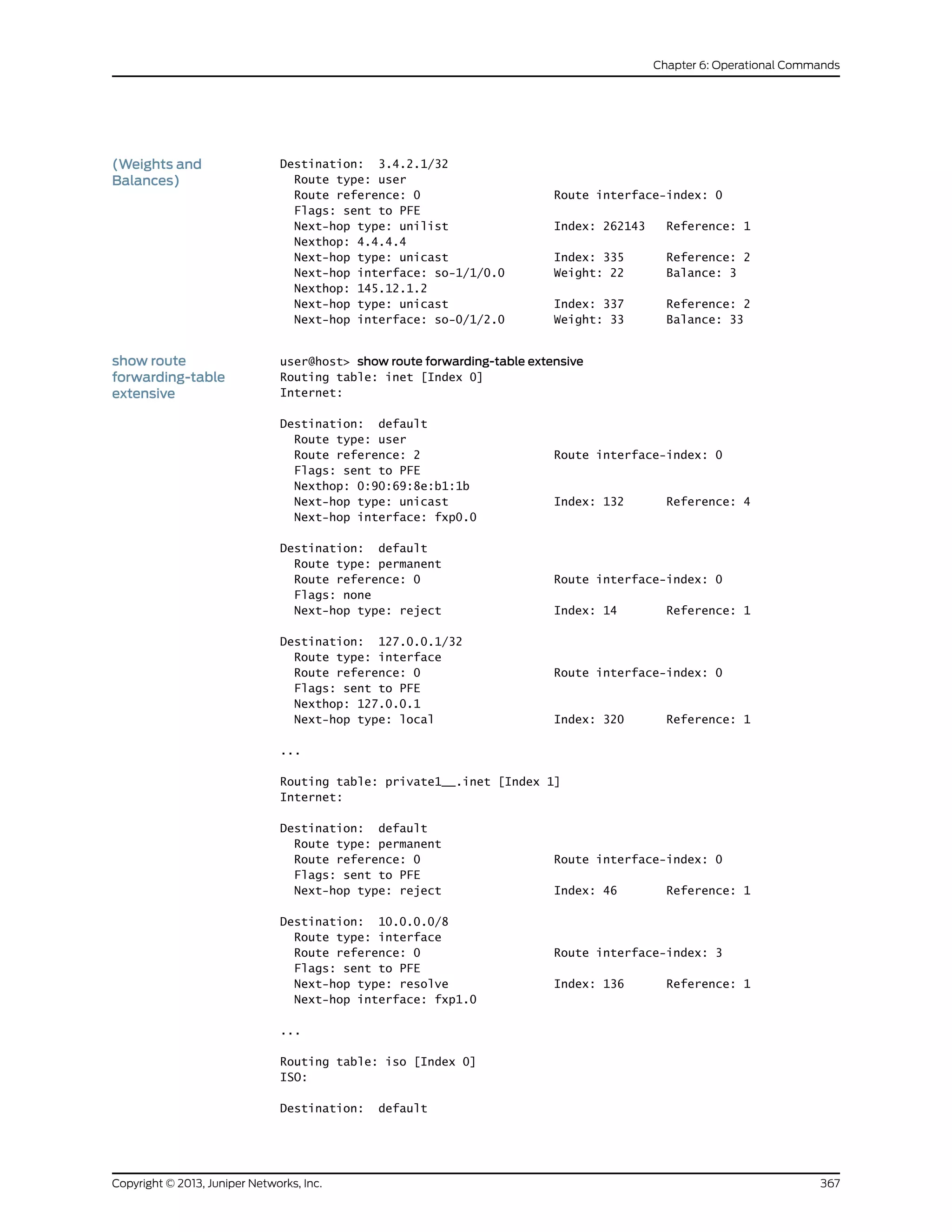Destination: 3.4.2.1/32
Route type: user
(Weights and
Balances)
Route reference: 0 Route interface-index: 0
Flags: sent to PFE
Next-hop type: unilist Index: 262143 Reference: 1
Nexthop: 4.4.4.4
Next-hop type: unicast Index: 335 Reference: 2
Next-hop interface: so-1/1/0.0 Weight: 22 Balance: 3
Nexthop: 145.12.1.2
Next-hop type: unicast Index: 337 Reference: 2
Next-hop interface: so-0/1/2.0 Weight: 33 Balance: 33
show route
forwarding-table
extensive
user@host> show route forwarding-table extensive
Routing table: inet [Index 0]
Internet:
Destination: default
Route type: user
Route reference: 2 Route interface-index: 0
Flags: sent to PFE
Nexthop: 0:90:69:8e:b1:1b
Next-hop type: unicast Index: 132 Reference: 4
Next-hop interface: fxp0.0
Destination: default
Route type: permanent
Route reference: 0 Route interface-index: 0
Flags: none
Next-hop type: reject Index: 14 Reference: 1
Destination: 127.0.0.1/32
Route type: interface
Route reference: 0 Route interface-index: 0
Flags: sent to PFE
Nexthop: 127.0.0.1
Next-hop type: local Index: 320 Reference: 1
...
Routing table: private1__.inet [Index 1]
Internet:
Destination: default
Route type: permanent
Route reference: 0 Route interface-index: 0
Flags: sent to PFE
Next-hop type: reject Index: 46 Reference: 1
Destination: 10.0.0.0/8
Route type: interface
Route reference: 0 Route interface-index: 3
Flags: sent to PFE
Next-hop type: resolve Index: 136 Reference: 1
Next-hop interface: fxp1.0
...
Routing table: iso [Index 0]
ISO:
Destination: default
367Copyright © 2013, Juniper Networks, Inc.
Chapter 6: Operational Commands
 