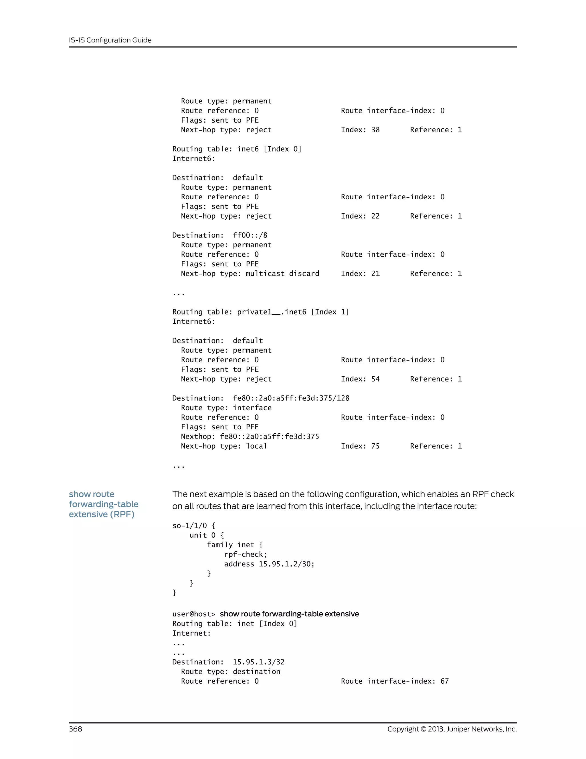 Route type: permanent
Route reference: 0 Route interface-index: 0
Flags: sent to PFE
Next-hop type: reject Index: 38 Reference: 1
Routing table: inet6 [Index 0]
Internet6:
Destination: default
Route type: permanent
Route reference: 0 Route interface-index: 0
Flags: sent to PFE
Next-hop type: reject Index: 22 Reference: 1
Destination: ff00::/8
Route type: permanent
Route reference: 0 Route interface-index: 0
Flags: sent to PFE
Next-hop type: multicast discard Index: 21 Reference: 1
...
Routing table: private1__.inet6 [Index 1]
Internet6:
Destination: default
Route type: permanent
Route reference: 0 Route interface-index: 0
Flags: sent to PFE
Next-hop type: reject Index: 54 Reference: 1
Destination: fe80::2a0:a5ff:fe3d:375/128
Route type: interface
Route reference: 0 Route interface-index: 0
Flags: sent to PFE
Nexthop: fe80::2a0:a5ff:fe3d:375
Next-hop type: local Index: 75 Reference: 1
...
show route
forwarding-table
extensive (RPF)
The next example is based on the following configuration, which enables an RPF check
on all routes that are learned from this interface, including the interface route:
so-1/1/0 {
unit 0 {
family inet {
rpf-check;
address 15.95.1.2/30;
}
}
}
user@host> show route forwarding-table extensive
Routing table: inet [Index 0]
Internet:
...
...
Destination: 15.95.1.3/32
Route type: destination
Route reference: 0 Route interface-index: 67
Copyright © 2013, Juniper Networks, Inc.368
IS-IS Configuration Guide
 