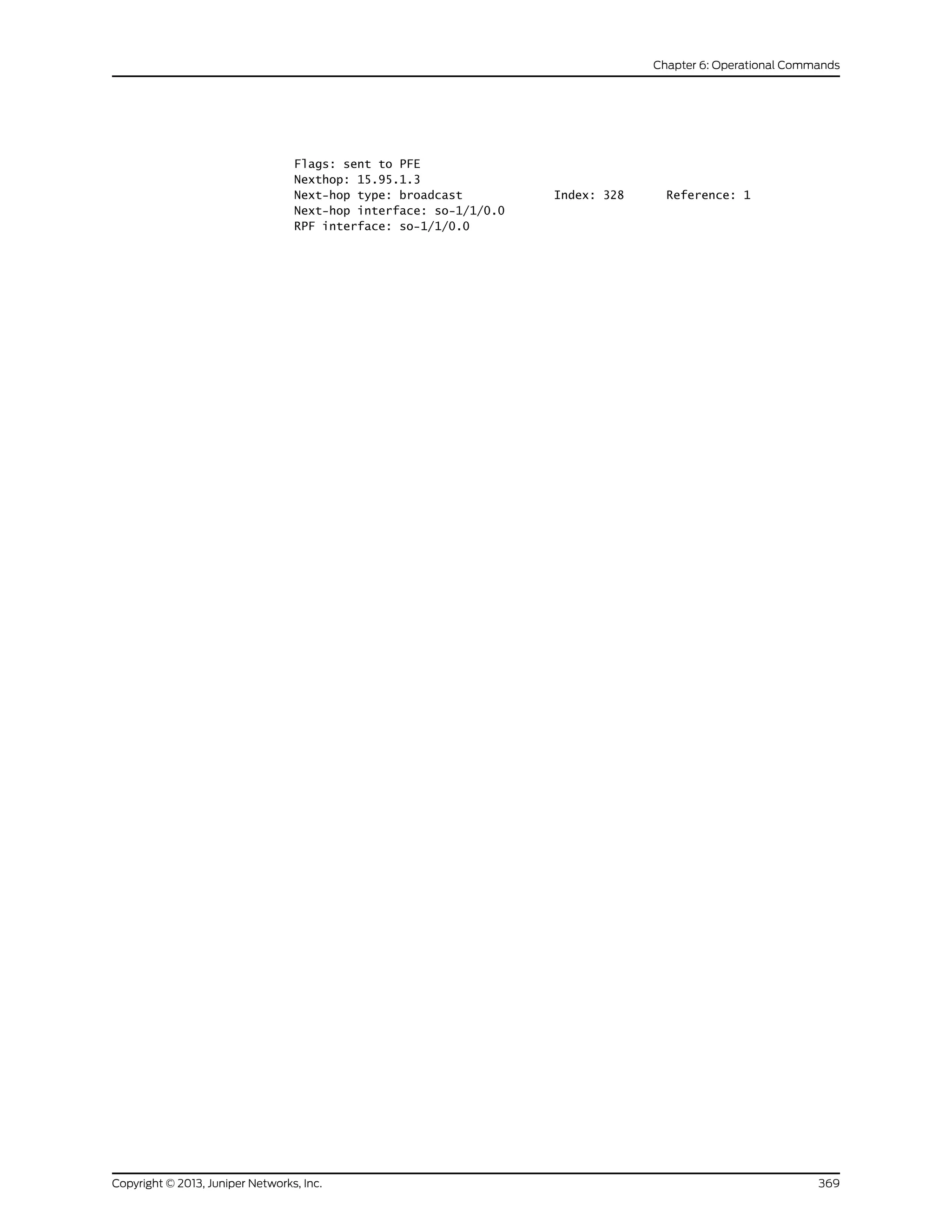 Flags: sent to PFE
Nexthop: 15.95.1.3
Next-hop type: broadcast Index: 328 Reference: 1
Next-hop interface: so-1/1/0.0
RPF interface: so-1/1/0.0
369Copyright © 2013, Juniper Networks, Inc.
Chapter 6: Operational Commands
 