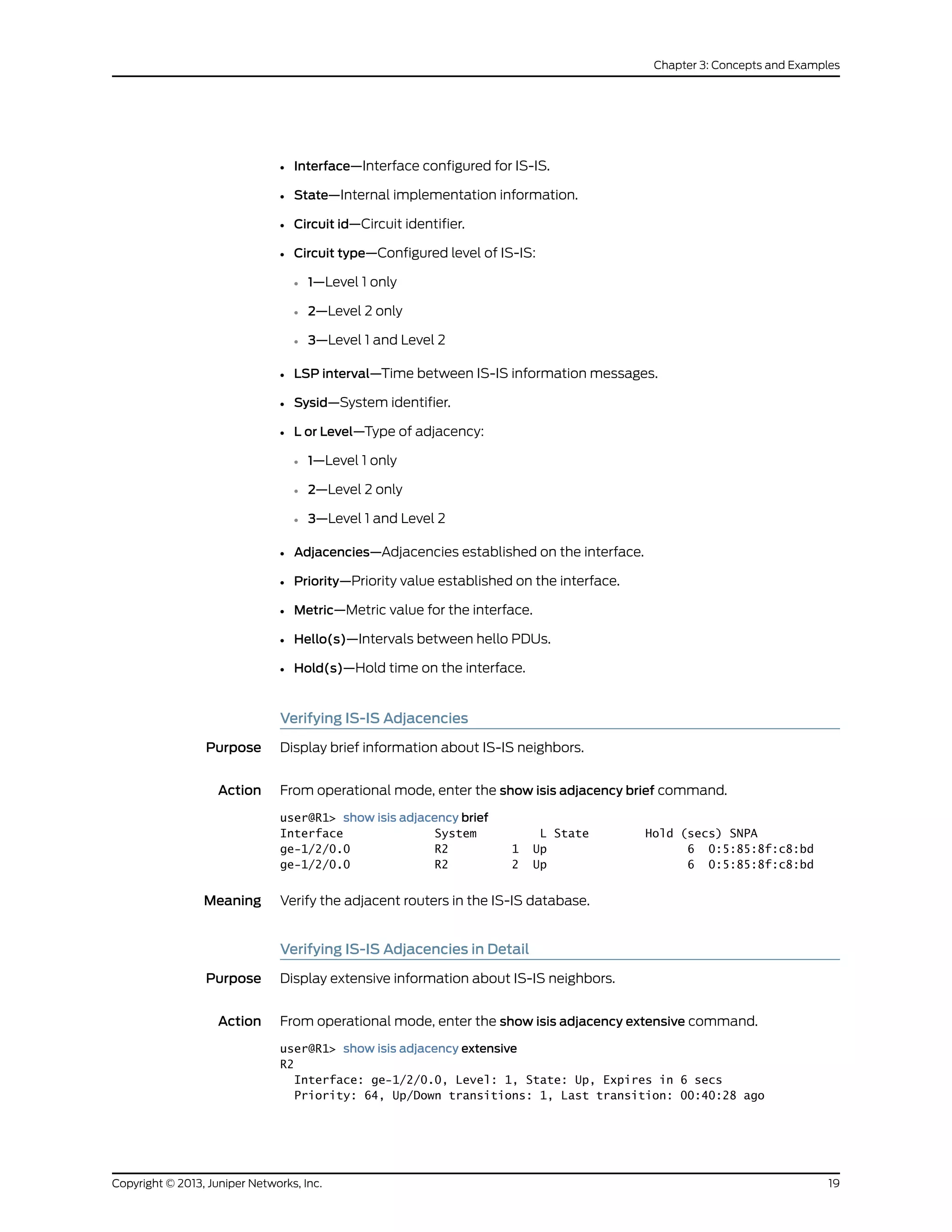 • Interface—Interface configured for IS-IS.
• State—Internal implementation information.
• Circuit id—Circuit identifier.
• Circuit type—Configured level of IS-IS:
• 1—Level 1 only
• 2—Level 2 only
• 3—Level 1 and Level 2
• LSP interval—Time between IS-IS information messages.
• Sysid—System identifier.
• L or Level—Type of adjacency:
• 1—Level 1 only
• 2—Level 2 only
• 3—Level 1 and Level 2
• Adjacencies—Adjacencies established on the interface.
• Priority—Priority value established on the interface.
• Metric—Metric value for the interface.
• Hello(s)—Intervals between hello PDUs.
• Hold(s)—Hold time on the interface.
Verifying IS-IS Adjacencies
Purpose Display brief information about IS-IS neighbors.
Action From operational mode, enter the show isis adjacency brief command.
user@R1> show isis adjacency brief
Interface System L State Hold (secs) SNPA
ge-1/2/0.0 R2 1 Up 6 0:5:85:8f:c8:bd
ge-1/2/0.0 R2 2 Up 6 0:5:85:8f:c8:bd
Meaning Verify the adjacent routers in the IS-IS database.
Verifying IS-IS Adjacencies in Detail
Purpose Display extensive information about IS-IS neighbors.
Action From operational mode, enter the show isis adjacency extensive command.
user@R1> show isis adjacency extensive
R2
Interface: ge-1/2/0.0, Level: 1, State: Up, Expires in 6 secs
Priority: 64, Up/Down transitions: 1, Last transition: 00:40:28 ago
19Copyright © 2013, Juniper Networks, Inc.
Chapter 3: Concepts and Examples
 