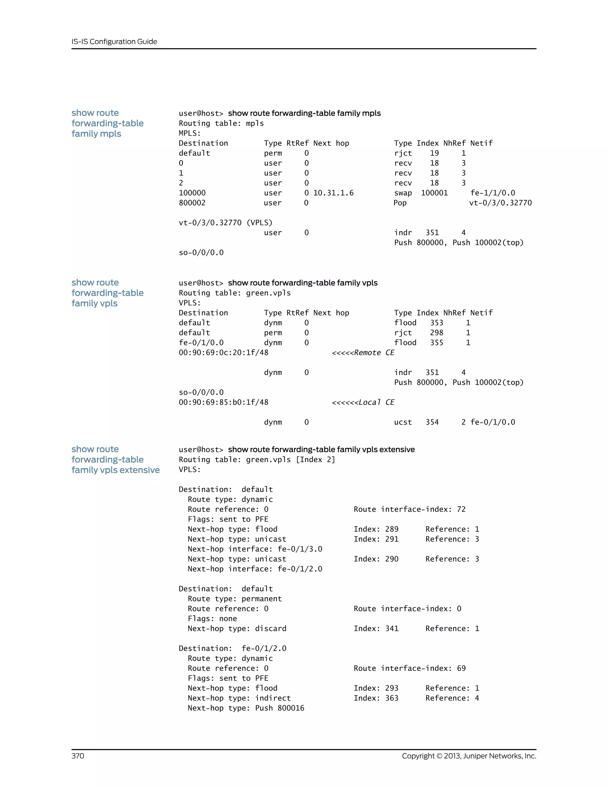 show route
forwarding-table
family mpls
user@host> show route forwarding-table family mpls
Routing table: mpls
MPLS:
Destination Type RtRef Next hop Type Index NhRef Netif
default perm 0 rjct 19 1
0 user 0 recv 18 3
1 user 0 recv 18 3
2 user 0 recv 18 3
100000 user 0 10.31.1.6 swap 100001 fe-1/1/0.0
800002 user 0 Pop vt-0/3/0.32770
vt-0/3/0.32770 (VPLS)
user 0 indr 351 4
Push 800000, Push 100002(top)
so-0/0/0.0
show route
forwarding-table
family vpls
user@host> show route forwarding-table family vpls
Routing table: green.vpls
VPLS:
Destination Type RtRef Next hop Type Index NhRef Netif
default dynm 0 flood 353 1
default perm 0 rjct 298 1
fe-0/1/0.0 dynm 0 flood 355 1
00:90:69:0c:20:1f/48 <<<<<Remote CE
dynm 0 indr 351 4
Push 800000, Push 100002(top)
so-0/0/0.0
00:90:69:85:b0:1f/48 <<<<<<Local CE
dynm 0 ucst 354 2 fe-0/1/0.0
show route
forwarding-table
family vpls extensive
user@host> show route forwarding-table family vpls extensive
Routing table: green.vpls [Index 2]
VPLS:
Destination: default
Route type: dynamic
Route reference: 0 Route interface-index: 72
Flags: sent to PFE
Next-hop type: flood Index: 289 Reference: 1
Next-hop type: unicast Index: 291 Reference: 3
Next-hop interface: fe-0/1/3.0
Next-hop type: unicast Index: 290 Reference: 3
Next-hop interface: fe-0/1/2.0
Destination: default
Route type: permanent
Route reference: 0 Route interface-index: 0
Flags: none
Next-hop type: discard Index: 341 Reference: 1
Destination: fe-0/1/2.0
Route type: dynamic
Route reference: 0 Route interface-index: 69
Flags: sent to PFE
Next-hop type: flood Index: 293 Reference: 1
Next-hop type: indirect Index: 363 Reference: 4
Next-hop type: Push 800016
Copyright © 2013, Juniper Networks, Inc.370
IS-IS Configuration Guide
 