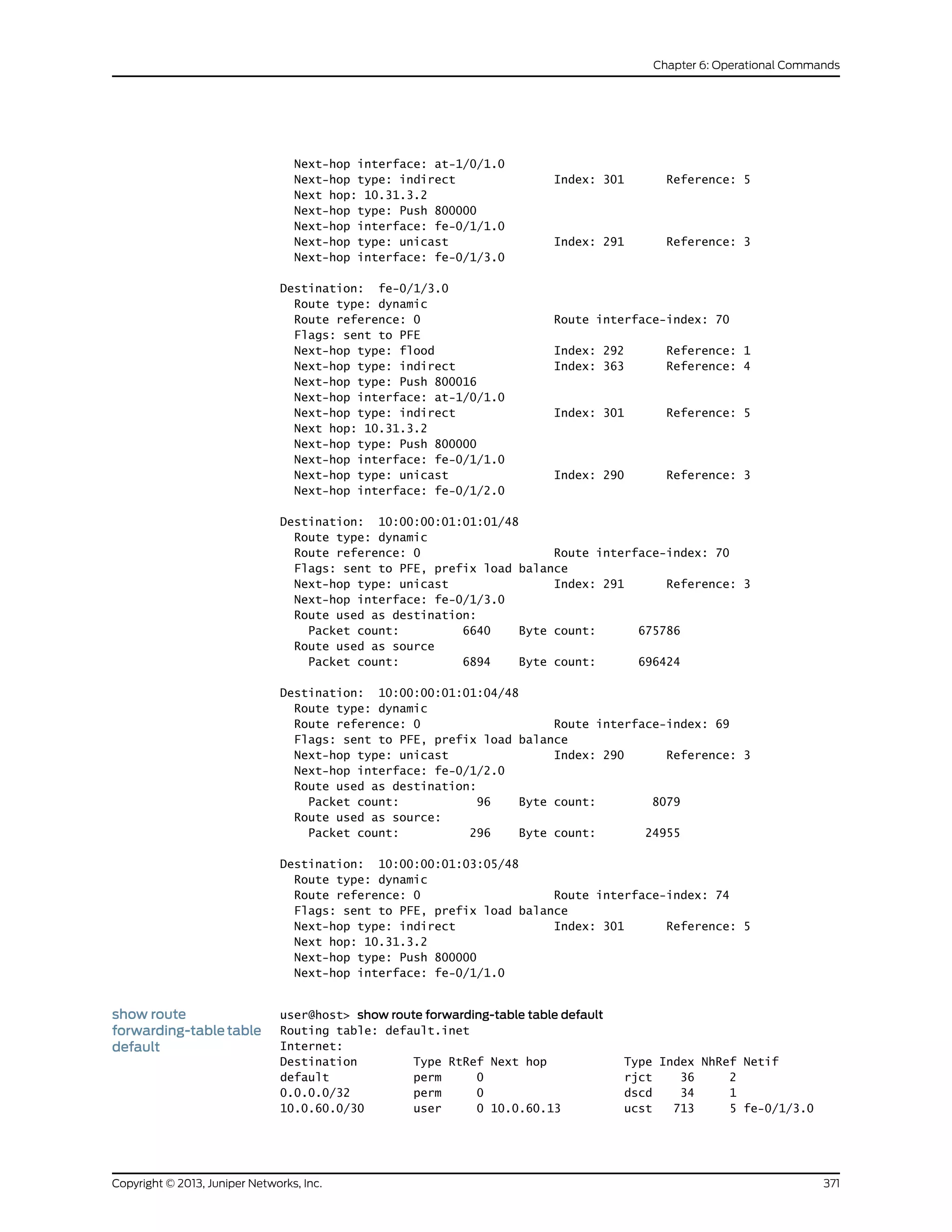 Next-hop interface: at-1/0/1.0
Next-hop type: indirect Index: 301 Reference: 5
Next hop: 10.31.3.2
Next-hop type: Push 800000
Next-hop interface: fe-0/1/1.0
Next-hop type: unicast Index: 291 Reference: 3
Next-hop interface: fe-0/1/3.0
Destination: fe-0/1/3.0
Route type: dynamic
Route reference: 0 Route interface-index: 70
Flags: sent to PFE
Next-hop type: flood Index: 292 Reference: 1
Next-hop type: indirect Index: 363 Reference: 4
Next-hop type: Push 800016
Next-hop interface: at-1/0/1.0
Next-hop type: indirect Index: 301 Reference: 5
Next hop: 10.31.3.2
Next-hop type: Push 800000
Next-hop interface: fe-0/1/1.0
Next-hop type: unicast Index: 290 Reference: 3
Next-hop interface: fe-0/1/2.0
Destination: 10:00:00:01:01:01/48
Route type: dynamic
Route reference: 0 Route interface-index: 70
Flags: sent to PFE, prefix load balance
Next-hop type: unicast Index: 291 Reference: 3
Next-hop interface: fe-0/1/3.0
Route used as destination:
Packet count: 6640 Byte count: 675786
Route used as source
Packet count: 6894 Byte count: 696424
Destination: 10:00:00:01:01:04/48
Route type: dynamic
Route reference: 0 Route interface-index: 69
Flags: sent to PFE, prefix load balance
Next-hop type: unicast Index: 290 Reference: 3
Next-hop interface: fe-0/1/2.0
Route used as destination:
Packet count: 96 Byte count: 8079
Route used as source:
Packet count: 296 Byte count: 24955
Destination: 10:00:00:01:03:05/48
Route type: dynamic
Route reference: 0 Route interface-index: 74
Flags: sent to PFE, prefix load balance
Next-hop type: indirect Index: 301 Reference: 5
Next hop: 10.31.3.2
Next-hop type: Push 800000
Next-hop interface: fe-0/1/1.0
show route
forwarding-table table
default
user@host> show route forwarding-table table default
Routing table: default.inet
Internet:
Destination Type RtRef Next hop Type Index NhRef Netif
default perm 0 rjct 36 2
0.0.0.0/32 perm 0 dscd 34 1
10.0.60.0/30 user 0 10.0.60.13 ucst 713 5 fe-0/1/3.0
371Copyright © 2013, Juniper Networks, Inc.
Chapter 6: Operational Commands
 