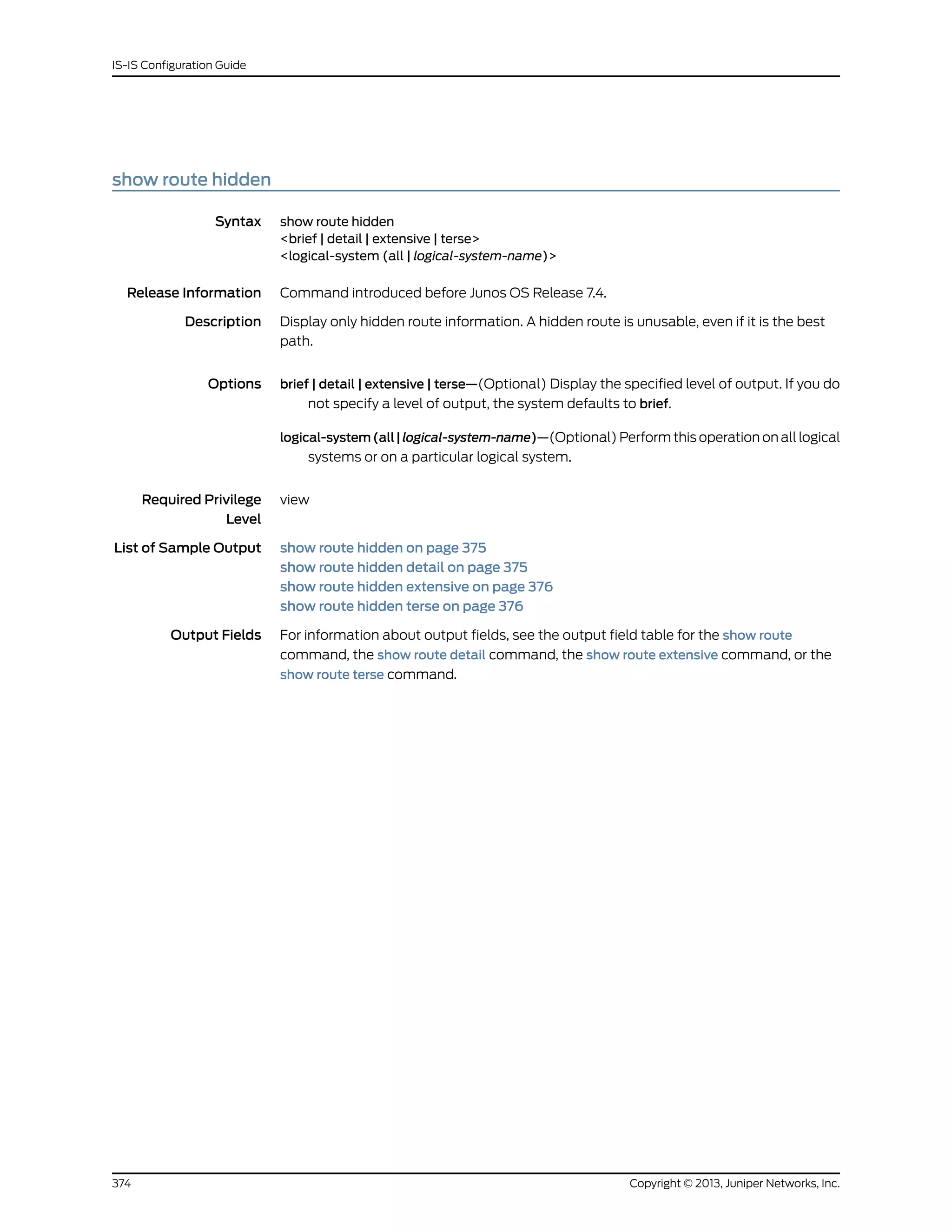 show route hidden
Syntax show route hidden
<brief | detail | extensive | terse>
<logical-system (all | logical-system-name)>
Release Information Command introduced before Junos OS Release 7.4.
Description Display only hidden route information. A hidden route is unusable, even if it is the best
path.
Options brief | detail | extensive | terse—(Optional) Display the specified level of output. If you do
not specify a level of output, the system defaults to brief.
logical-system(all|logical-system-name)—(Optional) Perform this operation on all logical
systems or on a particular logical system.
Required Privilege
Level
view
List of Sample Output show route hidden on page 375
show route hidden detail on page 375
show route hidden extensive on page 376
show route hidden terse on page 376
Output Fields For information about output fields, see the output field table for the show route
command, the show route detail command, the show route extensive command, or the
show route terse command.
Copyright © 2013, Juniper Networks, Inc.374
IS-IS Configuration Guide
 