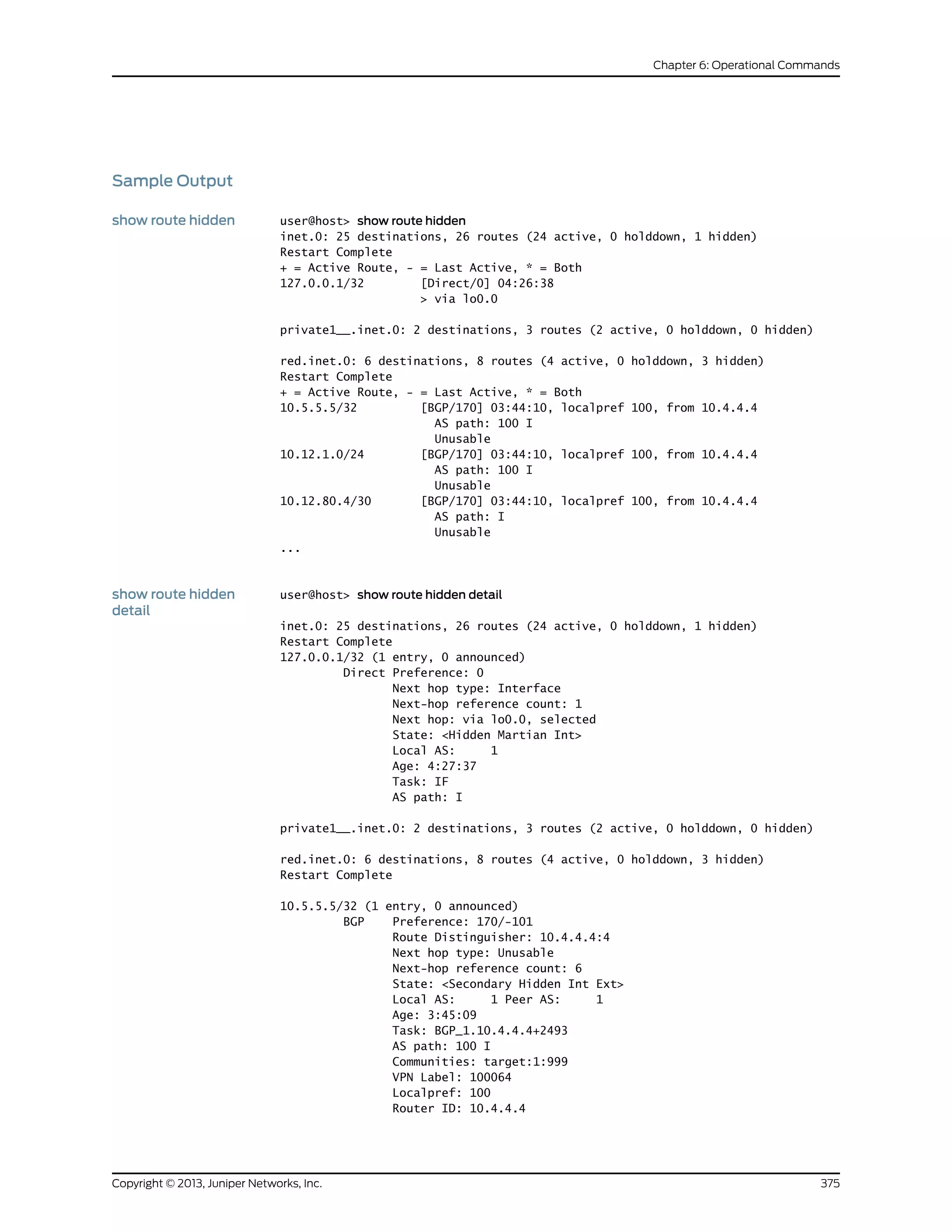 Sample Output
show route hidden user@host> show route hidden
inet.0: 25 destinations, 26 routes (24 active, 0 holddown, 1 hidden)
Restart Complete
+ = Active Route, - = Last Active, * = Both
127.0.0.1/32 [Direct/0] 04:26:38
> via lo0.0
private1__.inet.0: 2 destinations, 3 routes (2 active, 0 holddown, 0 hidden)
red.inet.0: 6 destinations, 8 routes (4 active, 0 holddown, 3 hidden)
Restart Complete
+ = Active Route, - = Last Active, * = Both
10.5.5.5/32 [BGP/170] 03:44:10, localpref 100, from 10.4.4.4
AS path: 100 I
Unusable
10.12.1.0/24 [BGP/170] 03:44:10, localpref 100, from 10.4.4.4
AS path: 100 I
Unusable
10.12.80.4/30 [BGP/170] 03:44:10, localpref 100, from 10.4.4.4
AS path: I
Unusable
...
show route hidden
detail
user@host> show route hidden detail
inet.0: 25 destinations, 26 routes (24 active, 0 holddown, 1 hidden)
Restart Complete
127.0.0.1/32 (1 entry, 0 announced)
Direct Preference: 0
Next hop type: Interface
Next-hop reference count: 1
Next hop: via lo0.0, selected
State: <Hidden Martian Int>
Local AS: 1
Age: 4:27:37
Task: IF
AS path: I
private1__.inet.0: 2 destinations, 3 routes (2 active, 0 holddown, 0 hidden)
red.inet.0: 6 destinations, 8 routes (4 active, 0 holddown, 3 hidden)
Restart Complete
10.5.5.5/32 (1 entry, 0 announced)
BGP Preference: 170/-101
Route Distinguisher: 10.4.4.4:4
Next hop type: Unusable
Next-hop reference count: 6
State: <Secondary Hidden Int Ext>
Local AS: 1 Peer AS: 1
Age: 3:45:09
Task: BGP_1.10.4.4.4+2493
AS path: 100 I
Communities: target:1:999
VPN Label: 100064
Localpref: 100
Router ID: 10.4.4.4
375Copyright © 2013, Juniper Networks, Inc.
Chapter 6: Operational Commands
 
