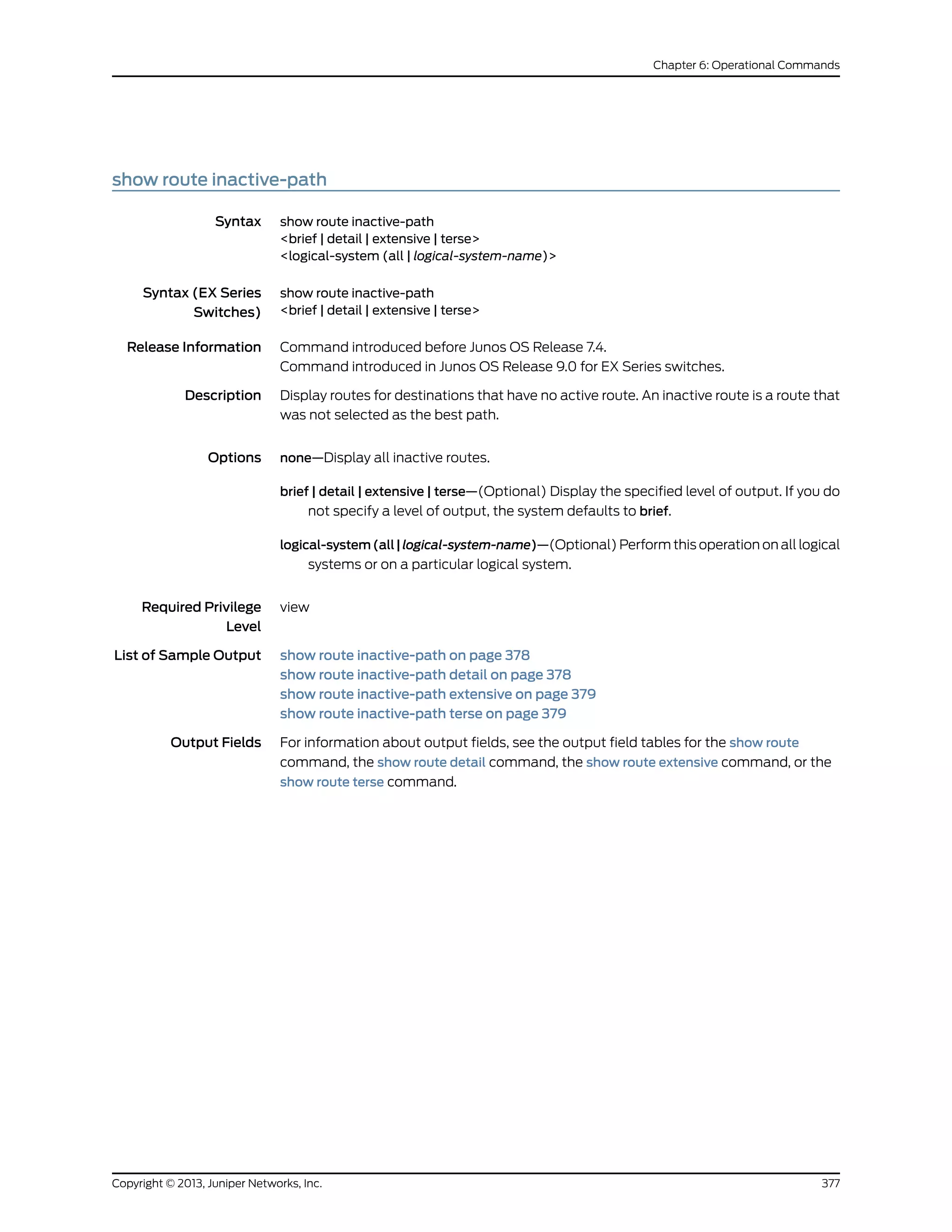 show route inactive-path
Syntax show route inactive-path
<brief | detail | extensive | terse>
<logical-system (all | logical-system-name)>
Syntax (EX Series
Switches)
show route inactive-path
<brief | detail | extensive | terse>
Release Information Command introduced before Junos OS Release 7.4.
Command introduced in Junos OS Release 9.0 for EX Series switches.
Description Display routes for destinations that have no active route. An inactive route is a route that
was not selected as the best path.
Options none—Display all inactive routes.
brief | detail | extensive | terse—(Optional) Display the specified level of output. If you do
not specify a level of output, the system defaults to brief.
logical-system(all|logical-system-name)—(Optional) Perform this operation on all logical
systems or on a particular logical system.
Required Privilege
Level
view
List of Sample Output show route inactive-path on page 378
show route inactive-path detail on page 378
show route inactive-path extensive on page 379
show route inactive-path terse on page 379
Output Fields For information about output fields, see the output field tables for the show route
command, the show route detail command, the show route extensive command, or the
show route terse command.
377Copyright © 2013, Juniper Networks, Inc.
Chapter 6: Operational Commands
 