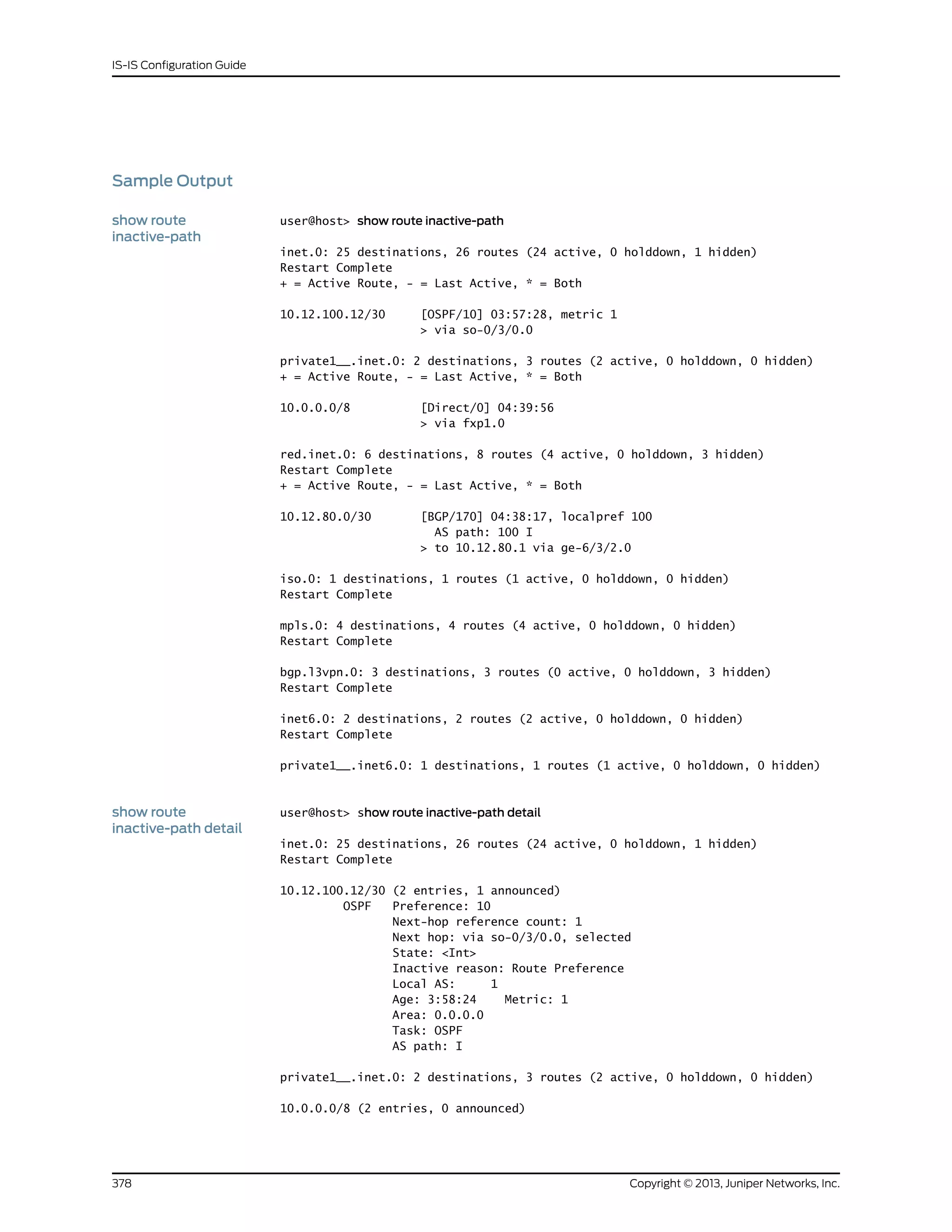Sample Output
show route
inactive-path
user@host> show route inactive-path
inet.0: 25 destinations, 26 routes (24 active, 0 holddown, 1 hidden)
Restart Complete
+ = Active Route, - = Last Active, * = Both
10.12.100.12/30 [OSPF/10] 03:57:28, metric 1
> via so-0/3/0.0
private1__.inet.0: 2 destinations, 3 routes (2 active, 0 holddown, 0 hidden)
+ = Active Route, - = Last Active, * = Both
10.0.0.0/8 [Direct/0] 04:39:56
> via fxp1.0
red.inet.0: 6 destinations, 8 routes (4 active, 0 holddown, 3 hidden)
Restart Complete
+ = Active Route, - = Last Active, * = Both
10.12.80.0/30 [BGP/170] 04:38:17, localpref 100
AS path: 100 I
> to 10.12.80.1 via ge-6/3/2.0
iso.0: 1 destinations, 1 routes (1 active, 0 holddown, 0 hidden)
Restart Complete
mpls.0: 4 destinations, 4 routes (4 active, 0 holddown, 0 hidden)
Restart Complete
bgp.l3vpn.0: 3 destinations, 3 routes (0 active, 0 holddown, 3 hidden)
Restart Complete
inet6.0: 2 destinations, 2 routes (2 active, 0 holddown, 0 hidden)
Restart Complete
private1__.inet6.0: 1 destinations, 1 routes (1 active, 0 holddown, 0 hidden)
show route
inactive-path detail
user@host> show route inactive-path detail
inet.0: 25 destinations, 26 routes (24 active, 0 holddown, 1 hidden)
Restart Complete
10.12.100.12/30 (2 entries, 1 announced)
OSPF Preference: 10
Next-hop reference count: 1
Next hop: via so-0/3/0.0, selected
State: <Int>
Inactive reason: Route Preference
Local AS: 1
Age: 3:58:24 Metric: 1
Area: 0.0.0.0
Task: OSPF
AS path: I
private1__.inet.0: 2 destinations, 3 routes (2 active, 0 holddown, 0 hidden)
10.0.0.0/8 (2 entries, 0 announced)
Copyright © 2013, Juniper Networks, Inc.378
IS-IS Configuration Guide
 
