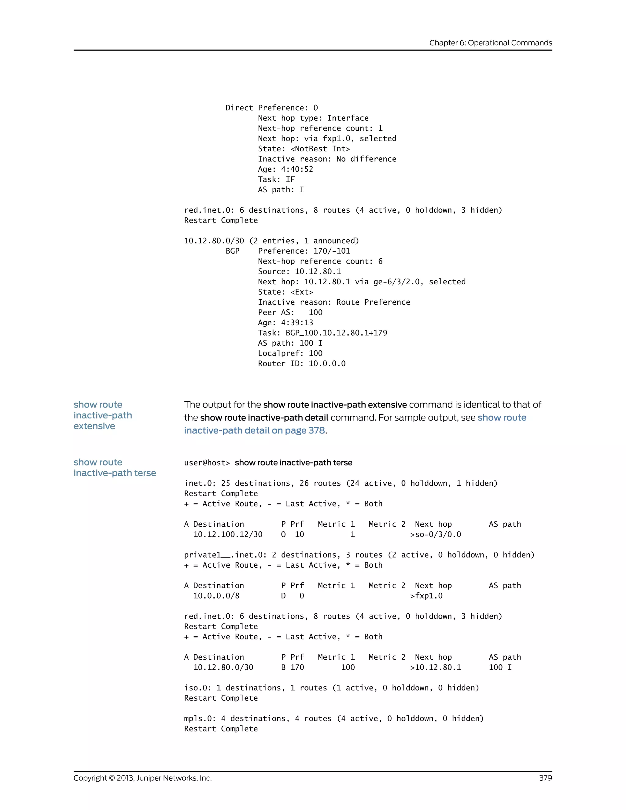 Direct Preference: 0
Next hop type: Interface
Next-hop reference count: 1
Next hop: via fxp1.0, selected
State: <NotBest Int>
Inactive reason: No difference
Age: 4:40:52
Task: IF
AS path: I
red.inet.0: 6 destinations, 8 routes (4 active, 0 holddown, 3 hidden)
Restart Complete
10.12.80.0/30 (2 entries, 1 announced)
BGP Preference: 170/-101
Next-hop reference count: 6
Source: 10.12.80.1
Next hop: 10.12.80.1 via ge-6/3/2.0, selected
State: <Ext>
Inactive reason: Route Preference
Peer AS: 100
Age: 4:39:13
Task: BGP_100.10.12.80.1+179
AS path: 100 I
Localpref: 100
Router ID: 10.0.0.0
show route
inactive-path
extensive
The output for the show route inactive-path extensive command is identical to that of
the show route inactive-path detail command. For sample output, see show route
inactive-path detail on page 378.
show route
inactive-path terse
user@host> show route inactive-path terse
inet.0: 25 destinations, 26 routes (24 active, 0 holddown, 1 hidden)
Restart Complete
+ = Active Route, - = Last Active, * = Both
A Destination P Prf Metric 1 Metric 2 Next hop AS path
10.12.100.12/30 O 10 1 >so-0/3/0.0
private1__.inet.0: 2 destinations, 3 routes (2 active, 0 holddown, 0 hidden)
+ = Active Route, - = Last Active, * = Both
A Destination P Prf Metric 1 Metric 2 Next hop AS path
10.0.0.0/8 D 0 >fxp1.0
red.inet.0: 6 destinations, 8 routes (4 active, 0 holddown, 3 hidden)
Restart Complete
+ = Active Route, - = Last Active, * = Both
A Destination P Prf Metric 1 Metric 2 Next hop AS path
10.12.80.0/30 B 170 100 >10.12.80.1 100 I
iso.0: 1 destinations, 1 routes (1 active, 0 holddown, 0 hidden)
Restart Complete
mpls.0: 4 destinations, 4 routes (4 active, 0 holddown, 0 hidden)
Restart Complete
379Copyright © 2013, Juniper Networks, Inc.
Chapter 6: Operational Commands
 