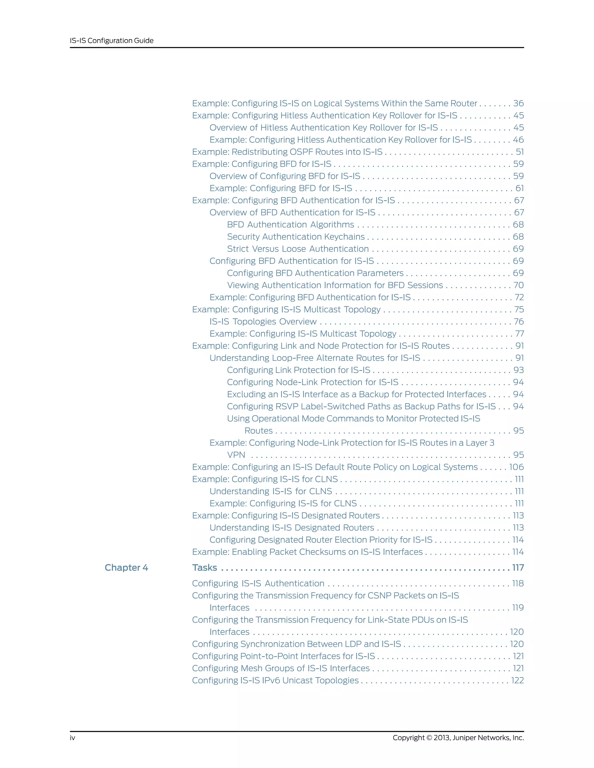 Example: Configuring IS-IS on Logical Systems Within the Same Router . . . . . . . 36
Example: Configuring Hitless Authentication Key Rollover for IS-IS . . . . . . . . . . . 45
Overview of Hitless Authentication Key Rollover for IS-IS . . . . . . . . . . . . . . . 45
Example: Configuring Hitless Authentication Key Rollover for IS-IS . . . . . . . . 46
Example: Redistributing OSPF Routes into IS-IS . . . . . . . . . . . . . . . . . . . . . . . . . . . 51
Example: Configuring BFD for IS-IS . . . . . . . . . . . . . . . . . . . . . . . . . . . . . . . . . . . . . 59
Overview of Configuring BFD for IS-IS . . . . . . . . . . . . . . . . . . . . . . . . . . . . . . . 59
Example: Configuring BFD for IS-IS . . . . . . . . . . . . . . . . . . . . . . . . . . . . . . . . . 61
Example: Configuring BFD Authentication for IS-IS . . . . . . . . . . . . . . . . . . . . . . . . 67
Overview of BFD Authentication for IS-IS . . . . . . . . . . . . . . . . . . . . . . . . . . . . 67
BFD Authentication Algorithms . . . . . . . . . . . . . . . . . . . . . . . . . . . . . . . . 68
Security Authentication Keychains . . . . . . . . . . . . . . . . . . . . . . . . . . . . . . 68
Strict Versus Loose Authentication . . . . . . . . . . . . . . . . . . . . . . . . . . . . . 69
Configuring BFD Authentication for IS-IS . . . . . . . . . . . . . . . . . . . . . . . . . . . . 69
Configuring BFD Authentication Parameters . . . . . . . . . . . . . . . . . . . . . . 69
Viewing Authentication Information for BFD Sessions . . . . . . . . . . . . . . 70
Example: Configuring BFD Authentication for IS-IS . . . . . . . . . . . . . . . . . . . . . 72
Example: Configuring IS-IS Multicast Topology . . . . . . . . . . . . . . . . . . . . . . . . . . . 75
IS-IS Topologies Overview . . . . . . . . . . . . . . . . . . . . . . . . . . . . . . . . . . . . . . . . 76
Example: Configuring IS-IS Multicast Topology . . . . . . . . . . . . . . . . . . . . . . . . 77
Example: Configuring Link and Node Protection for IS-IS Routes . . . . . . . . . . . . . 91
Understanding Loop-Free Alternate Routes for IS-IS . . . . . . . . . . . . . . . . . . . 91
Configuring Link Protection for IS-IS . . . . . . . . . . . . . . . . . . . . . . . . . . . . . 93
Configuring Node-Link Protection for IS-IS . . . . . . . . . . . . . . . . . . . . . . . 94
Excluding an IS-IS Interface as a Backup for Protected Interfaces . . . . . 94
Configuring RSVP Label-Switched Paths as Backup Paths for IS-IS . . . 94
Using Operational Mode Commands to Monitor Protected IS-IS
Routes . . . . . . . . . . . . . . . . . . . . . . . . . . . . . . . . . . . . . . . . . . . . . . . . . 95
Example: Configuring Node-Link Protection for IS-IS Routes in a Layer 3
VPN . . . . . . . . . . . . . . . . . . . . . . . . . . . . . . . . . . . . . . . . . . . . . . . . . . . . . . 95
Example: Configuring an IS-IS Default Route Policy on Logical Systems . . . . . . 106
Example: Configuring IS-IS for CLNS . . . . . . . . . . . . . . . . . . . . . . . . . . . . . . . . . . . . 111
Understanding IS-IS for CLNS . . . . . . . . . . . . . . . . . . . . . . . . . . . . . . . . . . . . . 111
Example: Configuring IS-IS for CLNS . . . . . . . . . . . . . . . . . . . . . . . . . . . . . . . . 111
Example: Configuring IS-IS Designated Routers . . . . . . . . . . . . . . . . . . . . . . . . . . . 113
Understanding IS-IS Designated Routers . . . . . . . . . . . . . . . . . . . . . . . . . . . . 113
Configuring Designated Router Election Priority for IS-IS . . . . . . . . . . . . . . . . 114
Example: Enabling Packet Checksums on IS-IS Interfaces . . . . . . . . . . . . . . . . . . 114
Chapter 4 Tasks . . . . . . . . . . . . . . . . . . . . . . . . . . . . . . . . . . . . . . . . . . . . . . . . . . . . . . . . . . . . 117
Configuring IS-IS Authentication . . . . . . . . . . . . . . . . . . . . . . . . . . . . . . . . . . . . . . 118
Configuring the Transmission Frequency for CSNP Packets on IS-IS
Interfaces . . . . . . . . . . . . . . . . . . . . . . . . . . . . . . . . . . . . . . . . . . . . . . . . . . . . . 119
Configuring the Transmission Frequency for Link-State PDUs on IS-IS
Interfaces . . . . . . . . . . . . . . . . . . . . . . . . . . . . . . . . . . . . . . . . . . . . . . . . . . . . . 120
Configuring Synchronization Between LDP and IS-IS . . . . . . . . . . . . . . . . . . . . . . 120
Configuring Point-to-Point Interfaces for IS-IS . . . . . . . . . . . . . . . . . . . . . . . . . . . . 121
Configuring Mesh Groups of IS-IS Interfaces . . . . . . . . . . . . . . . . . . . . . . . . . . . . . 121
Configuring IS-IS IPv6 Unicast Topologies . . . . . . . . . . . . . . . . . . . . . . . . . . . . . . . 122
Copyright © 2013, Juniper Networks, Inc.iv
IS-IS Configuration Guide
 