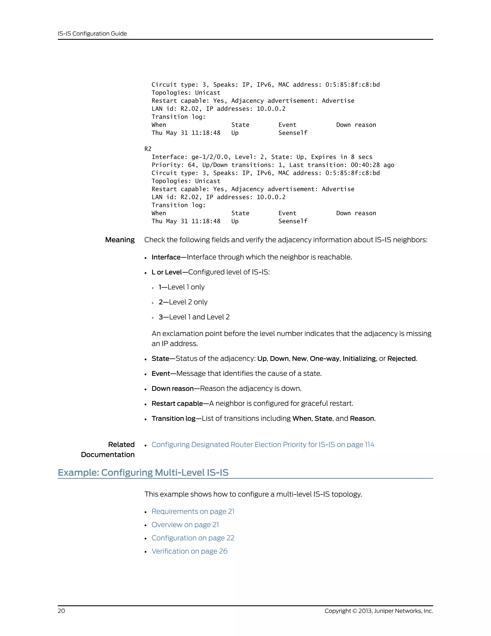Circuit type: 3, Speaks: IP, IPv6, MAC address: 0:5:85:8f:c8:bd
Topologies: Unicast
Restart capable: Yes, Adjacency advertisement: Advertise
LAN id: R2.02, IP addresses: 10.0.0.2
Transition log:
When State Event Down reason
Thu May 31 11:18:48 Up Seenself
R2
Interface: ge-1/2/0.0, Level: 2, State: Up, Expires in 8 secs
Priority: 64, Up/Down transitions: 1, Last transition: 00:40:28 ago
Circuit type: 3, Speaks: IP, IPv6, MAC address: 0:5:85:8f:c8:bd
Topologies: Unicast
Restart capable: Yes, Adjacency advertisement: Advertise
LAN id: R2.02, IP addresses: 10.0.0.2
Transition log:
When State Event Down reason
Thu May 31 11:18:48 Up Seenself
Meaning Check the following fields and verify the adjacency information about IS-IS neighbors:
• Interface—Interface through which the neighbor is reachable.
• L or Level—Configured level of IS-IS:
• 1—Level 1 only
• 2—Level 2 only
• 3—Level 1 and Level 2
An exclamation point before the level number indicates that the adjacency is missing
an IP address.
• State—Status of the adjacency: Up, Down, New, One-way, Initializing, or Rejected.
• Event—Message that identifies the cause of a state.
• Down reason—Reason the adjacency is down.
• Restart capable—A neighbor is configured for graceful restart.
• Transition log—List of transitions including When, State, and Reason.
Related
Documentation
Configuring Designated Router Election Priority for IS-IS on page 114•
Example: Configuring Multi-Level IS-IS
This example shows how to configure a multi-level IS-IS topology.
• Requirements on page 21
• Overview on page 21
• Configuration on page 22
• Verification on page 26
Copyright © 2013, Juniper Networks, Inc.20
IS-IS Configuration Guide
 