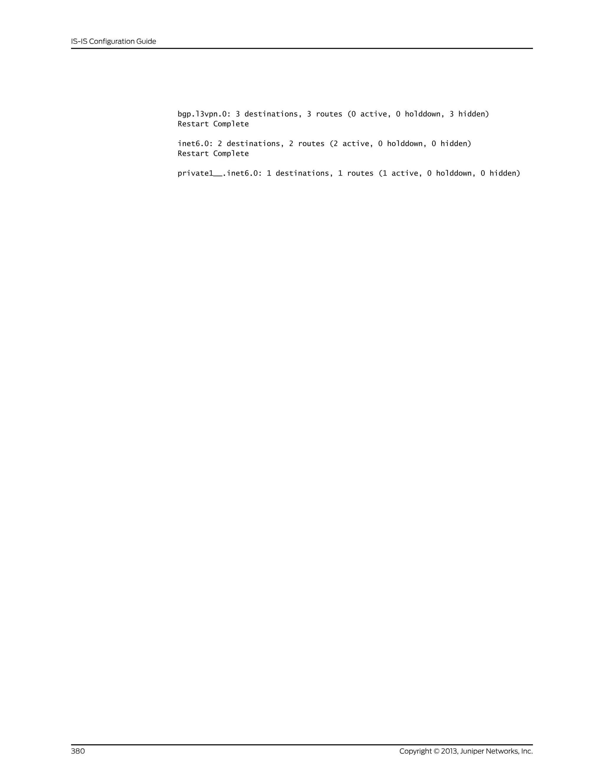 bgp.l3vpn.0: 3 destinations, 3 routes (0 active, 0 holddown, 3 hidden)
Restart Complete
inet6.0: 2 destinations, 2 routes (2 active, 0 holddown, 0 hidden)
Restart Complete
private1__.inet6.0: 1 destinations, 1 routes (1 active, 0 holddown, 0 hidden)
Copyright © 2013, Juniper Networks, Inc.380
IS-IS Configuration Guide
 