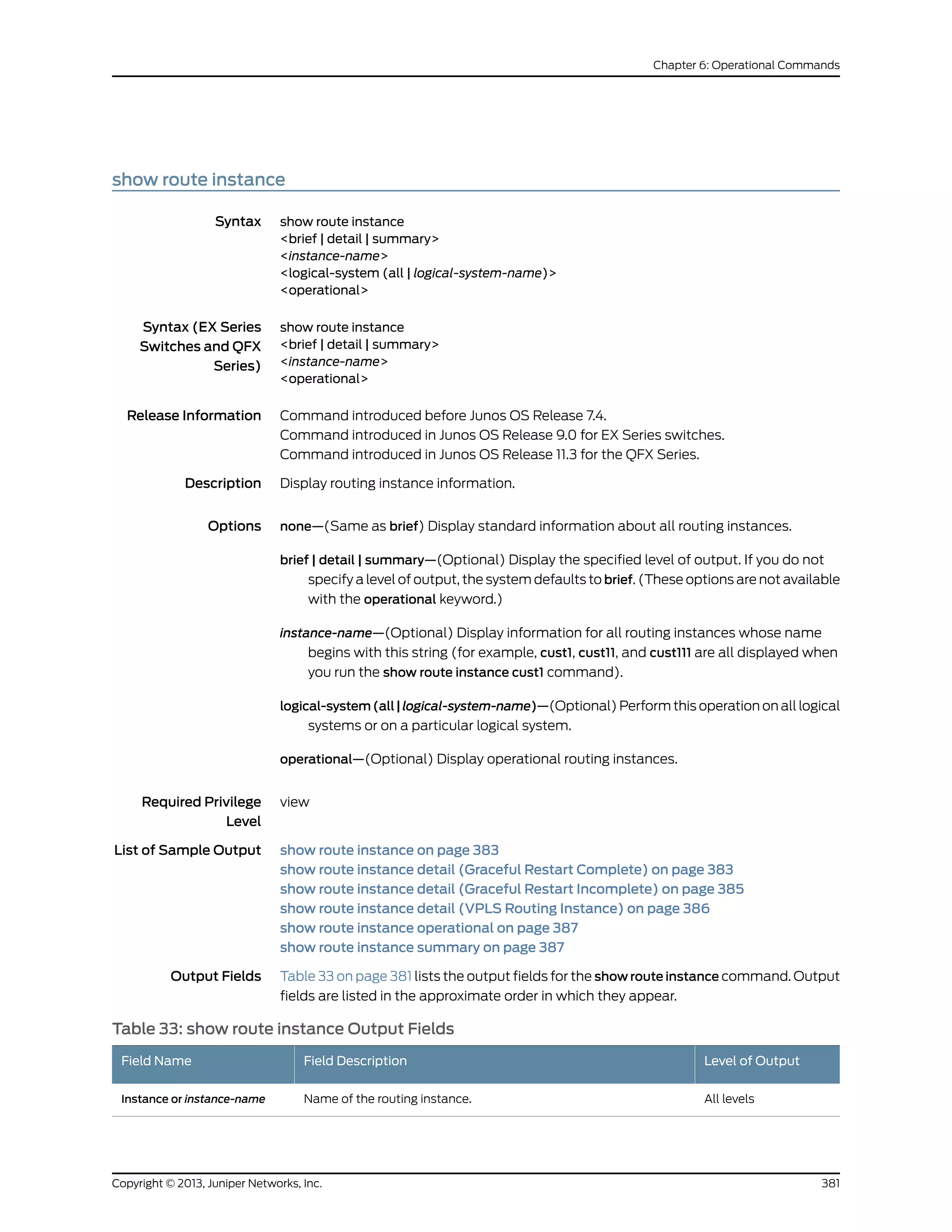 show route instance
Syntax show route instance
<brief | detail | summary>
<instance-name>
<logical-system (all | logical-system-name)>
<operational>
Syntax (EX Series
Switches and QFX
Series)
show route instance
<brief | detail | summary>
<instance-name>
<operational>
Release Information Command introduced before Junos OS Release 7.4.
Command introduced in Junos OS Release 9.0 for EX Series switches.
Command introduced in Junos OS Release 11.3 for the QFX Series.
Description Display routing instance information.
Options none—(Same as brief) Display standard information about all routing instances.
brief | detail | summary—(Optional) Display the specified level of output. If you do not
specify a level of output, the system defaults to brief. (These options are not available
with the operational keyword.)
instance-name—(Optional) Display information for all routing instances whose name
begins with this string (for example, cust1, cust11, and cust111 are all displayed when
you run the show route instance cust1 command).
logical-system(all|logical-system-name)—(Optional) Perform this operation on all logical
systems or on a particular logical system.
operational—(Optional) Display operational routing instances.
Required Privilege
Level
view
List of Sample Output show route instance on page 383
show route instance detail (Graceful Restart Complete) on page 383
show route instance detail (Graceful Restart Incomplete) on page 385
show route instance detail (VPLS Routing Instance) on page 386
show route instance operational on page 387
show route instance summary on page 387
Output Fields Table 33 on page 381 lists the output fields for the show route instance command. Output
fields are listed in the approximate order in which they appear.
Table 33: show route instance Output Fields
Level of OutputField DescriptionField Name
All levelsName of the routing instance.Instance or instance-name
381Copyright © 2013, Juniper Networks, Inc.
Chapter 6: Operational Commands
 