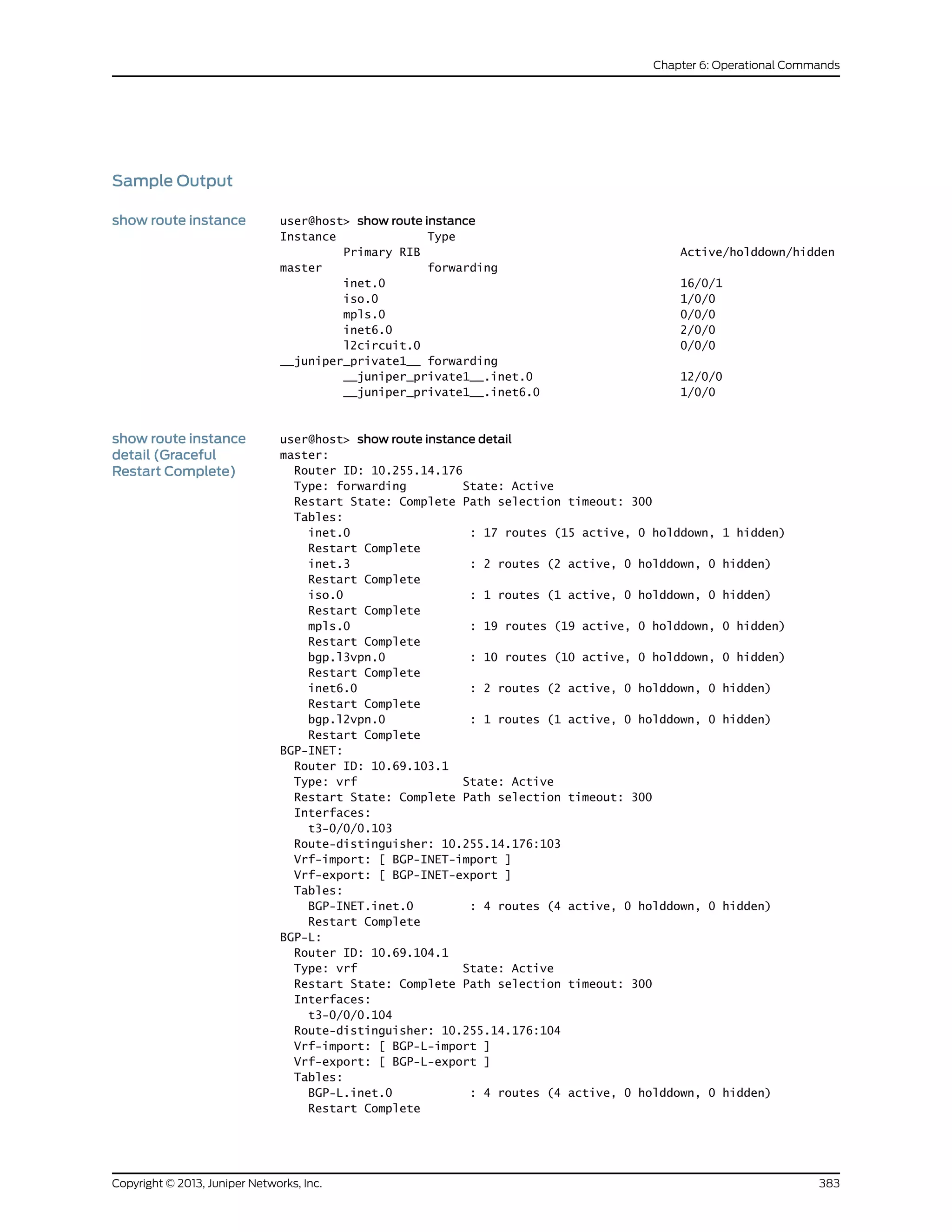 Sample Output
show route instance user@host> show route instance
Instance Type
Primary RIB Active/holddown/hidden
master forwarding
inet.0 16/0/1
iso.0 1/0/0
mpls.0 0/0/0
inet6.0 2/0/0
l2circuit.0 0/0/0
__juniper_private1__ forwarding
__juniper_private1__.inet.0 12/0/0
__juniper_private1__.inet6.0 1/0/0
show route instance
detail (Graceful
Restart Complete)
user@host> show route instance detail
master:
Router ID: 10.255.14.176
Type: forwarding State: Active
Restart State: Complete Path selection timeout: 300
Tables:
inet.0 : 17 routes (15 active, 0 holddown, 1 hidden)
Restart Complete
inet.3 : 2 routes (2 active, 0 holddown, 0 hidden)
Restart Complete
iso.0 : 1 routes (1 active, 0 holddown, 0 hidden)
Restart Complete
mpls.0 : 19 routes (19 active, 0 holddown, 0 hidden)
Restart Complete
bgp.l3vpn.0 : 10 routes (10 active, 0 holddown, 0 hidden)
Restart Complete
inet6.0 : 2 routes (2 active, 0 holddown, 0 hidden)
Restart Complete
bgp.l2vpn.0 : 1 routes (1 active, 0 holddown, 0 hidden)
Restart Complete
BGP-INET:
Router ID: 10.69.103.1
Type: vrf State: Active
Restart State: Complete Path selection timeout: 300
Interfaces:
t3-0/0/0.103
Route-distinguisher: 10.255.14.176:103
Vrf-import: [ BGP-INET-import ]
Vrf-export: [ BGP-INET-export ]
Tables:
BGP-INET.inet.0 : 4 routes (4 active, 0 holddown, 0 hidden)
Restart Complete
BGP-L:
Router ID: 10.69.104.1
Type: vrf State: Active
Restart State: Complete Path selection timeout: 300
Interfaces:
t3-0/0/0.104
Route-distinguisher: 10.255.14.176:104
Vrf-import: [ BGP-L-import ]
Vrf-export: [ BGP-L-export ]
Tables:
BGP-L.inet.0 : 4 routes (4 active, 0 holddown, 0 hidden)
Restart Complete
383Copyright © 2013, Juniper Networks, Inc.
Chapter 6: Operational Commands
 