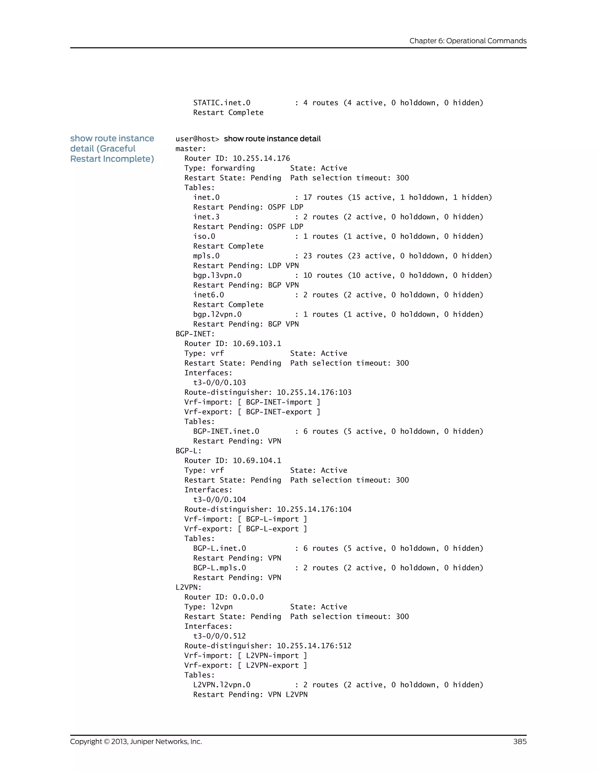 STATIC.inet.0 : 4 routes (4 active, 0 holddown, 0 hidden)
Restart Complete
show route instance
detail (Graceful
Restart Incomplete)
user@host> show route instance detail
master:
Router ID: 10.255.14.176
Type: forwarding State: Active
Restart State: Pending Path selection timeout: 300
Tables:
inet.0 : 17 routes (15 active, 1 holddown, 1 hidden)
Restart Pending: OSPF LDP
inet.3 : 2 routes (2 active, 0 holddown, 0 hidden)
Restart Pending: OSPF LDP
iso.0 : 1 routes (1 active, 0 holddown, 0 hidden)
Restart Complete
mpls.0 : 23 routes (23 active, 0 holddown, 0 hidden)
Restart Pending: LDP VPN
bgp.l3vpn.0 : 10 routes (10 active, 0 holddown, 0 hidden)
Restart Pending: BGP VPN
inet6.0 : 2 routes (2 active, 0 holddown, 0 hidden)
Restart Complete
bgp.l2vpn.0 : 1 routes (1 active, 0 holddown, 0 hidden)
Restart Pending: BGP VPN
BGP-INET:
Router ID: 10.69.103.1
Type: vrf State: Active
Restart State: Pending Path selection timeout: 300
Interfaces:
t3-0/0/0.103
Route-distinguisher: 10.255.14.176:103
Vrf-import: [ BGP-INET-import ]
Vrf-export: [ BGP-INET-export ]
Tables:
BGP-INET.inet.0 : 6 routes (5 active, 0 holddown, 0 hidden)
Restart Pending: VPN
BGP-L:
Router ID: 10.69.104.1
Type: vrf State: Active
Restart State: Pending Path selection timeout: 300
Interfaces:
t3-0/0/0.104
Route-distinguisher: 10.255.14.176:104
Vrf-import: [ BGP-L-import ]
Vrf-export: [ BGP-L-export ]
Tables:
BGP-L.inet.0 : 6 routes (5 active, 0 holddown, 0 hidden)
Restart Pending: VPN
BGP-L.mpls.0 : 2 routes (2 active, 0 holddown, 0 hidden)
Restart Pending: VPN
L2VPN:
Router ID: 0.0.0.0
Type: l2vpn State: Active
Restart State: Pending Path selection timeout: 300
Interfaces:
t3-0/0/0.512
Route-distinguisher: 10.255.14.176:512
Vrf-import: [ L2VPN-import ]
Vrf-export: [ L2VPN-export ]
Tables:
L2VPN.l2vpn.0 : 2 routes (2 active, 0 holddown, 0 hidden)
Restart Pending: VPN L2VPN
385Copyright © 2013, Juniper Networks, Inc.
Chapter 6: Operational Commands
 