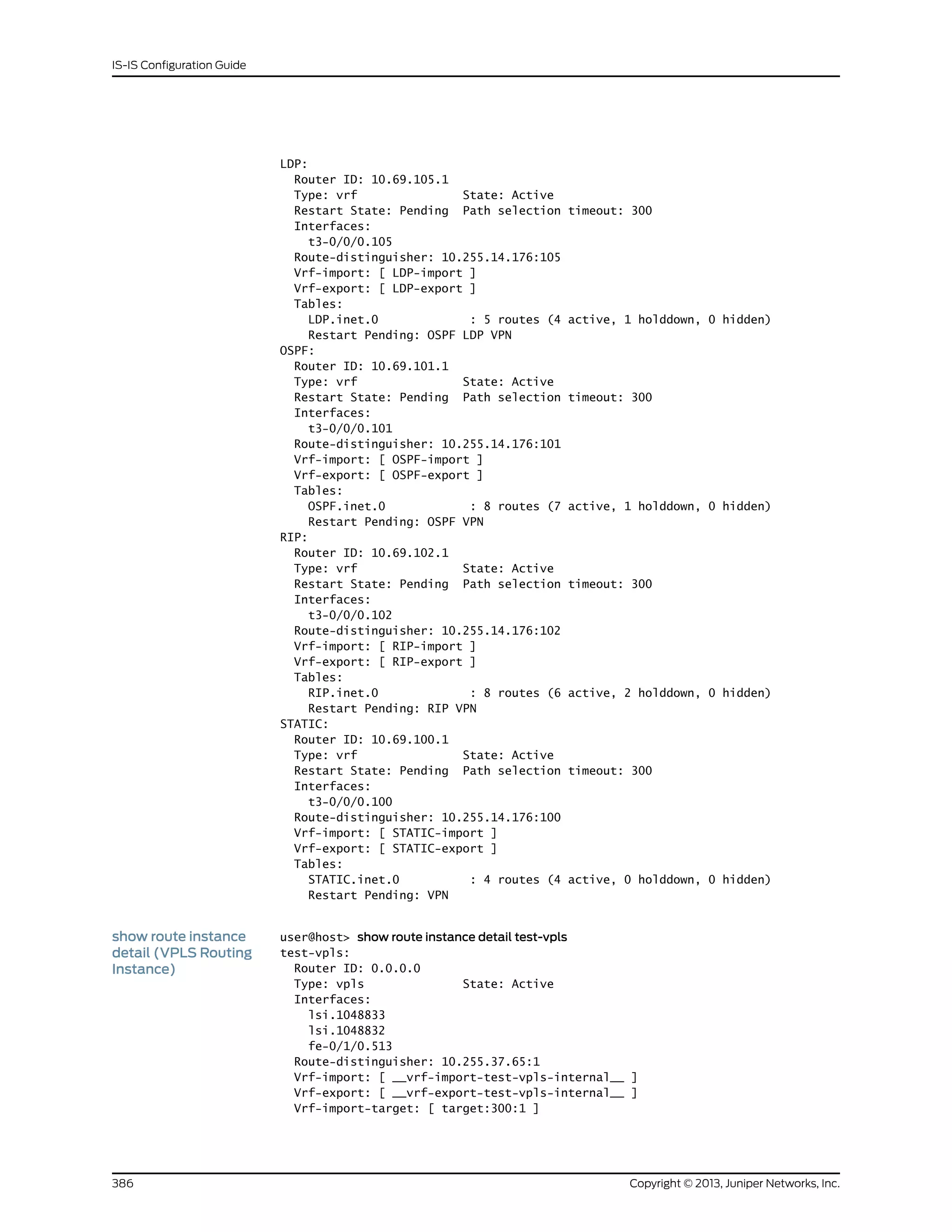 LDP:
Router ID: 10.69.105.1
Type: vrf State: Active
Restart State: Pending Path selection timeout: 300
Interfaces:
t3-0/0/0.105
Route-distinguisher: 10.255.14.176:105
Vrf-import: [ LDP-import ]
Vrf-export: [ LDP-export ]
Tables:
LDP.inet.0 : 5 routes (4 active, 1 holddown, 0 hidden)
Restart Pending: OSPF LDP VPN
OSPF:
Router ID: 10.69.101.1
Type: vrf State: Active
Restart State: Pending Path selection timeout: 300
Interfaces:
t3-0/0/0.101
Route-distinguisher: 10.255.14.176:101
Vrf-import: [ OSPF-import ]
Vrf-export: [ OSPF-export ]
Tables:
OSPF.inet.0 : 8 routes (7 active, 1 holddown, 0 hidden)
Restart Pending: OSPF VPN
RIP:
Router ID: 10.69.102.1
Type: vrf State: Active
Restart State: Pending Path selection timeout: 300
Interfaces:
t3-0/0/0.102
Route-distinguisher: 10.255.14.176:102
Vrf-import: [ RIP-import ]
Vrf-export: [ RIP-export ]
Tables:
RIP.inet.0 : 8 routes (6 active, 2 holddown, 0 hidden)
Restart Pending: RIP VPN
STATIC:
Router ID: 10.69.100.1
Type: vrf State: Active
Restart State: Pending Path selection timeout: 300
Interfaces:
t3-0/0/0.100
Route-distinguisher: 10.255.14.176:100
Vrf-import: [ STATIC-import ]
Vrf-export: [ STATIC-export ]
Tables:
STATIC.inet.0 : 4 routes (4 active, 0 holddown, 0 hidden)
Restart Pending: VPN
show route instance
detail (VPLS Routing
Instance)
user@host> show route instance detail test-vpls
test-vpls:
Router ID: 0.0.0.0
Type: vpls State: Active
Interfaces:
lsi.1048833
lsi.1048832
fe-0/1/0.513
Route-distinguisher: 10.255.37.65:1
Vrf-import: [ __vrf-import-test-vpls-internal__ ]
Vrf-export: [ __vrf-export-test-vpls-internal__ ]
Vrf-import-target: [ target:300:1 ]
Copyright © 2013, Juniper Networks, Inc.386
IS-IS Configuration Guide
 