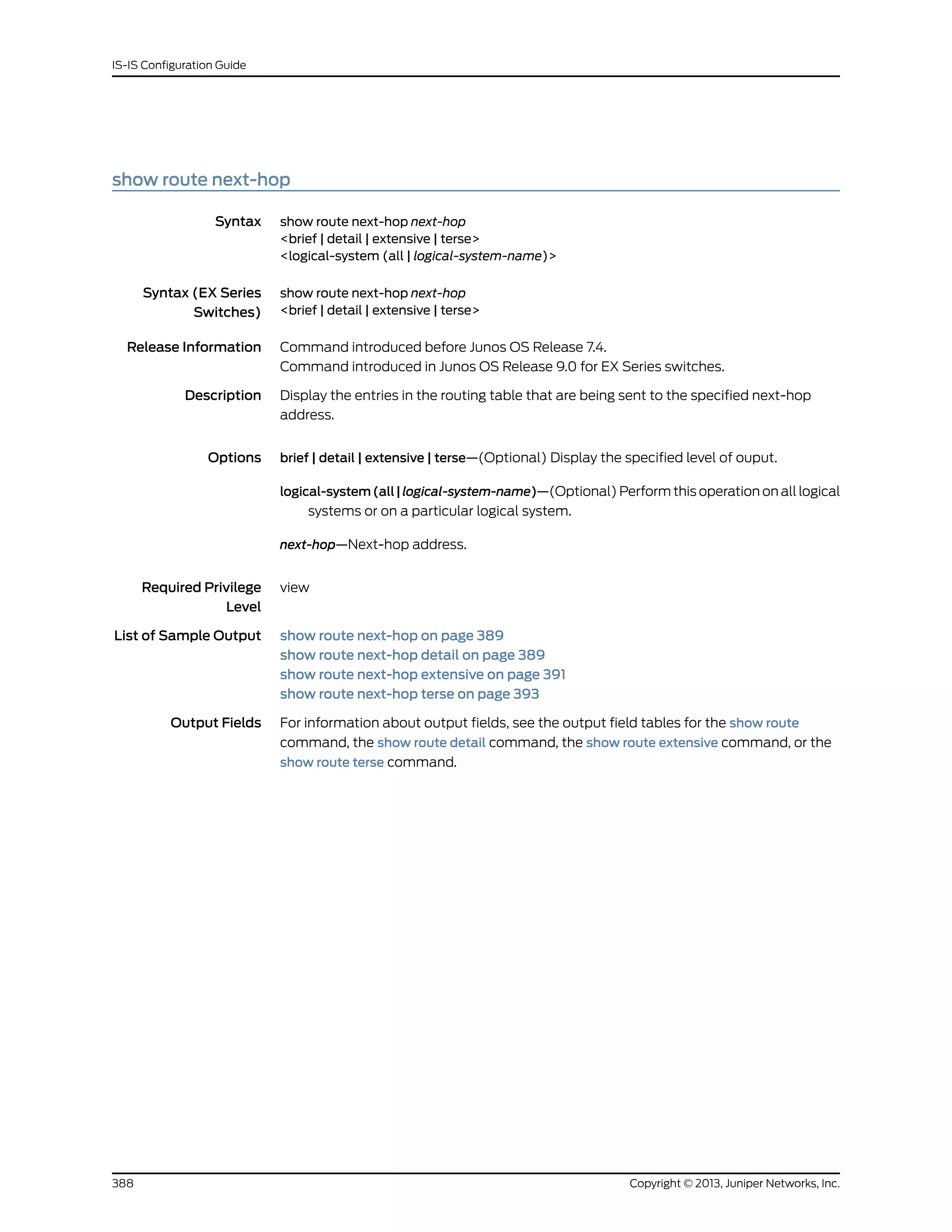 show route next-hop
Syntax show route next-hop next-hop
<brief | detail | extensive | terse>
<logical-system (all | logical-system-name)>
Syntax (EX Series
Switches)
show route next-hop next-hop
<brief | detail | extensive | terse>
Release Information Command introduced before Junos OS Release 7.4.
Command introduced in Junos OS Release 9.0 for EX Series switches.
Description Display the entries in the routing table that are being sent to the specified next-hop
address.
Options brief | detail | extensive | terse—(Optional) Display the specified level of ouput.
logical-system(all|logical-system-name)—(Optional) Perform this operation on all logical
systems or on a particular logical system.
next-hop—Next-hop address.
Required Privilege
Level
view
List of Sample Output show route next-hop on page 389
show route next-hop detail on page 389
show route next-hop extensive on page 391
show route next-hop terse on page 393
Output Fields For information about output fields, see the output field tables for the show route
command, the show route detail command, the show route extensive command, or the
show route terse command.
Copyright © 2013, Juniper Networks, Inc.388
IS-IS Configuration Guide
 