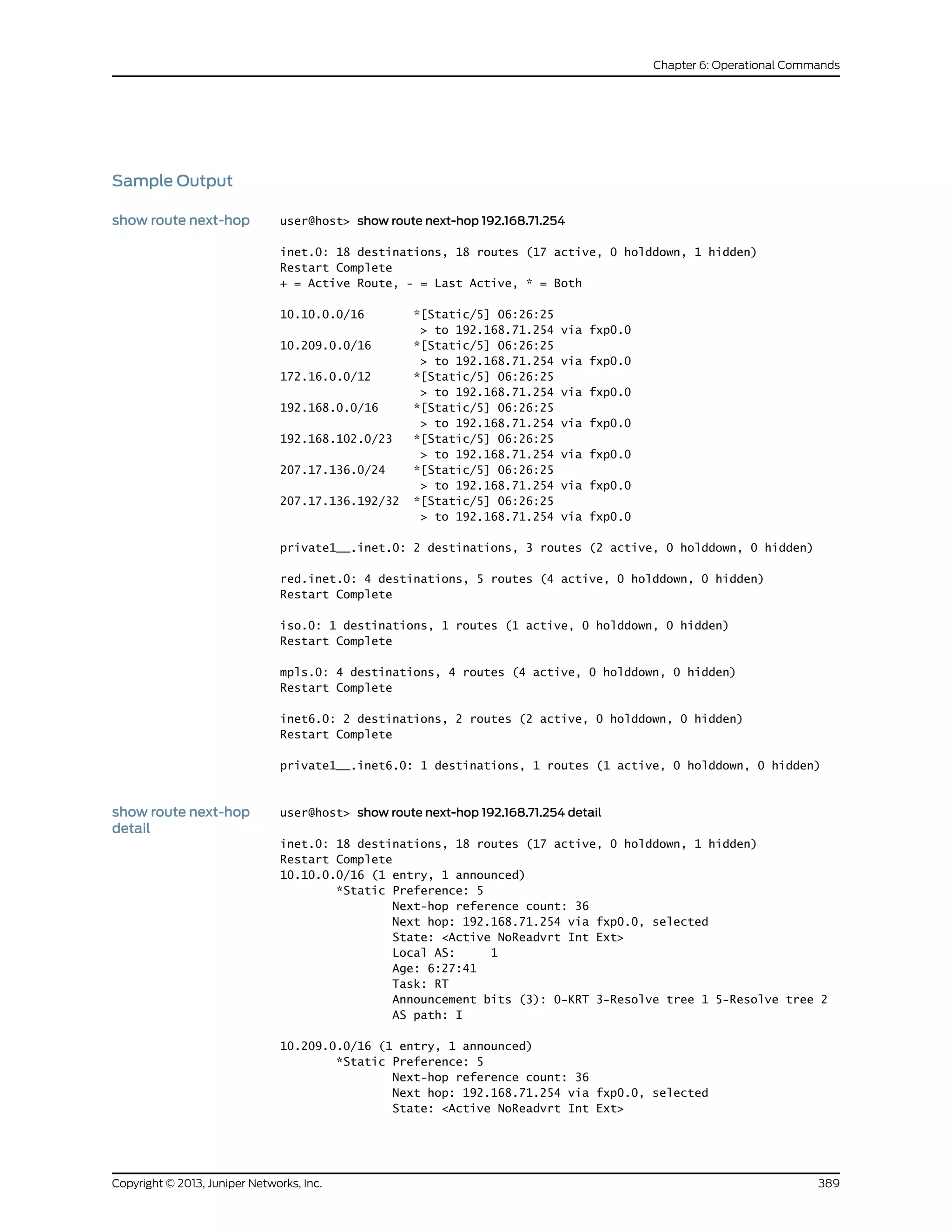 Sample Output
show route next-hop user@host> show route next-hop 192.168.71.254
inet.0: 18 destinations, 18 routes (17 active, 0 holddown, 1 hidden)
Restart Complete
+ = Active Route, - = Last Active, * = Both
10.10.0.0/16 *[Static/5] 06:26:25
> to 192.168.71.254 via fxp0.0
10.209.0.0/16 *[Static/5] 06:26:25
> to 192.168.71.254 via fxp0.0
172.16.0.0/12 *[Static/5] 06:26:25
> to 192.168.71.254 via fxp0.0
192.168.0.0/16 *[Static/5] 06:26:25
> to 192.168.71.254 via fxp0.0
192.168.102.0/23 *[Static/5] 06:26:25
> to 192.168.71.254 via fxp0.0
207.17.136.0/24 *[Static/5] 06:26:25
> to 192.168.71.254 via fxp0.0
207.17.136.192/32 *[Static/5] 06:26:25
> to 192.168.71.254 via fxp0.0
private1__.inet.0: 2 destinations, 3 routes (2 active, 0 holddown, 0 hidden)
red.inet.0: 4 destinations, 5 routes (4 active, 0 holddown, 0 hidden)
Restart Complete
iso.0: 1 destinations, 1 routes (1 active, 0 holddown, 0 hidden)
Restart Complete
mpls.0: 4 destinations, 4 routes (4 active, 0 holddown, 0 hidden)
Restart Complete
inet6.0: 2 destinations, 2 routes (2 active, 0 holddown, 0 hidden)
Restart Complete
private1__.inet6.0: 1 destinations, 1 routes (1 active, 0 holddown, 0 hidden)
show route next-hop
detail
user@host> show route next-hop 192.168.71.254 detail
inet.0: 18 destinations, 18 routes (17 active, 0 holddown, 1 hidden)
Restart Complete
10.10.0.0/16 (1 entry, 1 announced)
*Static Preference: 5
Next-hop reference count: 36
Next hop: 192.168.71.254 via fxp0.0, selected
State: <Active NoReadvrt Int Ext>
Local AS: 1
Age: 6:27:41
Task: RT
Announcement bits (3): 0-KRT 3-Resolve tree 1 5-Resolve tree 2
AS path: I
10.209.0.0/16 (1 entry, 1 announced)
*Static Preference: 5
Next-hop reference count: 36
Next hop: 192.168.71.254 via fxp0.0, selected
State: <Active NoReadvrt Int Ext>
389Copyright © 2013, Juniper Networks, Inc.
Chapter 6: Operational Commands
 