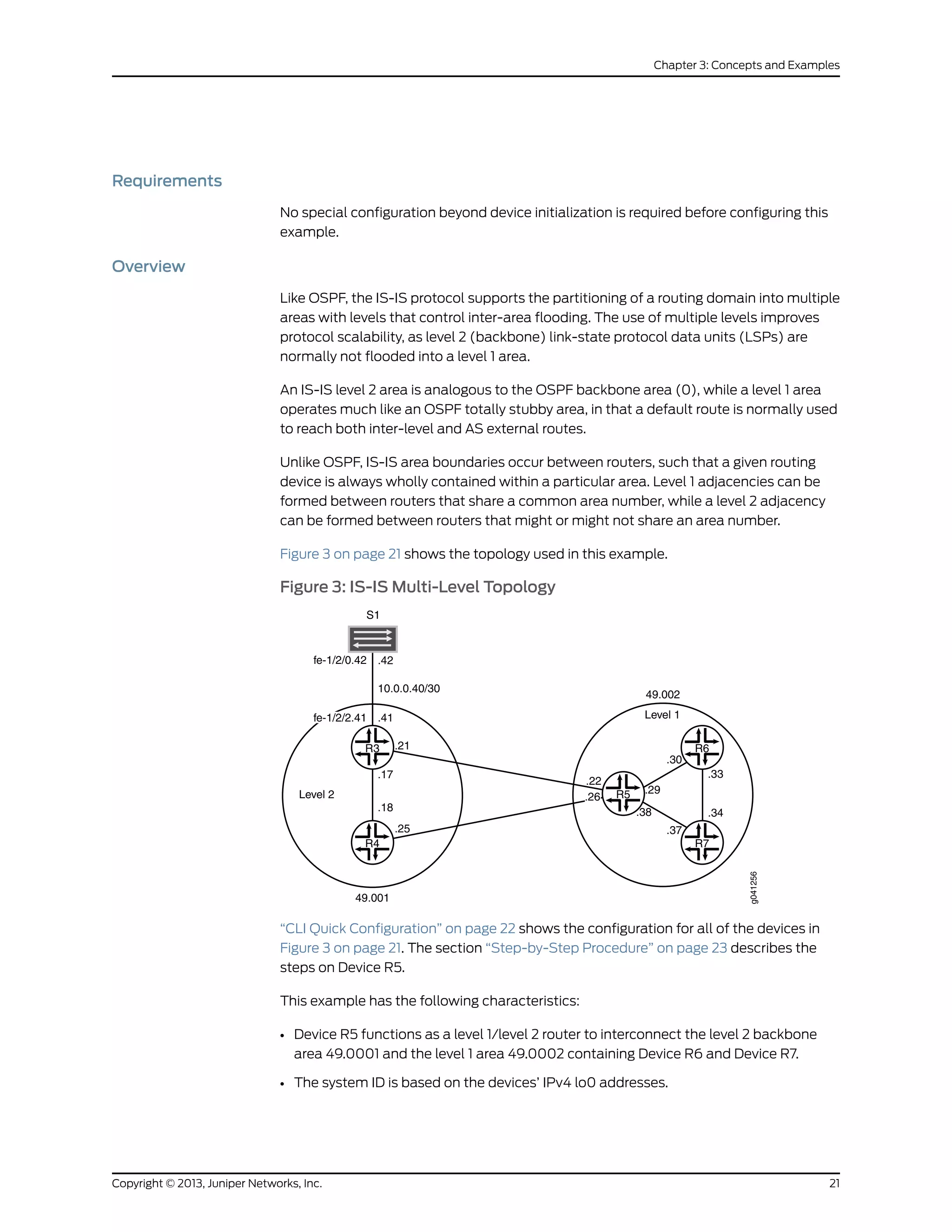 Requirements
No special configuration beyond device initialization is required before configuring this
example.
Overview
Like OSPF, the IS-IS protocol supports the partitioning of a routing domain into multiple
areas with levels that control inter-area flooding. The use of multiple levels improves
protocol scalability, as level 2 (backbone) link-state protocol data units (LSPs) are
normally not flooded into a level 1 area.
An IS-IS level 2 area is analogous to the OSPF backbone area (0), while a level 1 area
operates much like an OSPF totally stubby area, in that a default route is normally used
to reach both inter-level and AS external routes.
Unlike OSPF, IS-IS area boundaries occur between routers, such that a given routing
device is always wholly contained within a particular area. Level 1 adjacencies can be
formed between routers that share a common area number, while a level 2 adjacency
can be formed between routers that might or might not share an area number.
Figure 3 on page 21 shows the topology used in this example.
Figure 3: IS-IS Multi-Level Topology
g041256
R6
R7
.33
.34
Level 1
49.001
49.002
R3
R4
R5
.37
.30
.29
.38
.22
.26
.21
.17
.18
.25
Level 2
S1
.42fe-1/2/0.42
.41
10.0.0.40/30
fe-1/2/2.41
“CLI Quick Configuration” on page 22 shows the configuration for all of the devices in
Figure 3 on page 21. The section “Step-by-Step Procedure” on page 23 describes the
steps on Device R5.
This example has the following characteristics:
• Device R5 functions as a level 1/level 2 router to interconnect the level 2 backbone
area 49.0001 and the level 1 area 49.0002 containing Device R6 and Device R7.
• The system ID is based on the devices’ IPv4 lo0 addresses.
21Copyright © 2013, Juniper Networks, Inc.
Chapter 3: Concepts and Examples
 