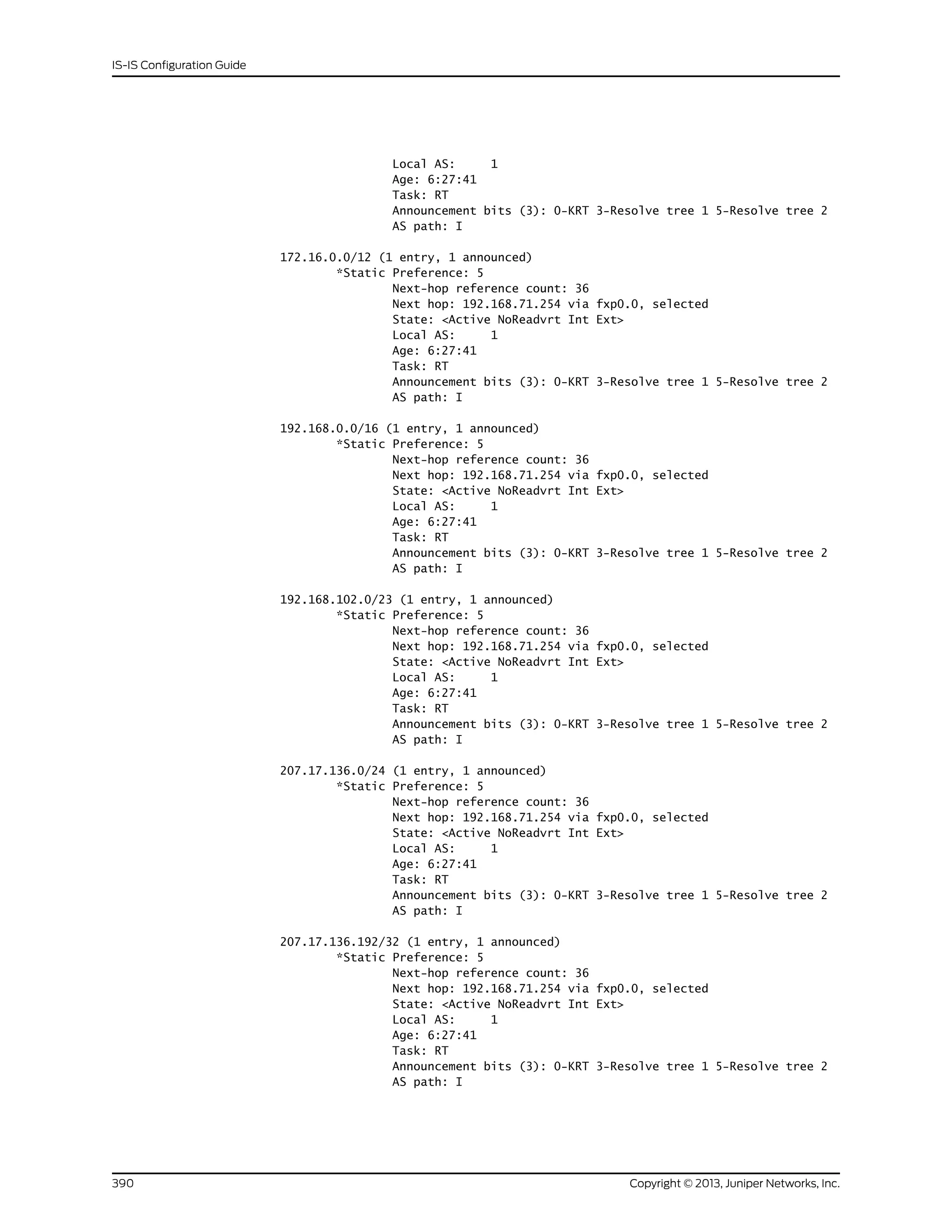 Local AS: 1
Age: 6:27:41
Task: RT
Announcement bits (3): 0-KRT 3-Resolve tree 1 5-Resolve tree 2
AS path: I
172.16.0.0/12 (1 entry, 1 announced)
*Static Preference: 5
Next-hop reference count: 36
Next hop: 192.168.71.254 via fxp0.0, selected
State: <Active NoReadvrt Int Ext>
Local AS: 1
Age: 6:27:41
Task: RT
Announcement bits (3): 0-KRT 3-Resolve tree 1 5-Resolve tree 2
AS path: I
192.168.0.0/16 (1 entry, 1 announced)
*Static Preference: 5
Next-hop reference count: 36
Next hop: 192.168.71.254 via fxp0.0, selected
State: <Active NoReadvrt Int Ext>
Local AS: 1
Age: 6:27:41
Task: RT
Announcement bits (3): 0-KRT 3-Resolve tree 1 5-Resolve tree 2
AS path: I
192.168.102.0/23 (1 entry, 1 announced)
*Static Preference: 5
Next-hop reference count: 36
Next hop: 192.168.71.254 via fxp0.0, selected
State: <Active NoReadvrt Int Ext>
Local AS: 1
Age: 6:27:41
Task: RT
Announcement bits (3): 0-KRT 3-Resolve tree 1 5-Resolve tree 2
AS path: I
207.17.136.0/24 (1 entry, 1 announced)
*Static Preference: 5
Next-hop reference count: 36
Next hop: 192.168.71.254 via fxp0.0, selected
State: <Active NoReadvrt Int Ext>
Local AS: 1
Age: 6:27:41
Task: RT
Announcement bits (3): 0-KRT 3-Resolve tree 1 5-Resolve tree 2
AS path: I
207.17.136.192/32 (1 entry, 1 announced)
*Static Preference: 5
Next-hop reference count: 36
Next hop: 192.168.71.254 via fxp0.0, selected
State: <Active NoReadvrt Int Ext>
Local AS: 1
Age: 6:27:41
Task: RT
Announcement bits (3): 0-KRT 3-Resolve tree 1 5-Resolve tree 2
AS path: I
Copyright © 2013, Juniper Networks, Inc.390
IS-IS Configuration Guide
 