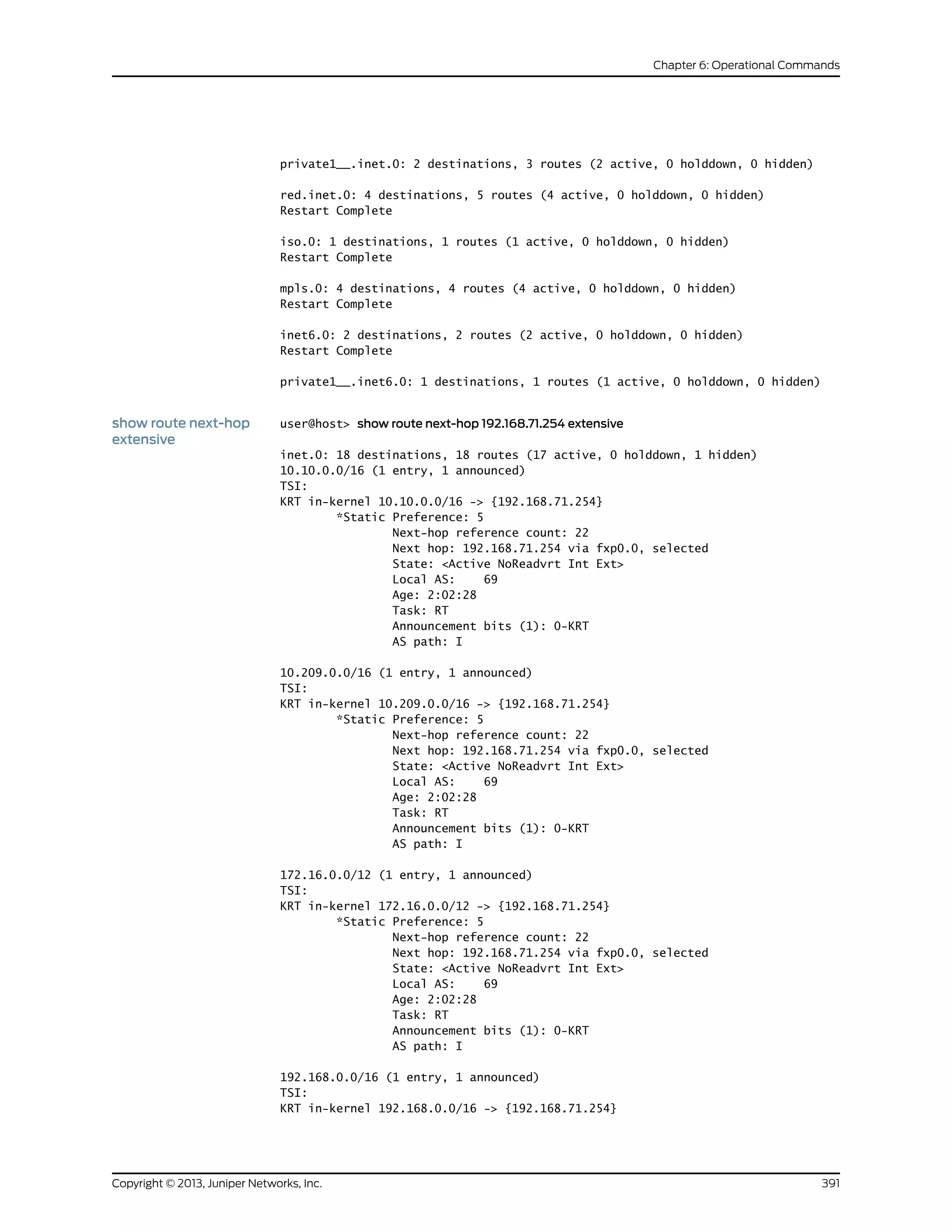 private1__.inet.0: 2 destinations, 3 routes (2 active, 0 holddown, 0 hidden)
red.inet.0: 4 destinations, 5 routes (4 active, 0 holddown, 0 hidden)
Restart Complete
iso.0: 1 destinations, 1 routes (1 active, 0 holddown, 0 hidden)
Restart Complete
mpls.0: 4 destinations, 4 routes (4 active, 0 holddown, 0 hidden)
Restart Complete
inet6.0: 2 destinations, 2 routes (2 active, 0 holddown, 0 hidden)
Restart Complete
private1__.inet6.0: 1 destinations, 1 routes (1 active, 0 holddown, 0 hidden)
show route next-hop
extensive
user@host> show route next-hop 192.168.71.254 extensive
inet.0: 18 destinations, 18 routes (17 active, 0 holddown, 1 hidden)
10.10.0.0/16 (1 entry, 1 announced)
TSI:
KRT in-kernel 10.10.0.0/16 -> {192.168.71.254}
*Static Preference: 5
Next-hop reference count: 22
Next hop: 192.168.71.254 via fxp0.0, selected
State: <Active NoReadvrt Int Ext>
Local AS: 69
Age: 2:02:28
Task: RT
Announcement bits (1): 0-KRT
AS path: I
10.209.0.0/16 (1 entry, 1 announced)
TSI:
KRT in-kernel 10.209.0.0/16 -> {192.168.71.254}
*Static Preference: 5
Next-hop reference count: 22
Next hop: 192.168.71.254 via fxp0.0, selected
State: <Active NoReadvrt Int Ext>
Local AS: 69
Age: 2:02:28
Task: RT
Announcement bits (1): 0-KRT
AS path: I
172.16.0.0/12 (1 entry, 1 announced)
TSI:
KRT in-kernel 172.16.0.0/12 -> {192.168.71.254}
*Static Preference: 5
Next-hop reference count: 22
Next hop: 192.168.71.254 via fxp0.0, selected
State: <Active NoReadvrt Int Ext>
Local AS: 69
Age: 2:02:28
Task: RT
Announcement bits (1): 0-KRT
AS path: I
192.168.0.0/16 (1 entry, 1 announced)
TSI:
KRT in-kernel 192.168.0.0/16 -> {192.168.71.254}
391Copyright © 2013, Juniper Networks, Inc.
Chapter 6: Operational Commands
 