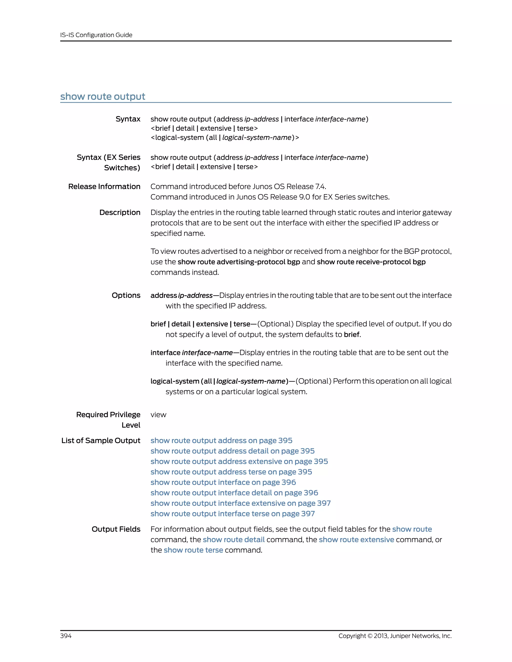show route output
Syntax show route output (address ip-address | interface interface-name)
<brief | detail | extensive | terse>
<logical-system (all | logical-system-name)>
Syntax (EX Series
Switches)
show route output (address ip-address | interface interface-name)
<brief | detail | extensive | terse>
Release Information Command introduced before Junos OS Release 7.4.
Command introduced in Junos OS Release 9.0 for EX Series switches.
Description Display the entries in the routing table learned through static routes and interior gateway
protocols that are to be sent out the interface with either the specified IP address or
specified name.
To view routes advertised to a neighbor or received from a neighbor for the BGP protocol,
use the show route advertising-protocol bgp and show route receive-protocol bgp
commands instead.
Options address ip-address—Display entries in the routing table that are to be sent out the interface
with the specified IP address.
brief | detail | extensive | terse—(Optional) Display the specified level of output. If you do
not specify a level of output, the system defaults to brief.
interface interface-name—Display entries in the routing table that are to be sent out the
interface with the specified name.
logical-system(all|logical-system-name)—(Optional) Perform this operation on all logical
systems or on a particular logical system.
Required Privilege
Level
view
List of Sample Output show route output address on page 395
show route output address detail on page 395
show route output address extensive on page 395
show route output address terse on page 395
show route output interface on page 396
show route output interface detail on page 396
show route output interface extensive on page 397
show route output interface terse on page 397
Output Fields For information about output fields, see the output field tables for the show route
command, the show route detail command, the show route extensive command, or
the show route terse command.
Copyright © 2013, Juniper Networks, Inc.394
IS-IS Configuration Guide
 