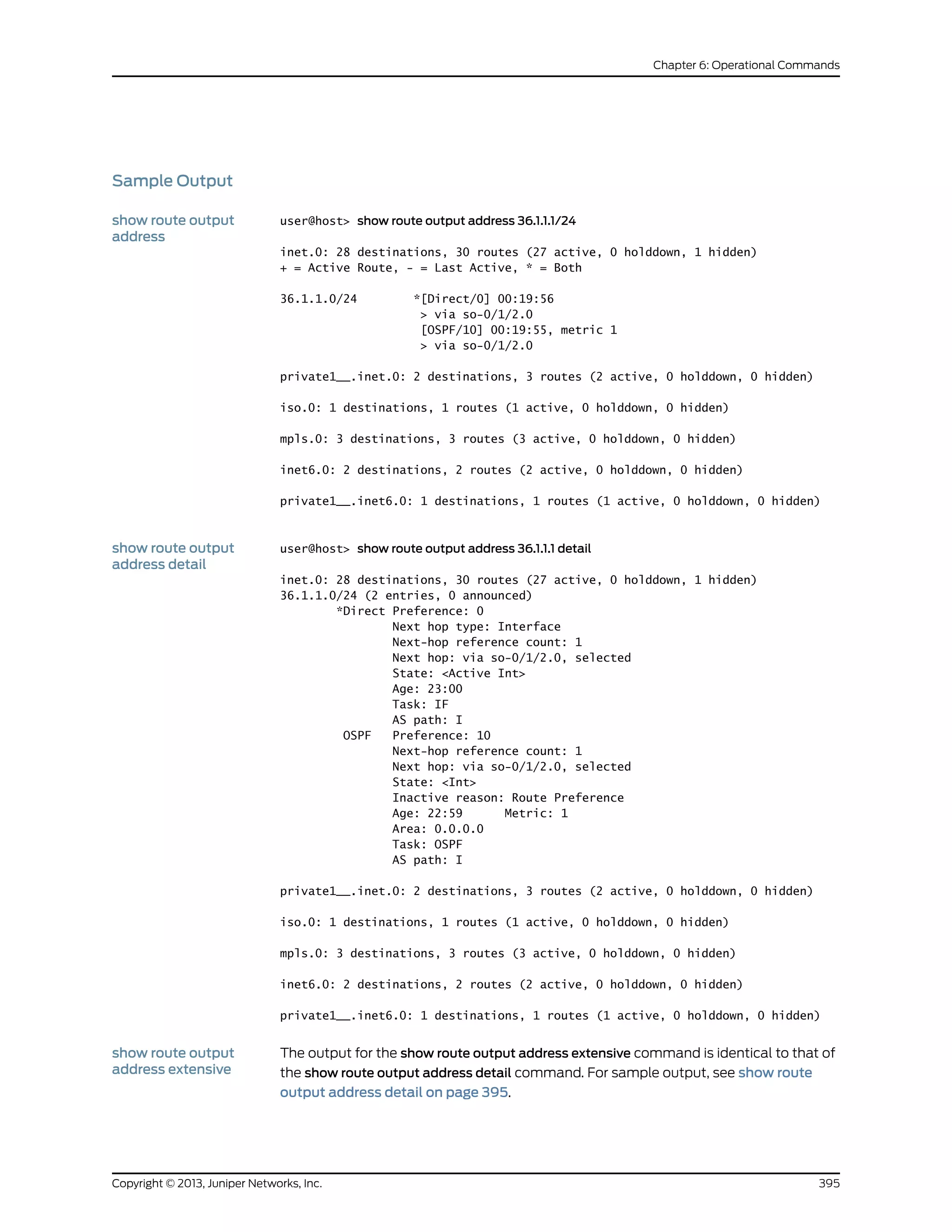 Sample Output
show route output
address
user@host> show route output address 36.1.1.1/24
inet.0: 28 destinations, 30 routes (27 active, 0 holddown, 1 hidden)
+ = Active Route, - = Last Active, * = Both
36.1.1.0/24 *[Direct/0] 00:19:56
> via so-0/1/2.0
[OSPF/10] 00:19:55, metric 1
> via so-0/1/2.0
private1__.inet.0: 2 destinations, 3 routes (2 active, 0 holddown, 0 hidden)
iso.0: 1 destinations, 1 routes (1 active, 0 holddown, 0 hidden)
mpls.0: 3 destinations, 3 routes (3 active, 0 holddown, 0 hidden)
inet6.0: 2 destinations, 2 routes (2 active, 0 holddown, 0 hidden)
private1__.inet6.0: 1 destinations, 1 routes (1 active, 0 holddown, 0 hidden)
show route output
address detail
user@host> show route output address 36.1.1.1 detail
inet.0: 28 destinations, 30 routes (27 active, 0 holddown, 1 hidden)
36.1.1.0/24 (2 entries, 0 announced)
*Direct Preference: 0
Next hop type: Interface
Next-hop reference count: 1
Next hop: via so-0/1/2.0, selected
State: <Active Int>
Age: 23:00
Task: IF
AS path: I
OSPF Preference: 10
Next-hop reference count: 1
Next hop: via so-0/1/2.0, selected
State: <Int>
Inactive reason: Route Preference
Age: 22:59 Metric: 1
Area: 0.0.0.0
Task: OSPF
AS path: I
private1__.inet.0: 2 destinations, 3 routes (2 active, 0 holddown, 0 hidden)
iso.0: 1 destinations, 1 routes (1 active, 0 holddown, 0 hidden)
mpls.0: 3 destinations, 3 routes (3 active, 0 holddown, 0 hidden)
inet6.0: 2 destinations, 2 routes (2 active, 0 holddown, 0 hidden)
private1__.inet6.0: 1 destinations, 1 routes (1 active, 0 holddown, 0 hidden)
show route output
address extensive
The output for the show route output address extensive command is identical to that of
the show route output address detail command. For sample output, see show route
output address detail on page 395.
395Copyright © 2013, Juniper Networks, Inc.
Chapter 6: Operational Commands
 