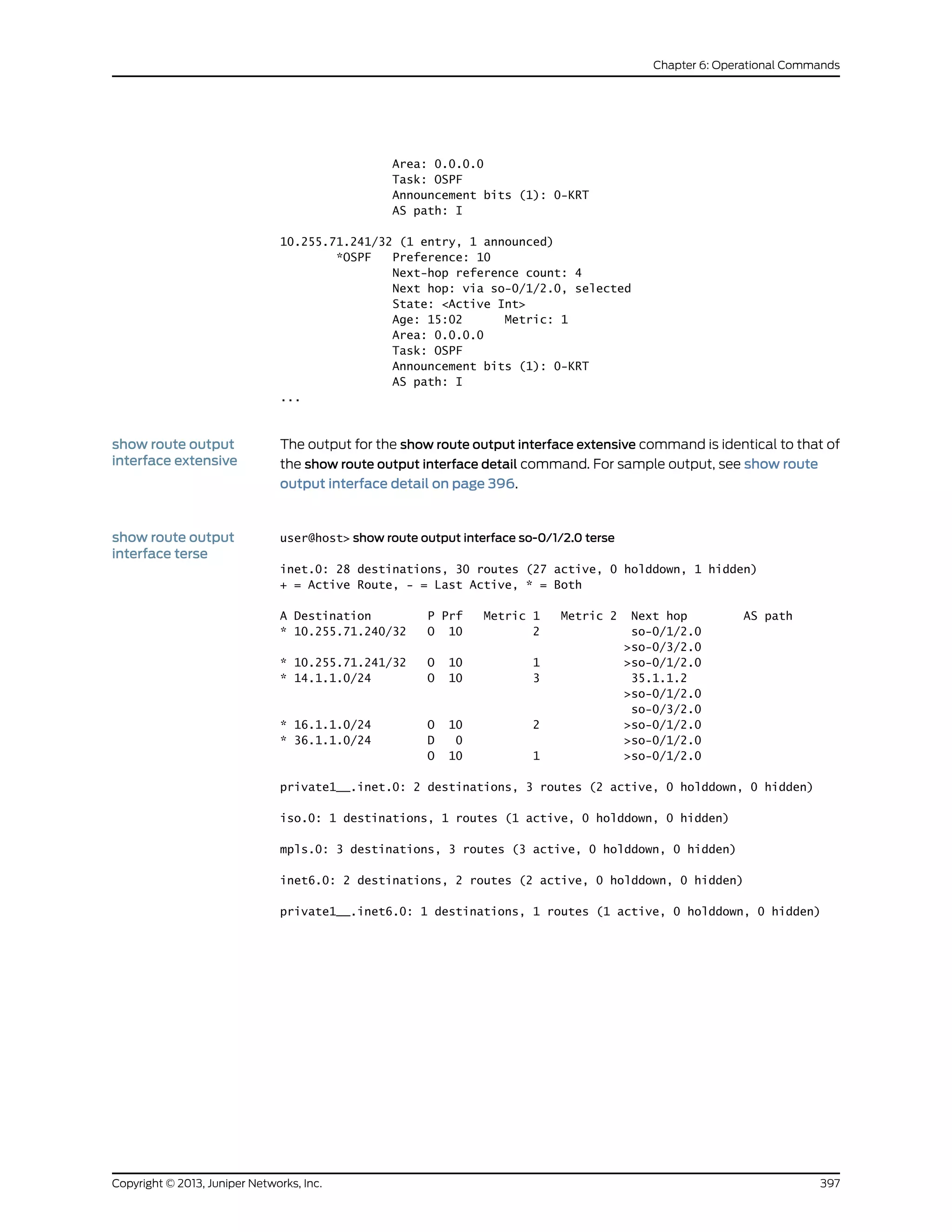 Area: 0.0.0.0
Task: OSPF
Announcement bits (1): 0-KRT
AS path: I
10.255.71.241/32 (1 entry, 1 announced)
*OSPF Preference: 10
Next-hop reference count: 4
Next hop: via so-0/1/2.0, selected
State: <Active Int>
Age: 15:02 Metric: 1
Area: 0.0.0.0
Task: OSPF
Announcement bits (1): 0-KRT
AS path: I
...
show route output
interface extensive
The output for the show route output interface extensive command is identical to that of
the show route output interface detail command. For sample output, see show route
output interface detail on page 396.
show route output
interface terse
user@host> show route output interface so-0/1/2.0 terse
inet.0: 28 destinations, 30 routes (27 active, 0 holddown, 1 hidden)
+ = Active Route, - = Last Active, * = Both
A Destination P Prf Metric 1 Metric 2 Next hop AS path
* 10.255.71.240/32 O 10 2 so-0/1/2.0
>so-0/3/2.0
* 10.255.71.241/32 O 10 1 >so-0/1/2.0
* 14.1.1.0/24 O 10 3 35.1.1.2
>so-0/1/2.0
so-0/3/2.0
* 16.1.1.0/24 O 10 2 >so-0/1/2.0
* 36.1.1.0/24 D 0 >so-0/1/2.0
O 10 1 >so-0/1/2.0
private1__.inet.0: 2 destinations, 3 routes (2 active, 0 holddown, 0 hidden)
iso.0: 1 destinations, 1 routes (1 active, 0 holddown, 0 hidden)
mpls.0: 3 destinations, 3 routes (3 active, 0 holddown, 0 hidden)
inet6.0: 2 destinations, 2 routes (2 active, 0 holddown, 0 hidden)
private1__.inet6.0: 1 destinations, 1 routes (1 active, 0 holddown, 0 hidden)
397Copyright © 2013, Juniper Networks, Inc.
Chapter 6: Operational Commands
 