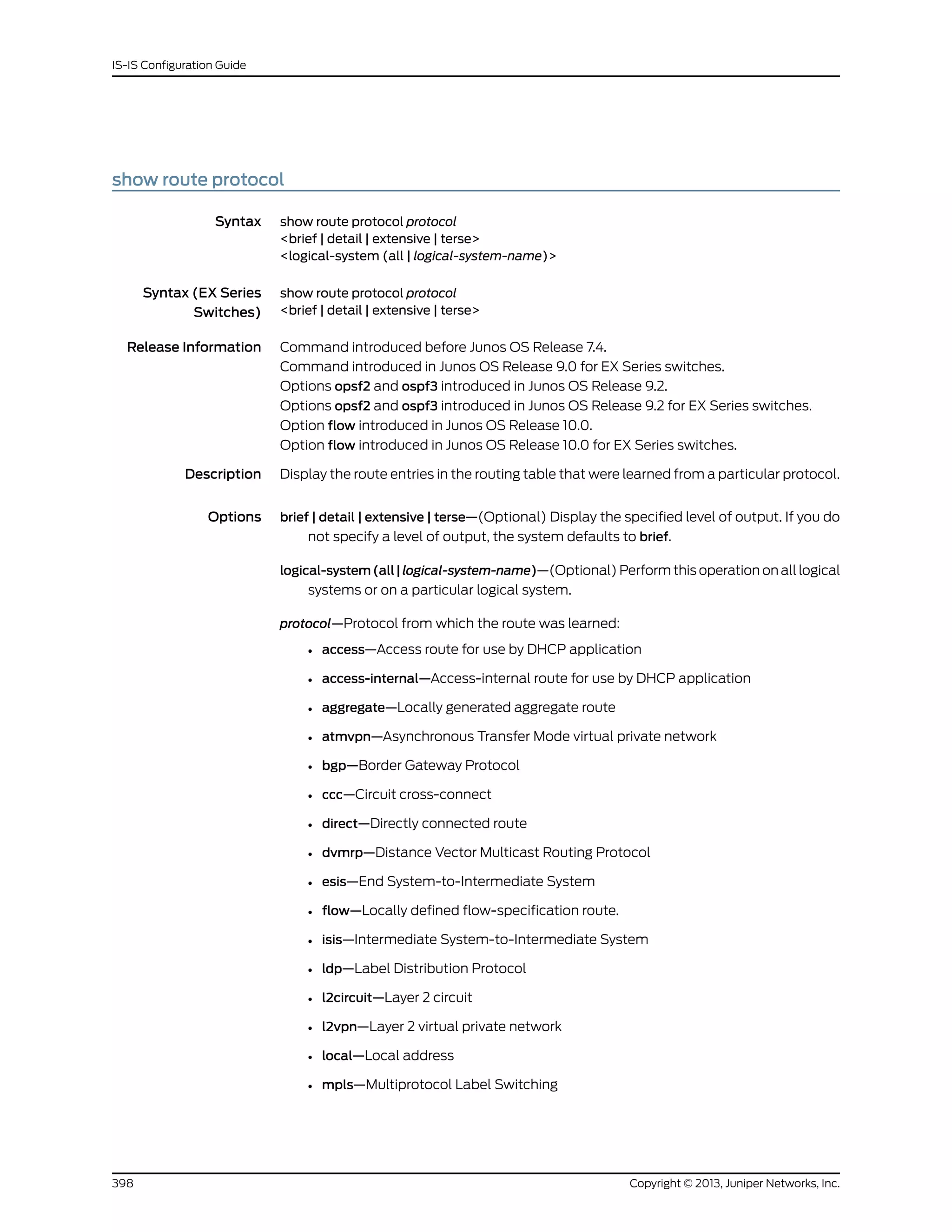 show route protocol
Syntax show route protocol protocol
<brief | detail | extensive | terse>
<logical-system (all | logical-system-name)>
Syntax (EX Series
Switches)
show route protocol protocol
<brief | detail | extensive | terse>
Release Information Command introduced before Junos OS Release 7.4.
Command introduced in Junos OS Release 9.0 for EX Series switches.
Options opsf2 and ospf3 introduced in Junos OS Release 9.2.
Options opsf2 and ospf3 introduced in Junos OS Release 9.2 for EX Series switches.
Option flow introduced in Junos OS Release 10.0.
Option flow introduced in Junos OS Release 10.0 for EX Series switches.
Description Display the route entries in the routing table that were learned from a particular protocol.
Options brief | detail | extensive | terse—(Optional) Display the specified level of output. If you do
not specify a level of output, the system defaults to brief.
logical-system(all|logical-system-name)—(Optional) Perform this operation on all logical
systems or on a particular logical system.
protocol—Protocol from which the route was learned:
• access—Access route for use by DHCP application
• access-internal—Access-internal route for use by DHCP application
• aggregate—Locally generated aggregate route
• atmvpn—Asynchronous Transfer Mode virtual private network
• bgp—Border Gateway Protocol
• ccc—Circuit cross-connect
• direct—Directly connected route
• dvmrp—Distance Vector Multicast Routing Protocol
• esis—End System-to-Intermediate System
• flow—Locally defined flow-specification route.
• isis—Intermediate System-to-Intermediate System
• ldp—Label Distribution Protocol
• l2circuit—Layer 2 circuit
• l2vpn—Layer 2 virtual private network
• local—Local address
• mpls—Multiprotocol Label Switching
Copyright © 2013, Juniper Networks, Inc.398
IS-IS Configuration Guide
 