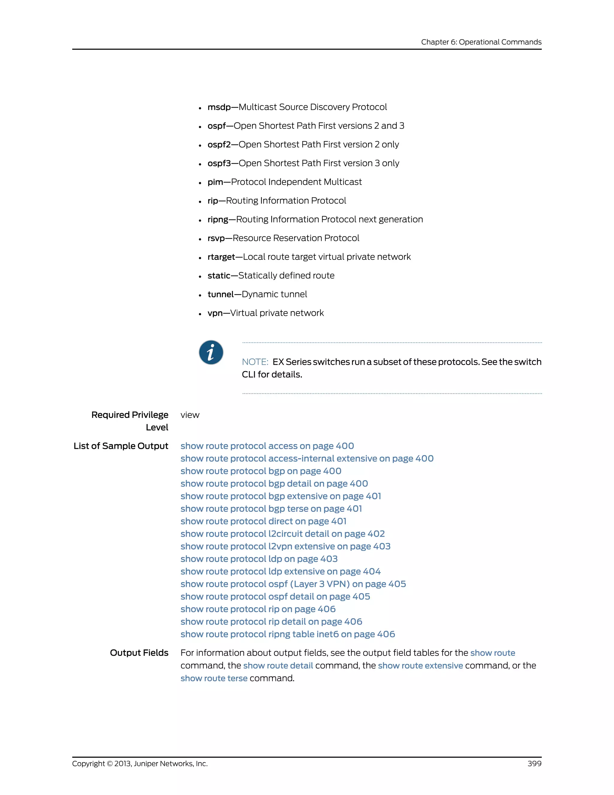 • msdp—Multicast Source Discovery Protocol
• ospf—Open Shortest Path First versions 2 and 3
• ospf2—Open Shortest Path First version 2 only
• ospf3—Open Shortest Path First version 3 only
• pim—Protocol Independent Multicast
• rip—Routing Information Protocol
• ripng—Routing Information Protocol next generation
• rsvp—Resource Reservation Protocol
• rtarget—Local route target virtual private network
• static—Statically defined route
• tunnel—Dynamic tunnel
• vpn—Virtual private network
NOTE: EX Series switches run a subset of these protocols. See the switch
CLI for details.
Required Privilege
Level
view
List of Sample Output show route protocol access on page 400
show route protocol access-internal extensive on page 400
show route protocol bgp on page 400
show route protocol bgp detail on page 400
show route protocol bgp extensive on page 401
show route protocol bgp terse on page 401
show route protocol direct on page 401
show route protocol l2circuit detail on page 402
show route protocol l2vpn extensive on page 403
show route protocol ldp on page 403
show route protocol ldp extensive on page 404
show route protocol ospf (Layer 3 VPN) on page 405
show route protocol ospf detail on page 405
show route protocol rip on page 406
show route protocol rip detail on page 406
show route protocol ripng table inet6 on page 406
Output Fields For information about output fields, see the output field tables for the show route
command, the show route detail command, the show route extensive command, or the
show route terse command.
399Copyright © 2013, Juniper Networks, Inc.
Chapter 6: Operational Commands
 