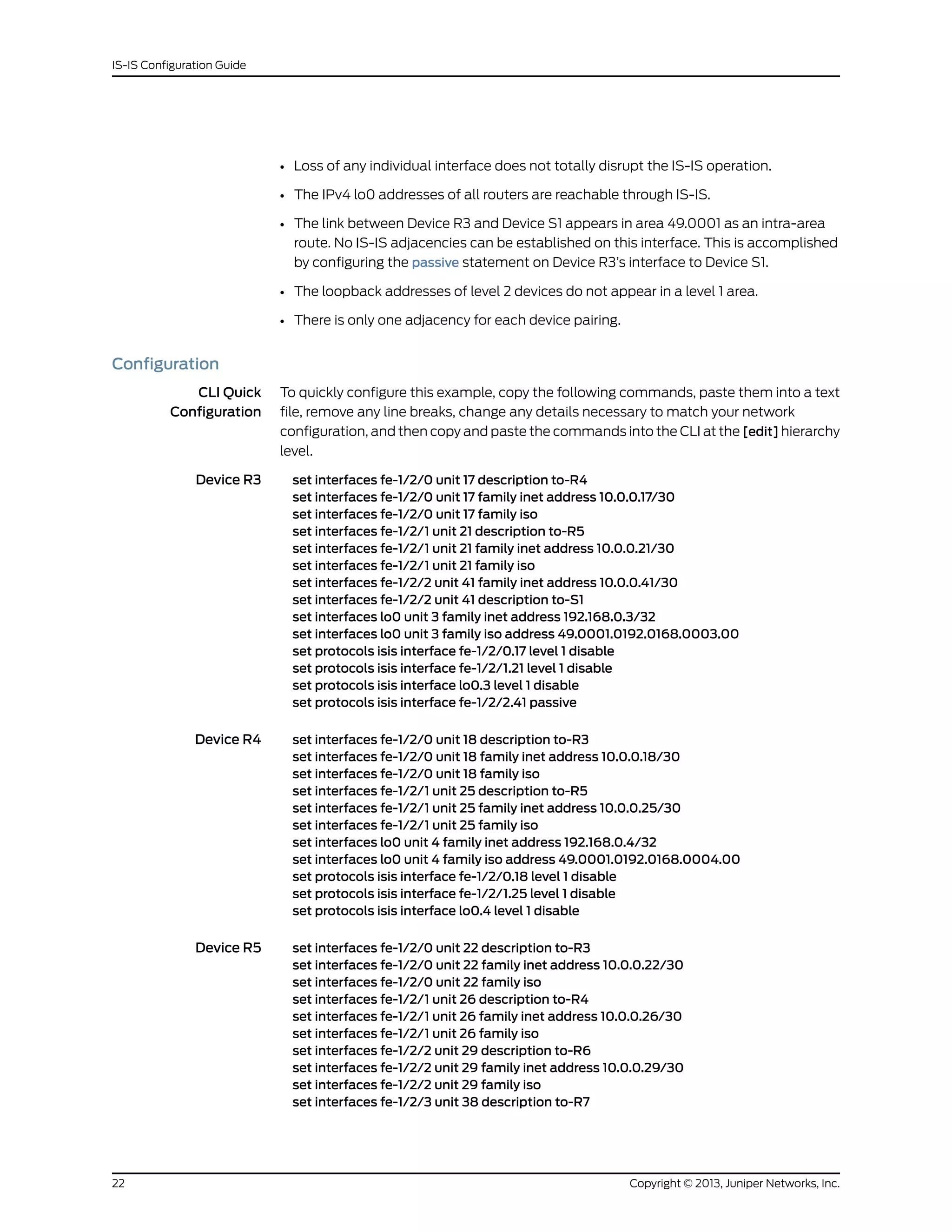• Loss of any individual interface does not totally disrupt the IS-IS operation.
• The IPv4 lo0 addresses of all routers are reachable through IS-IS.
• The link between Device R3 and Device S1 appears in area 49.0001 as an intra-area
route. No IS-IS adjacencies can be established on this interface. This is accomplished
by configuring the passive statement on Device R3’s interface to Device S1.
• The loopback addresses of level 2 devices do not appear in a level 1 area.
• There is only one adjacency for each device pairing.
Configuration
CLI Quick
Configuration
To quickly configure this example, copy the following commands, paste them into a text
file, remove any line breaks, change any details necessary to match your network
configuration, and then copy and paste the commands into the CLI at the [edit] hierarchy
level.
Device R3 set interfaces fe-1/2/0 unit 17 description to-R4
set interfaces fe-1/2/0 unit 17 family inet address 10.0.0.17/30
set interfaces fe-1/2/0 unit 17 family iso
set interfaces fe-1/2/1 unit 21 description to-R5
set interfaces fe-1/2/1 unit 21 family inet address 10.0.0.21/30
set interfaces fe-1/2/1 unit 21 family iso
set interfaces fe-1/2/2 unit 41 family inet address 10.0.0.41/30
set interfaces fe-1/2/2 unit 41 description to-S1
set interfaces lo0 unit 3 family inet address 192.168.0.3/32
set interfaces lo0 unit 3 family iso address 49.0001.0192.0168.0003.00
set protocols isis interface fe-1/2/0.17 level 1 disable
set protocols isis interface fe-1/2/1.21 level 1 disable
set protocols isis interface lo0.3 level 1 disable
set protocols isis interface fe-1/2/2.41 passive
Device R4 set interfaces fe-1/2/0 unit 18 description to-R3
set interfaces fe-1/2/0 unit 18 family inet address 10.0.0.18/30
set interfaces fe-1/2/0 unit 18 family iso
set interfaces fe-1/2/1 unit 25 description to-R5
set interfaces fe-1/2/1 unit 25 family inet address 10.0.0.25/30
set interfaces fe-1/2/1 unit 25 family iso
set interfaces lo0 unit 4 family inet address 192.168.0.4/32
set interfaces lo0 unit 4 family iso address 49.0001.0192.0168.0004.00
set protocols isis interface fe-1/2/0.18 level 1 disable
set protocols isis interface fe-1/2/1.25 level 1 disable
set protocols isis interface lo0.4 level 1 disable
Device R5 set interfaces fe-1/2/0 unit 22 description to-R3
set interfaces fe-1/2/0 unit 22 family inet address 10.0.0.22/30
set interfaces fe-1/2/0 unit 22 family iso
set interfaces fe-1/2/1 unit 26 description to-R4
set interfaces fe-1/2/1 unit 26 family inet address 10.0.0.26/30
set interfaces fe-1/2/1 unit 26 family iso
set interfaces fe-1/2/2 unit 29 description to-R6
set interfaces fe-1/2/2 unit 29 family inet address 10.0.0.29/30
set interfaces fe-1/2/2 unit 29 family iso
set interfaces fe-1/2/3 unit 38 description to-R7
Copyright © 2013, Juniper Networks, Inc.22
IS-IS Configuration Guide
 