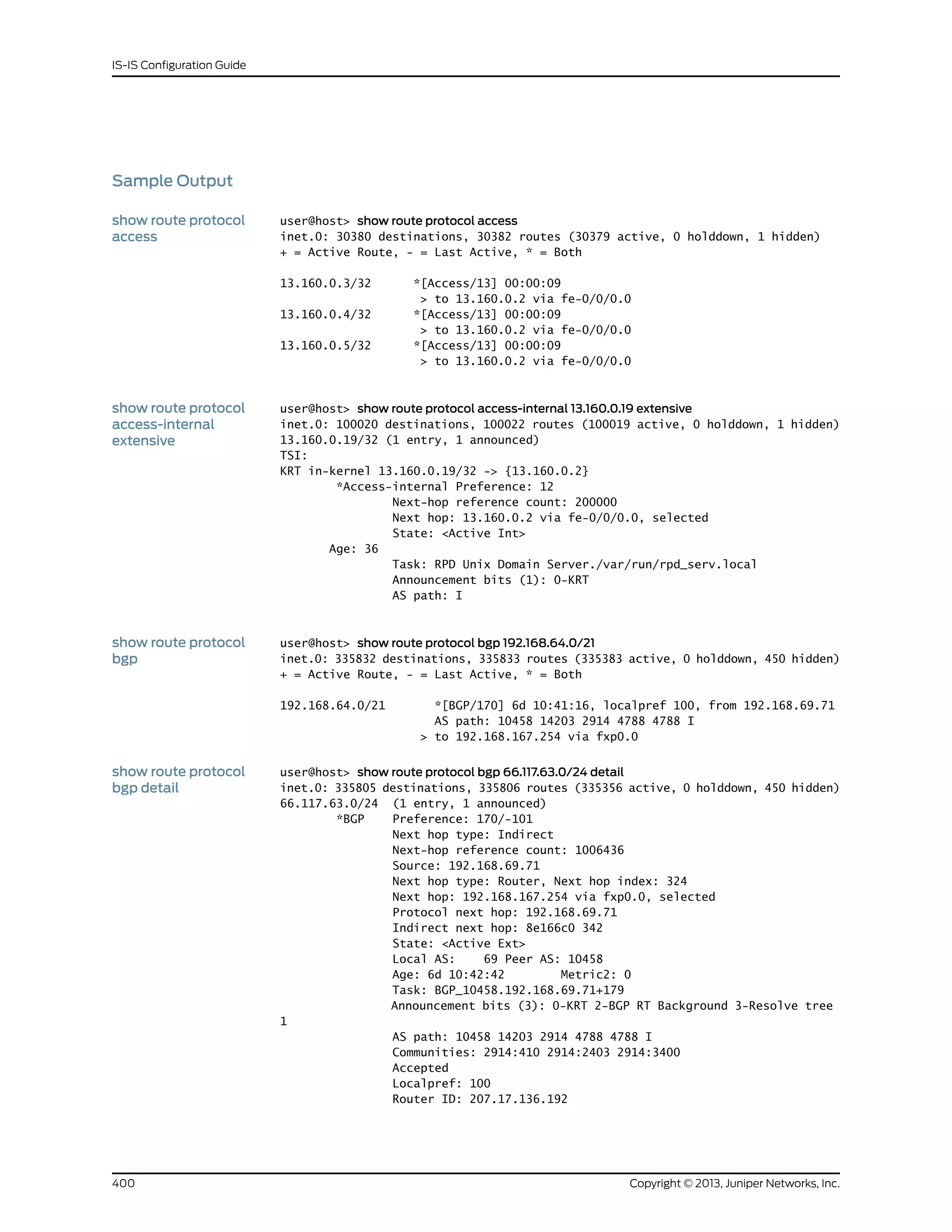 Sample Output
show route protocol
access
user@host> show route protocol access
inet.0: 30380 destinations, 30382 routes (30379 active, 0 holddown, 1 hidden)
+ = Active Route, - = Last Active, * = Both
13.160.0.3/32 *[Access/13] 00:00:09
> to 13.160.0.2 via fe-0/0/0.0
13.160.0.4/32 *[Access/13] 00:00:09
> to 13.160.0.2 via fe-0/0/0.0
13.160.0.5/32 *[Access/13] 00:00:09
> to 13.160.0.2 via fe-0/0/0.0
show route protocol
access-internal
extensive
user@host> show route protocol access-internal 13.160.0.19 extensive
inet.0: 100020 destinations, 100022 routes (100019 active, 0 holddown, 1 hidden)
13.160.0.19/32 (1 entry, 1 announced)
TSI:
KRT in-kernel 13.160.0.19/32 -> {13.160.0.2}
*Access-internal Preference: 12
Next-hop reference count: 200000
Next hop: 13.160.0.2 via fe-0/0/0.0, selected
State: <Active Int>
Age: 36
Task: RPD Unix Domain Server./var/run/rpd_serv.local
Announcement bits (1): 0-KRT
AS path: I
show route protocol
bgp
user@host> show route protocol bgp 192.168.64.0/21
inet.0: 335832 destinations, 335833 routes (335383 active, 0 holddown, 450 hidden)
+ = Active Route, - = Last Active, * = Both
192.168.64.0/21 *[BGP/170] 6d 10:41:16, localpref 100, from 192.168.69.71
AS path: 10458 14203 2914 4788 4788 I
> to 192.168.167.254 via fxp0.0
show route protocol
bgp detail
user@host> show route protocol bgp 66.117.63.0/24 detail
inet.0: 335805 destinations, 335806 routes (335356 active, 0 holddown, 450 hidden)
66.117.63.0/24 (1 entry, 1 announced)
*BGP Preference: 170/-101
Next hop type: Indirect
Next-hop reference count: 1006436
Source: 192.168.69.71
Next hop type: Router, Next hop index: 324
Next hop: 192.168.167.254 via fxp0.0, selected
Protocol next hop: 192.168.69.71
Indirect next hop: 8e166c0 342
State: <Active Ext>
Local AS: 69 Peer AS: 10458
Age: 6d 10:42:42 Metric2: 0
Task: BGP_10458.192.168.69.71+179
Announcement bits (3): 0-KRT 2-BGP RT Background 3-Resolve tree
1
AS path: 10458 14203 2914 4788 4788 I
Communities: 2914:410 2914:2403 2914:3400
Accepted
Localpref: 100
Router ID: 207.17.136.192
Copyright © 2013, Juniper Networks, Inc.400
IS-IS Configuration Guide
 