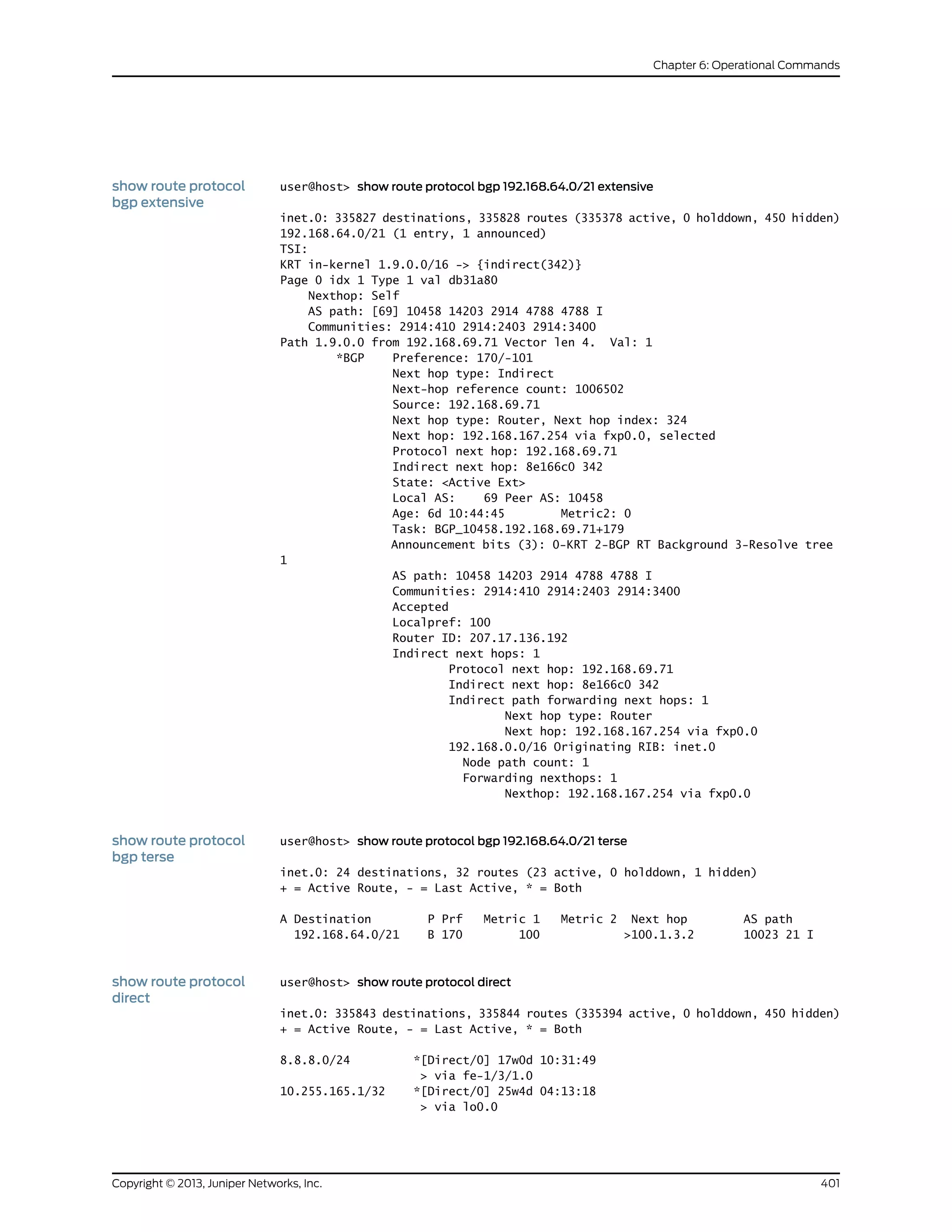 show route protocol
bgp extensive
user@host> show route protocol bgp 192.168.64.0/21 extensive
inet.0: 335827 destinations, 335828 routes (335378 active, 0 holddown, 450 hidden)
192.168.64.0/21 (1 entry, 1 announced)
TSI:
KRT in-kernel 1.9.0.0/16 -> {indirect(342)}
Page 0 idx 1 Type 1 val db31a80
Nexthop: Self
AS path: [69] 10458 14203 2914 4788 4788 I
Communities: 2914:410 2914:2403 2914:3400
Path 1.9.0.0 from 192.168.69.71 Vector len 4. Val: 1
*BGP Preference: 170/-101
Next hop type: Indirect
Next-hop reference count: 1006502
Source: 192.168.69.71
Next hop type: Router, Next hop index: 324
Next hop: 192.168.167.254 via fxp0.0, selected
Protocol next hop: 192.168.69.71
Indirect next hop: 8e166c0 342
State: <Active Ext>
Local AS: 69 Peer AS: 10458
Age: 6d 10:44:45 Metric2: 0
Task: BGP_10458.192.168.69.71+179
Announcement bits (3): 0-KRT 2-BGP RT Background 3-Resolve tree
1
AS path: 10458 14203 2914 4788 4788 I
Communities: 2914:410 2914:2403 2914:3400
Accepted
Localpref: 100
Router ID: 207.17.136.192
Indirect next hops: 1
Protocol next hop: 192.168.69.71
Indirect next hop: 8e166c0 342
Indirect path forwarding next hops: 1
Next hop type: Router
Next hop: 192.168.167.254 via fxp0.0
192.168.0.0/16 Originating RIB: inet.0
Node path count: 1
Forwarding nexthops: 1
Nexthop: 192.168.167.254 via fxp0.0
show route protocol
bgp terse
user@host> show route protocol bgp 192.168.64.0/21 terse
inet.0: 24 destinations, 32 routes (23 active, 0 holddown, 1 hidden)
+ = Active Route, - = Last Active, * = Both
A Destination P Prf Metric 1 Metric 2 Next hop AS path
192.168.64.0/21 B 170 100 >100.1.3.2 10023 21 I
show route protocol
direct
user@host> show route protocol direct
inet.0: 335843 destinations, 335844 routes (335394 active, 0 holddown, 450 hidden)
+ = Active Route, - = Last Active, * = Both
8.8.8.0/24 *[Direct/0] 17w0d 10:31:49
> via fe-1/3/1.0
10.255.165.1/32 *[Direct/0] 25w4d 04:13:18
> via lo0.0
401Copyright © 2013, Juniper Networks, Inc.
Chapter 6: Operational Commands
 