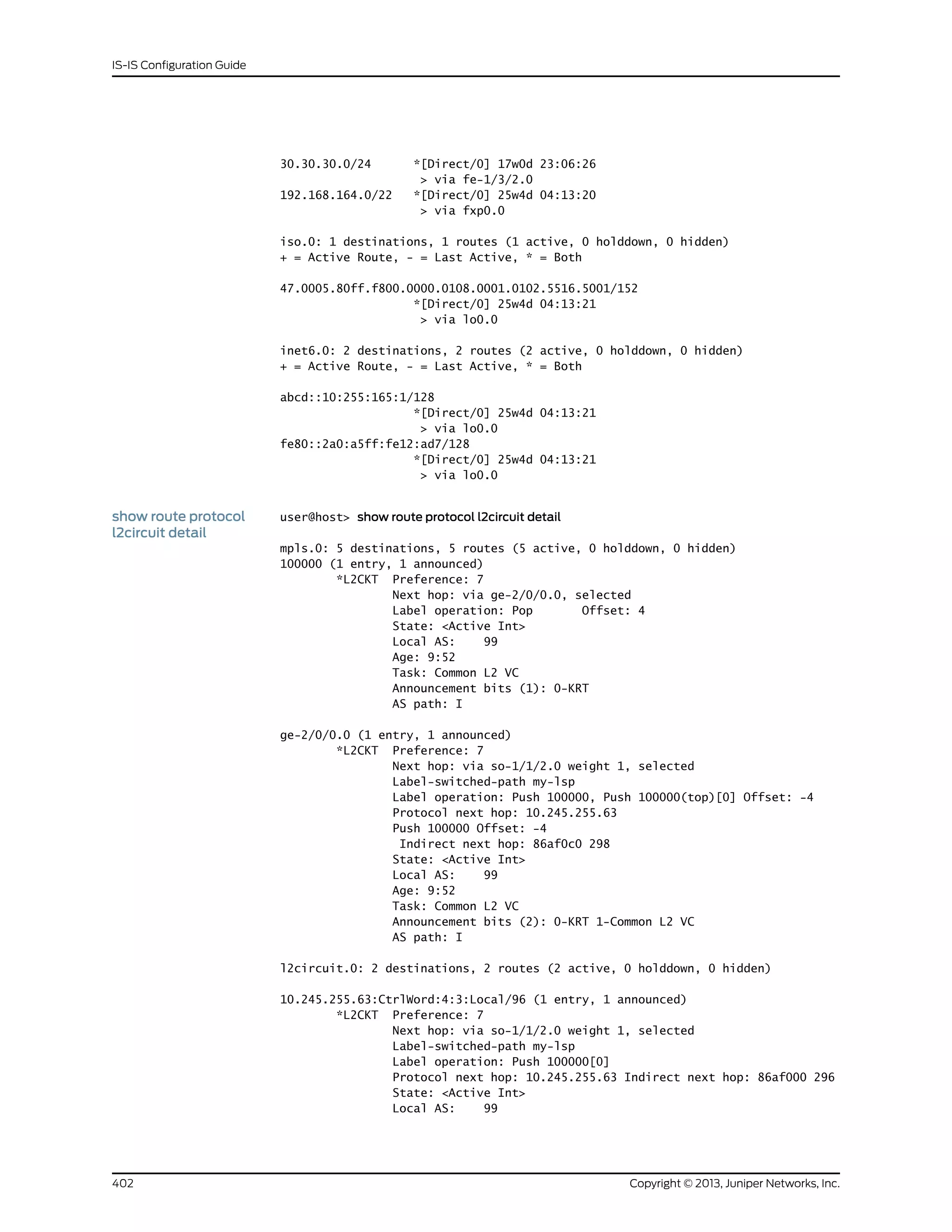 30.30.30.0/24 *[Direct/0] 17w0d 23:06:26
> via fe-1/3/2.0
192.168.164.0/22 *[Direct/0] 25w4d 04:13:20
> via fxp0.0
iso.0: 1 destinations, 1 routes (1 active, 0 holddown, 0 hidden)
+ = Active Route, - = Last Active, * = Both
47.0005.80ff.f800.0000.0108.0001.0102.5516.5001/152
*[Direct/0] 25w4d 04:13:21
> via lo0.0
inet6.0: 2 destinations, 2 routes (2 active, 0 holddown, 0 hidden)
+ = Active Route, - = Last Active, * = Both
abcd::10:255:165:1/128
*[Direct/0] 25w4d 04:13:21
> via lo0.0
fe80::2a0:a5ff:fe12:ad7/128
*[Direct/0] 25w4d 04:13:21
> via lo0.0
show route protocol
l2circuit detail
user@host> show route protocol l2circuit detail
mpls.0: 5 destinations, 5 routes (5 active, 0 holddown, 0 hidden)
100000 (1 entry, 1 announced)
*L2CKT Preference: 7
Next hop: via ge-2/0/0.0, selected
Label operation: Pop Offset: 4
State: <Active Int>
Local AS: 99
Age: 9:52
Task: Common L2 VC
Announcement bits (1): 0-KRT
AS path: I
ge-2/0/0.0 (1 entry, 1 announced)
*L2CKT Preference: 7
Next hop: via so-1/1/2.0 weight 1, selected
Label-switched-path my-lsp
Label operation: Push 100000, Push 100000(top)[0] Offset: -4
Protocol next hop: 10.245.255.63
Push 100000 Offset: -4
Indirect next hop: 86af0c0 298
State: <Active Int>
Local AS: 99
Age: 9:52
Task: Common L2 VC
Announcement bits (2): 0-KRT 1-Common L2 VC
AS path: I
l2circuit.0: 2 destinations, 2 routes (2 active, 0 holddown, 0 hidden)
10.245.255.63:CtrlWord:4:3:Local/96 (1 entry, 1 announced)
*L2CKT Preference: 7
Next hop: via so-1/1/2.0 weight 1, selected
Label-switched-path my-lsp
Label operation: Push 100000[0]
Protocol next hop: 10.245.255.63 Indirect next hop: 86af000 296
State: <Active Int>
Local AS: 99
Copyright © 2013, Juniper Networks, Inc.402
IS-IS Configuration Guide
 