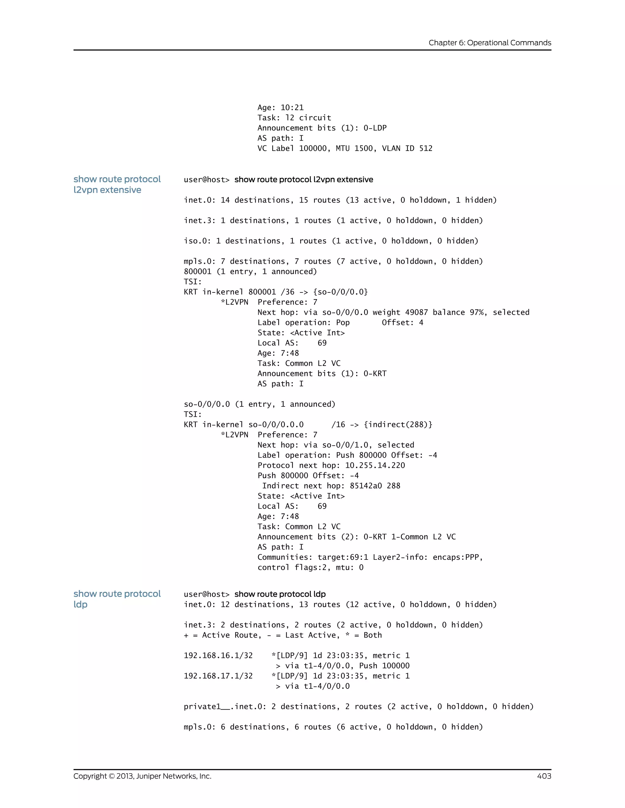 Age: 10:21
Task: l2 circuit
Announcement bits (1): 0-LDP
AS path: I
VC Label 100000, MTU 1500, VLAN ID 512
show route protocol
l2vpn extensive
user@host> show route protocol l2vpn extensive
inet.0: 14 destinations, 15 routes (13 active, 0 holddown, 1 hidden)
inet.3: 1 destinations, 1 routes (1 active, 0 holddown, 0 hidden)
iso.0: 1 destinations, 1 routes (1 active, 0 holddown, 0 hidden)
mpls.0: 7 destinations, 7 routes (7 active, 0 holddown, 0 hidden)
800001 (1 entry, 1 announced)
TSI:
KRT in-kernel 800001 /36 -> {so-0/0/0.0}
*L2VPN Preference: 7
Next hop: via so-0/0/0.0 weight 49087 balance 97%, selected
Label operation: Pop Offset: 4
State: <Active Int>
Local AS: 69
Age: 7:48
Task: Common L2 VC
Announcement bits (1): 0-KRT
AS path: I
so-0/0/0.0 (1 entry, 1 announced)
TSI:
KRT in-kernel so-0/0/0.0.0 /16 -> {indirect(288)}
*L2VPN Preference: 7
Next hop: via so-0/0/1.0, selected
Label operation: Push 800000 Offset: -4
Protocol next hop: 10.255.14.220
Push 800000 Offset: -4
Indirect next hop: 85142a0 288
State: <Active Int>
Local AS: 69
Age: 7:48
Task: Common L2 VC
Announcement bits (2): 0-KRT 1-Common L2 VC
AS path: I
Communities: target:69:1 Layer2-info: encaps:PPP,
control flags:2, mtu: 0
show route protocol
ldp
user@host> show route protocol ldp
inet.0: 12 destinations, 13 routes (12 active, 0 holddown, 0 hidden)
inet.3: 2 destinations, 2 routes (2 active, 0 holddown, 0 hidden)
+ = Active Route, - = Last Active, * = Both
192.168.16.1/32 *[LDP/9] 1d 23:03:35, metric 1
> via t1-4/0/0.0, Push 100000
192.168.17.1/32 *[LDP/9] 1d 23:03:35, metric 1
> via t1-4/0/0.0
private1__.inet.0: 2 destinations, 2 routes (2 active, 0 holddown, 0 hidden)
mpls.0: 6 destinations, 6 routes (6 active, 0 holddown, 0 hidden)
403Copyright © 2013, Juniper Networks, Inc.
Chapter 6: Operational Commands
 