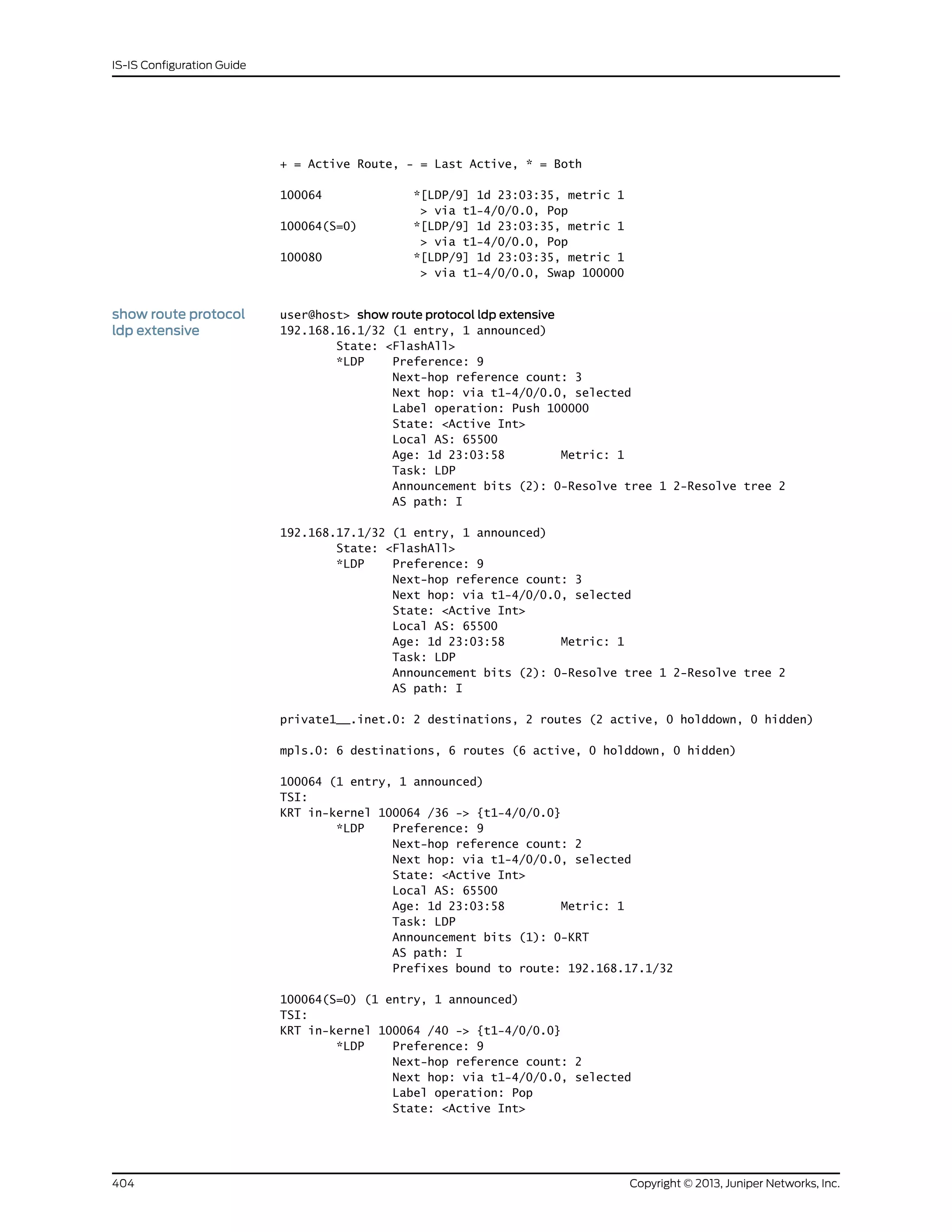 + = Active Route, - = Last Active, * = Both
100064 *[LDP/9] 1d 23:03:35, metric 1
> via t1-4/0/0.0, Pop
100064(S=0) *[LDP/9] 1d 23:03:35, metric 1
> via t1-4/0/0.0, Pop
100080 *[LDP/9] 1d 23:03:35, metric 1
> via t1-4/0/0.0, Swap 100000
show route protocol
ldp extensive
user@host> show route protocol ldp extensive
192.168.16.1/32 (1 entry, 1 announced)
State: <FlashAll>
*LDP Preference: 9
Next-hop reference count: 3
Next hop: via t1-4/0/0.0, selected
Label operation: Push 100000
State: <Active Int>
Local AS: 65500
Age: 1d 23:03:58 Metric: 1
Task: LDP
Announcement bits (2): 0-Resolve tree 1 2-Resolve tree 2
AS path: I
192.168.17.1/32 (1 entry, 1 announced)
State: <FlashAll>
*LDP Preference: 9
Next-hop reference count: 3
Next hop: via t1-4/0/0.0, selected
State: <Active Int>
Local AS: 65500
Age: 1d 23:03:58 Metric: 1
Task: LDP
Announcement bits (2): 0-Resolve tree 1 2-Resolve tree 2
AS path: I
private1__.inet.0: 2 destinations, 2 routes (2 active, 0 holddown, 0 hidden)
mpls.0: 6 destinations, 6 routes (6 active, 0 holddown, 0 hidden)
100064 (1 entry, 1 announced)
TSI:
KRT in-kernel 100064 /36 -> {t1-4/0/0.0}
*LDP Preference: 9
Next-hop reference count: 2
Next hop: via t1-4/0/0.0, selected
State: <Active Int>
Local AS: 65500
Age: 1d 23:03:58 Metric: 1
Task: LDP
Announcement bits (1): 0-KRT
AS path: I
Prefixes bound to route: 192.168.17.1/32
100064(S=0) (1 entry, 1 announced)
TSI:
KRT in-kernel 100064 /40 -> {t1-4/0/0.0}
*LDP Preference: 9
Next-hop reference count: 2
Next hop: via t1-4/0/0.0, selected
Label operation: Pop
State: <Active Int>
Copyright © 2013, Juniper Networks, Inc.404
IS-IS Configuration Guide
 