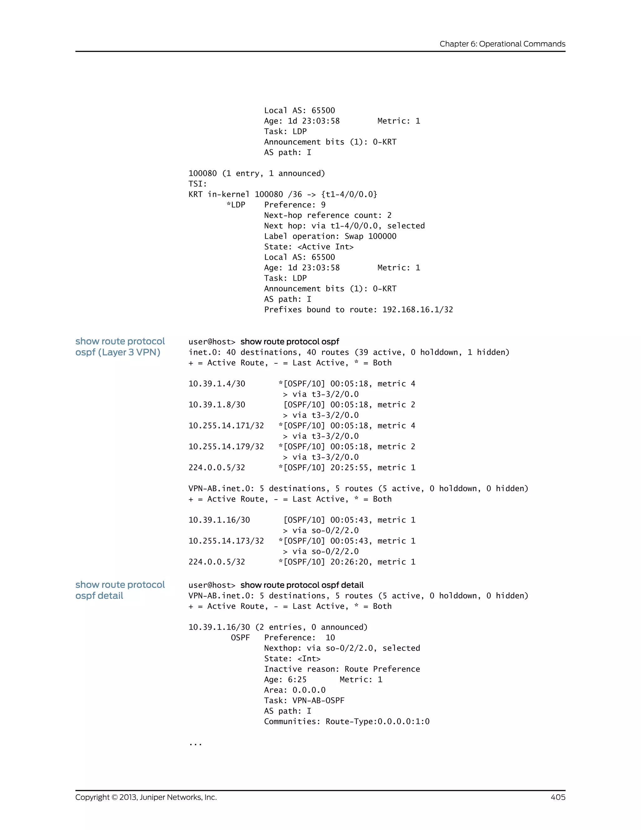 Local AS: 65500
Age: 1d 23:03:58 Metric: 1
Task: LDP
Announcement bits (1): 0-KRT
AS path: I
100080 (1 entry, 1 announced)
TSI:
KRT in-kernel 100080 /36 -> {t1-4/0/0.0}
*LDP Preference: 9
Next-hop reference count: 2
Next hop: via t1-4/0/0.0, selected
Label operation: Swap 100000
State: <Active Int>
Local AS: 65500
Age: 1d 23:03:58 Metric: 1
Task: LDP
Announcement bits (1): 0-KRT
AS path: I
Prefixes bound to route: 192.168.16.1/32
show route protocol
ospf (Layer 3 VPN)
user@host> show route protocol ospf
inet.0: 40 destinations, 40 routes (39 active, 0 holddown, 1 hidden)
+ = Active Route, - = Last Active, * = Both
10.39.1.4/30 *[OSPF/10] 00:05:18, metric 4
> via t3-3/2/0.0
10.39.1.8/30 [OSPF/10] 00:05:18, metric 2
> via t3-3/2/0.0
10.255.14.171/32 *[OSPF/10] 00:05:18, metric 4
> via t3-3/2/0.0
10.255.14.179/32 *[OSPF/10] 00:05:18, metric 2
> via t3-3/2/0.0
224.0.0.5/32 *[OSPF/10] 20:25:55, metric 1
VPN-AB.inet.0: 5 destinations, 5 routes (5 active, 0 holddown, 0 hidden)
+ = Active Route, - = Last Active, * = Both
10.39.1.16/30 [OSPF/10] 00:05:43, metric 1
> via so-0/2/2.0
10.255.14.173/32 *[OSPF/10] 00:05:43, metric 1
> via so-0/2/2.0
224.0.0.5/32 *[OSPF/10] 20:26:20, metric 1
show route protocol
ospf detail
user@host> show route protocol ospf detail
VPN-AB.inet.0: 5 destinations, 5 routes (5 active, 0 holddown, 0 hidden)
+ = Active Route, - = Last Active, * = Both
10.39.1.16/30 (2 entries, 0 announced)
OSPF Preference: 10
Nexthop: via so-0/2/2.0, selected
State: <Int>
Inactive reason: Route Preference
Age: 6:25 Metric: 1
Area: 0.0.0.0
Task: VPN-AB-OSPF
AS path: I
Communities: Route-Type:0.0.0.0:1:0
...
405Copyright © 2013, Juniper Networks, Inc.
Chapter 6: Operational Commands
 