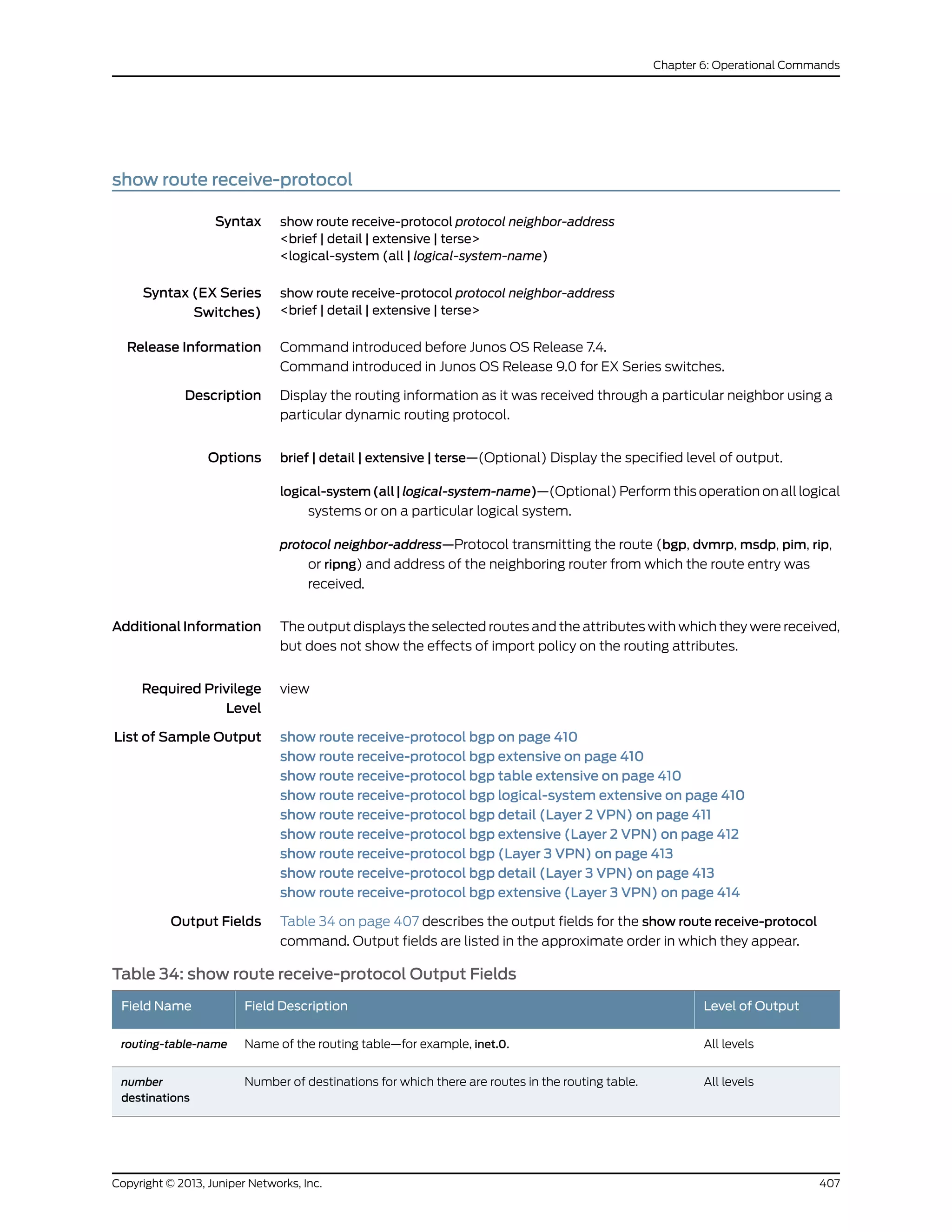 show route receive-protocol
Syntax show route receive-protocol protocol neighbor-address
<brief | detail | extensive | terse>
<logical-system (all | logical-system-name)
Syntax (EX Series
Switches)
show route receive-protocol protocol neighbor-address
<brief | detail | extensive | terse>
Release Information Command introduced before Junos OS Release 7.4.
Command introduced in Junos OS Release 9.0 for EX Series switches.
Description Display the routing information as it was received through a particular neighbor using a
particular dynamic routing protocol.
Options brief | detail | extensive | terse—(Optional) Display the specified level of output.
logical-system(all|logical-system-name)—(Optional) Perform this operation on all logical
systems or on a particular logical system.
protocol neighbor-address—Protocol transmitting the route (bgp, dvmrp, msdp, pim, rip,
or ripng) and address of the neighboring router from which the route entry was
received.
AdditionalInformation The output displays the selected routes and the attributes with which they were received,
but does not show the effects of import policy on the routing attributes.
Required Privilege
Level
view
List of Sample Output show route receive-protocol bgp on page 410
show route receive-protocol bgp extensive on page 410
show route receive-protocol bgp table extensive on page 410
show route receive-protocol bgp logical-system extensive on page 410
show route receive-protocol bgp detail (Layer 2 VPN) on page 411
show route receive-protocol bgp extensive (Layer 2 VPN) on page 412
show route receive-protocol bgp (Layer 3 VPN) on page 413
show route receive-protocol bgp detail (Layer 3 VPN) on page 413
show route receive-protocol bgp extensive (Layer 3 VPN) on page 414
Output Fields Table 34 on page 407 describes the output fields for the show route receive-protocol
command. Output fields are listed in the approximate order in which they appear.
Table 34: show route receive-protocol Output Fields
Level of OutputField DescriptionField Name
All levelsName of the routing table—for example, inet.0.routing-table-name
All levelsNumber of destinations for which there are routes in the routing table.number
destinations
407Copyright © 2013, Juniper Networks, Inc.
Chapter 6: Operational Commands
 