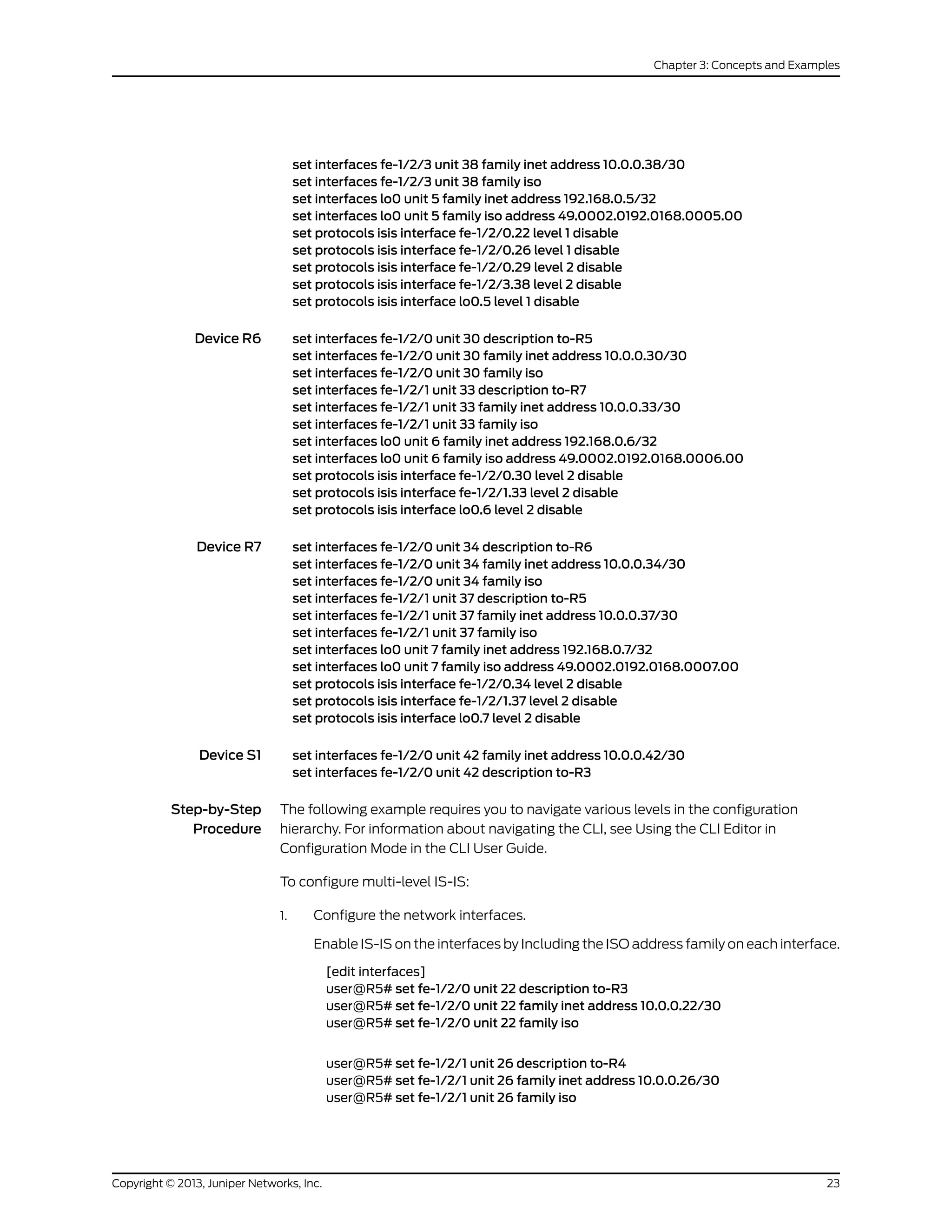 set interfaces fe-1/2/3 unit 38 family inet address 10.0.0.38/30
set interfaces fe-1/2/3 unit 38 family iso
set interfaces lo0 unit 5 family inet address 192.168.0.5/32
set interfaces lo0 unit 5 family iso address 49.0002.0192.0168.0005.00
set protocols isis interface fe-1/2/0.22 level 1 disable
set protocols isis interface fe-1/2/0.26 level 1 disable
set protocols isis interface fe-1/2/0.29 level 2 disable
set protocols isis interface fe-1/2/3.38 level 2 disable
set protocols isis interface lo0.5 level 1 disable
Device R6 set interfaces fe-1/2/0 unit 30 description to-R5
set interfaces fe-1/2/0 unit 30 family inet address 10.0.0.30/30
set interfaces fe-1/2/0 unit 30 family iso
set interfaces fe-1/2/1 unit 33 description to-R7
set interfaces fe-1/2/1 unit 33 family inet address 10.0.0.33/30
set interfaces fe-1/2/1 unit 33 family iso
set interfaces lo0 unit 6 family inet address 192.168.0.6/32
set interfaces lo0 unit 6 family iso address 49.0002.0192.0168.0006.00
set protocols isis interface fe-1/2/0.30 level 2 disable
set protocols isis interface fe-1/2/1.33 level 2 disable
set protocols isis interface lo0.6 level 2 disable
Device R7 set interfaces fe-1/2/0 unit 34 description to-R6
set interfaces fe-1/2/0 unit 34 family inet address 10.0.0.34/30
set interfaces fe-1/2/0 unit 34 family iso
set interfaces fe-1/2/1 unit 37 description to-R5
set interfaces fe-1/2/1 unit 37 family inet address 10.0.0.37/30
set interfaces fe-1/2/1 unit 37 family iso
set interfaces lo0 unit 7 family inet address 192.168.0.7/32
set interfaces lo0 unit 7 family iso address 49.0002.0192.0168.0007.00
set protocols isis interface fe-1/2/0.34 level 2 disable
set protocols isis interface fe-1/2/1.37 level 2 disable
set protocols isis interface lo0.7 level 2 disable
Device S1 set interfaces fe-1/2/0 unit 42 family inet address 10.0.0.42/30
set interfaces fe-1/2/0 unit 42 description to-R3
Step-by-Step
Procedure
The following example requires you to navigate various levels in the configuration
hierarchy. For information about navigating the CLI, see Using the CLI Editor in
Configuration Mode in the CLI User Guide.
To configure multi-level IS-IS:
1. Configure the network interfaces.
Enable IS-IS on the interfaces by Including the ISO address family on each interface.
[edit interfaces]
user@R5# set fe-1/2/0 unit 22 description to-R3
user@R5# set fe-1/2/0 unit 22 family inet address 10.0.0.22/30
user@R5# set fe-1/2/0 unit 22 family iso
user@R5# set fe-1/2/1 unit 26 description to-R4
user@R5# set fe-1/2/1 unit 26 family inet address 10.0.0.26/30
user@R5# set fe-1/2/1 unit 26 family iso
23Copyright © 2013, Juniper Networks, Inc.
Chapter 3: Concepts and Examples
 