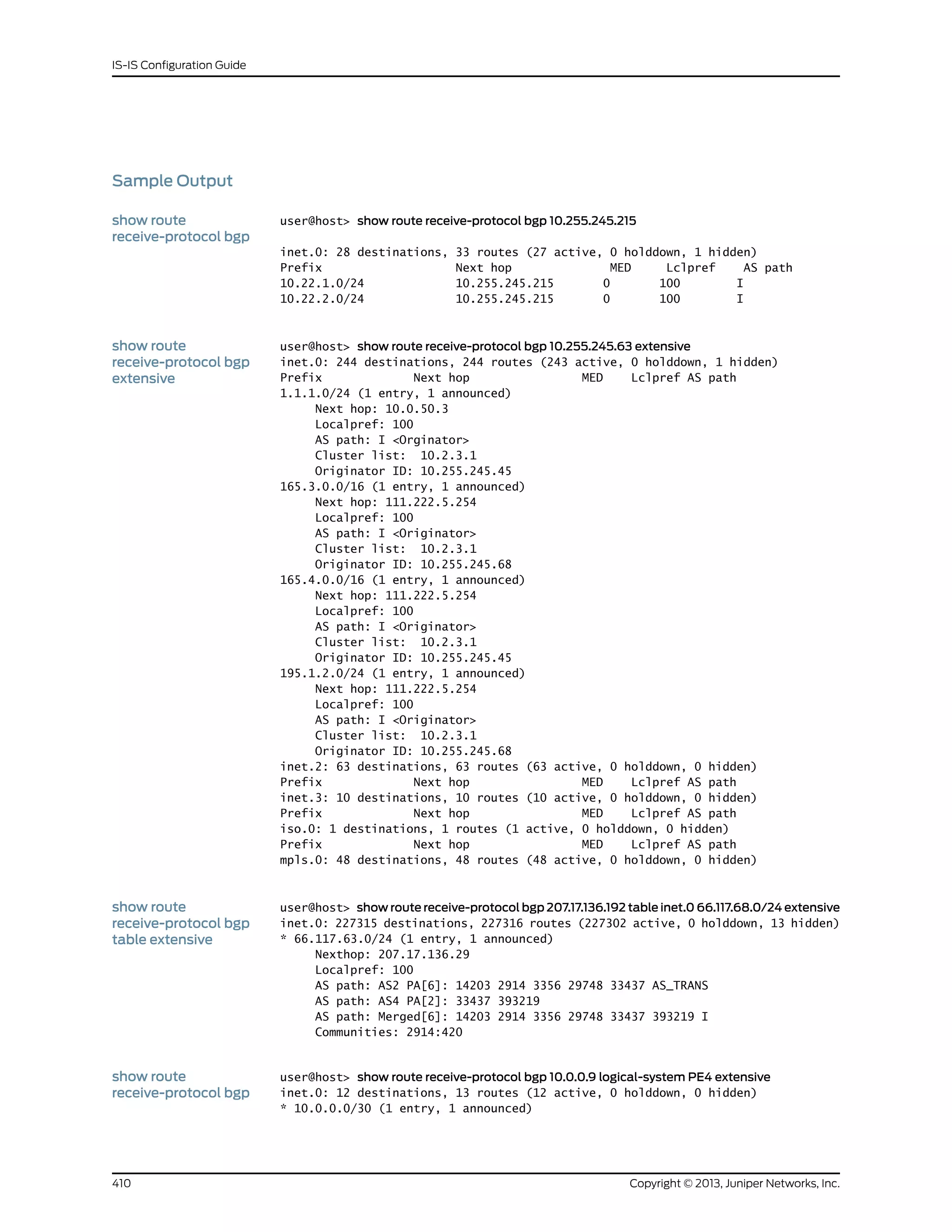 Sample Output
show route
receive-protocol bgp
user@host> show route receive-protocol bgp 10.255.245.215
inet.0: 28 destinations, 33 routes (27 active, 0 holddown, 1 hidden)
Prefix Next hop MED Lclpref AS path
10.22.1.0/24 10.255.245.215 0 100 I
10.22.2.0/24 10.255.245.215 0 100 I
show route
receive-protocol bgp
extensive
user@host> show route receive-protocol bgp 10.255.245.63 extensive
inet.0: 244 destinations, 244 routes (243 active, 0 holddown, 1 hidden)
Prefix Next hop MED Lclpref AS path
1.1.1.0/24 (1 entry, 1 announced)
Next hop: 10.0.50.3
Localpref: 100
AS path: I <Orginator>
Cluster list: 10.2.3.1
Originator ID: 10.255.245.45
165.3.0.0/16 (1 entry, 1 announced)
Next hop: 111.222.5.254
Localpref: 100
AS path: I <Originator>
Cluster list: 10.2.3.1
Originator ID: 10.255.245.68
165.4.0.0/16 (1 entry, 1 announced)
Next hop: 111.222.5.254
Localpref: 100
AS path: I <Originator>
Cluster list: 10.2.3.1
Originator ID: 10.255.245.45
195.1.2.0/24 (1 entry, 1 announced)
Next hop: 111.222.5.254
Localpref: 100
AS path: I <Originator>
Cluster list: 10.2.3.1
Originator ID: 10.255.245.68
inet.2: 63 destinations, 63 routes (63 active, 0 holddown, 0 hidden)
Prefix Next hop MED Lclpref AS path
inet.3: 10 destinations, 10 routes (10 active, 0 holddown, 0 hidden)
Prefix Next hop MED Lclpref AS path
iso.0: 1 destinations, 1 routes (1 active, 0 holddown, 0 hidden)
Prefix Next hop MED Lclpref AS path
mpls.0: 48 destinations, 48 routes (48 active, 0 holddown, 0 hidden)
show route
receive-protocol bgp
table extensive
user@host> show route receive-protocol bgp 207.17.136.192 table inet.0 66.117.68.0/24 extensive
inet.0: 227315 destinations, 227316 routes (227302 active, 0 holddown, 13 hidden)
* 66.117.63.0/24 (1 entry, 1 announced)
Nexthop: 207.17.136.29
Localpref: 100
AS path: AS2 PA[6]: 14203 2914 3356 29748 33437 AS_TRANS
AS path: AS4 PA[2]: 33437 393219
AS path: Merged[6]: 14203 2914 3356 29748 33437 393219 I
Communities: 2914:420
show route
receive-protocol bgp
user@host> show route receive-protocol bgp 10.0.0.9 logical-system PE4 extensive
inet.0: 12 destinations, 13 routes (12 active, 0 holddown, 0 hidden)
* 10.0.0.0/30 (1 entry, 1 announced)
Copyright © 2013, Juniper Networks, Inc.410
IS-IS Configuration Guide
 