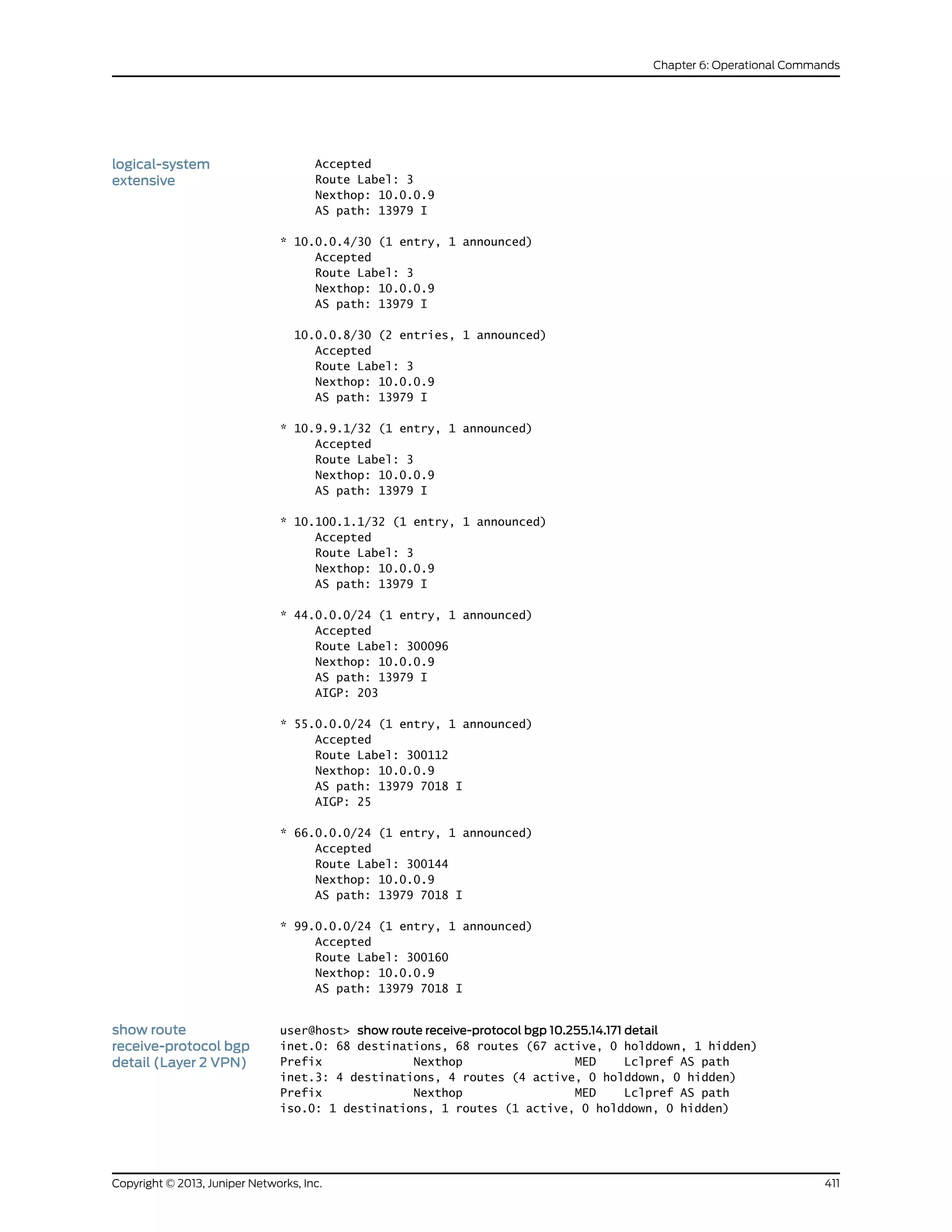Accepted
Route Label: 3
logical-system
extensive
Nexthop: 10.0.0.9
AS path: 13979 I
* 10.0.0.4/30 (1 entry, 1 announced)
Accepted
Route Label: 3
Nexthop: 10.0.0.9
AS path: 13979 I
10.0.0.8/30 (2 entries, 1 announced)
Accepted
Route Label: 3
Nexthop: 10.0.0.9
AS path: 13979 I
* 10.9.9.1/32 (1 entry, 1 announced)
Accepted
Route Label: 3
Nexthop: 10.0.0.9
AS path: 13979 I
* 10.100.1.1/32 (1 entry, 1 announced)
Accepted
Route Label: 3
Nexthop: 10.0.0.9
AS path: 13979 I
* 44.0.0.0/24 (1 entry, 1 announced)
Accepted
Route Label: 300096
Nexthop: 10.0.0.9
AS path: 13979 I
AIGP: 203
* 55.0.0.0/24 (1 entry, 1 announced)
Accepted
Route Label: 300112
Nexthop: 10.0.0.9
AS path: 13979 7018 I
AIGP: 25
* 66.0.0.0/24 (1 entry, 1 announced)
Accepted
Route Label: 300144
Nexthop: 10.0.0.9
AS path: 13979 7018 I
* 99.0.0.0/24 (1 entry, 1 announced)
Accepted
Route Label: 300160
Nexthop: 10.0.0.9
AS path: 13979 7018 I
show route
receive-protocol bgp
detail (Layer 2 VPN)
user@host> show route receive-protocol bgp 10.255.14.171 detail
inet.0: 68 destinations, 68 routes (67 active, 0 holddown, 1 hidden)
Prefix Nexthop MED Lclpref AS path
inet.3: 4 destinations, 4 routes (4 active, 0 holddown, 0 hidden)
Prefix Nexthop MED Lclpref AS path
iso.0: 1 destinations, 1 routes (1 active, 0 holddown, 0 hidden)
411Copyright © 2013, Juniper Networks, Inc.
Chapter 6: Operational Commands
 