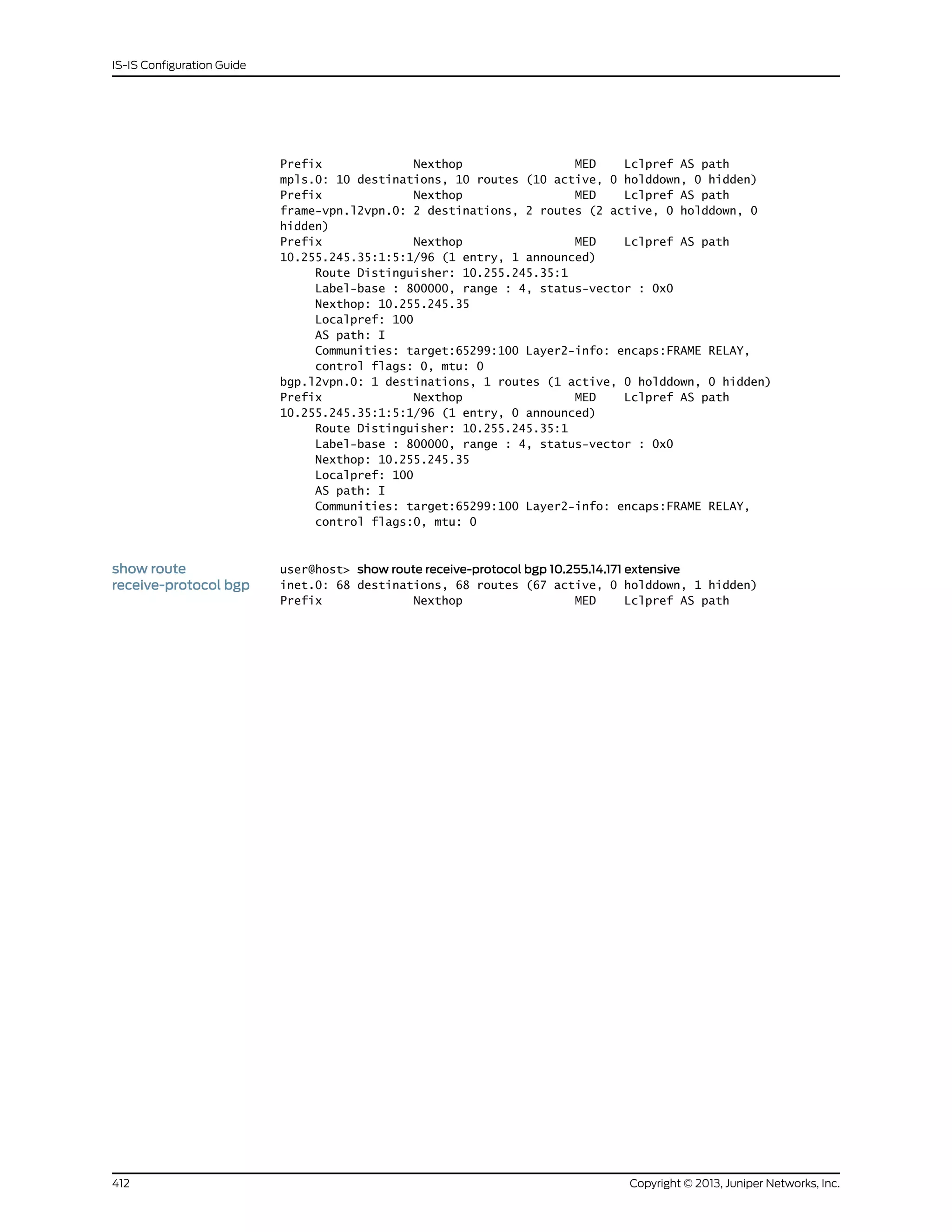 Prefix Nexthop MED Lclpref AS path
mpls.0: 10 destinations, 10 routes (10 active, 0 holddown, 0 hidden)
Prefix Nexthop MED Lclpref AS path
frame-vpn.l2vpn.0: 2 destinations, 2 routes (2 active, 0 holddown, 0
hidden)
Prefix Nexthop MED Lclpref AS path
10.255.245.35:1:5:1/96 (1 entry, 1 announced)
Route Distinguisher: 10.255.245.35:1
Label-base : 800000, range : 4, status-vector : 0x0
Nexthop: 10.255.245.35
Localpref: 100
AS path: I
Communities: target:65299:100 Layer2-info: encaps:FRAME RELAY,
control flags: 0, mtu: 0
bgp.l2vpn.0: 1 destinations, 1 routes (1 active, 0 holddown, 0 hidden)
Prefix Nexthop MED Lclpref AS path
10.255.245.35:1:5:1/96 (1 entry, 0 announced)
Route Distinguisher: 10.255.245.35:1
Label-base : 800000, range : 4, status-vector : 0x0
Nexthop: 10.255.245.35
Localpref: 100
AS path: I
Communities: target:65299:100 Layer2-info: encaps:FRAME RELAY,
control flags:0, mtu: 0
show route
receive-protocol bgp
user@host> show route receive-protocol bgp 10.255.14.171 extensive
inet.0: 68 destinations, 68 routes (67 active, 0 holddown, 1 hidden)
Prefix Nexthop MED Lclpref AS path
Copyright © 2013, Juniper Networks, Inc.412
IS-IS Configuration Guide
 