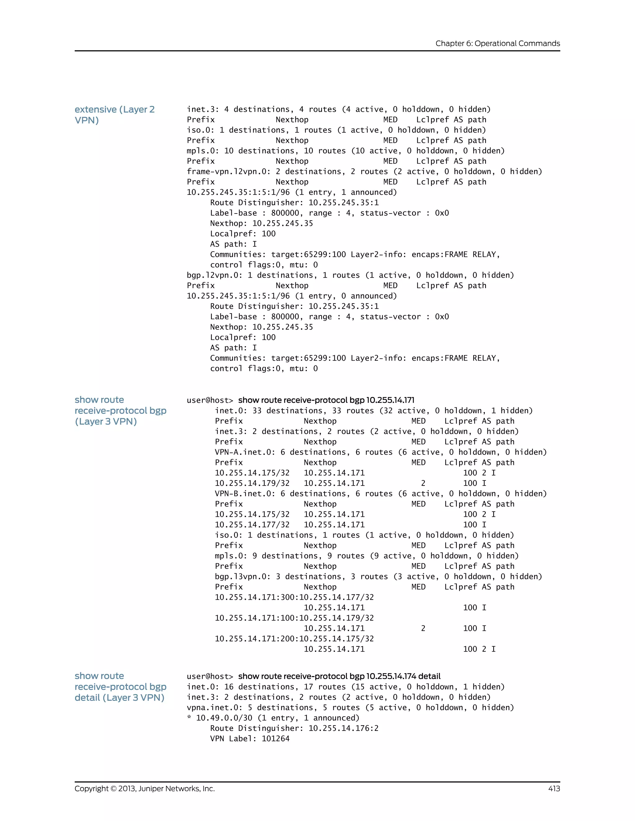inet.3: 4 destinations, 4 routes (4 active, 0 holddown, 0 hidden)
Prefix Nexthop MED Lclpref AS path
extensive (Layer 2
VPN)
iso.0: 1 destinations, 1 routes (1 active, 0 holddown, 0 hidden)
Prefix Nexthop MED Lclpref AS path
mpls.0: 10 destinations, 10 routes (10 active, 0 holddown, 0 hidden)
Prefix Nexthop MED Lclpref AS path
frame-vpn.l2vpn.0: 2 destinations, 2 routes (2 active, 0 holddown, 0 hidden)
Prefix Nexthop MED Lclpref AS path
10.255.245.35:1:5:1/96 (1 entry, 1 announced)
Route Distinguisher: 10.255.245.35:1
Label-base : 800000, range : 4, status-vector : 0x0
Nexthop: 10.255.245.35
Localpref: 100
AS path: I
Communities: target:65299:100 Layer2-info: encaps:FRAME RELAY,
control flags:0, mtu: 0
bgp.l2vpn.0: 1 destinations, 1 routes (1 active, 0 holddown, 0 hidden)
Prefix Nexthop MED Lclpref AS path
10.255.245.35:1:5:1/96 (1 entry, 0 announced)
Route Distinguisher: 10.255.245.35:1
Label-base : 800000, range : 4, status-vector : 0x0
Nexthop: 10.255.245.35
Localpref: 100
AS path: I
Communities: target:65299:100 Layer2-info: encaps:FRAME RELAY,
control flags:0, mtu: 0
show route
receive-protocol bgp
(Layer 3 VPN)
user@host> show route receive-protocol bgp 10.255.14.171
inet.0: 33 destinations, 33 routes (32 active, 0 holddown, 1 hidden)
Prefix Nexthop MED Lclpref AS path
inet.3: 2 destinations, 2 routes (2 active, 0 holddown, 0 hidden)
Prefix Nexthop MED Lclpref AS path
VPN-A.inet.0: 6 destinations, 6 routes (6 active, 0 holddown, 0 hidden)
Prefix Nexthop MED Lclpref AS path
10.255.14.175/32 10.255.14.171 100 2 I
10.255.14.179/32 10.255.14.171 2 100 I
VPN-B.inet.0: 6 destinations, 6 routes (6 active, 0 holddown, 0 hidden)
Prefix Nexthop MED Lclpref AS path
10.255.14.175/32 10.255.14.171 100 2 I
10.255.14.177/32 10.255.14.171 100 I
iso.0: 1 destinations, 1 routes (1 active, 0 holddown, 0 hidden)
Prefix Nexthop MED Lclpref AS path
mpls.0: 9 destinations, 9 routes (9 active, 0 holddown, 0 hidden)
Prefix Nexthop MED Lclpref AS path
bgp.l3vpn.0: 3 destinations, 3 routes (3 active, 0 holddown, 0 hidden)
Prefix Nexthop MED Lclpref AS path
10.255.14.171:300:10.255.14.177/32
10.255.14.171 100 I
10.255.14.171:100:10.255.14.179/32
10.255.14.171 2 100 I
10.255.14.171:200:10.255.14.175/32
10.255.14.171 100 2 I
show route
receive-protocol bgp
detail (Layer 3 VPN)
user@host> show route receive-protocol bgp 10.255.14.174 detail
inet.0: 16 destinations, 17 routes (15 active, 0 holddown, 1 hidden)
inet.3: 2 destinations, 2 routes (2 active, 0 holddown, 0 hidden)
vpna.inet.0: 5 destinations, 5 routes (5 active, 0 holddown, 0 hidden)
* 10.49.0.0/30 (1 entry, 1 announced)
Route Distinguisher: 10.255.14.176:2
VPN Label: 101264
413Copyright © 2013, Juniper Networks, Inc.
Chapter 6: Operational Commands
 