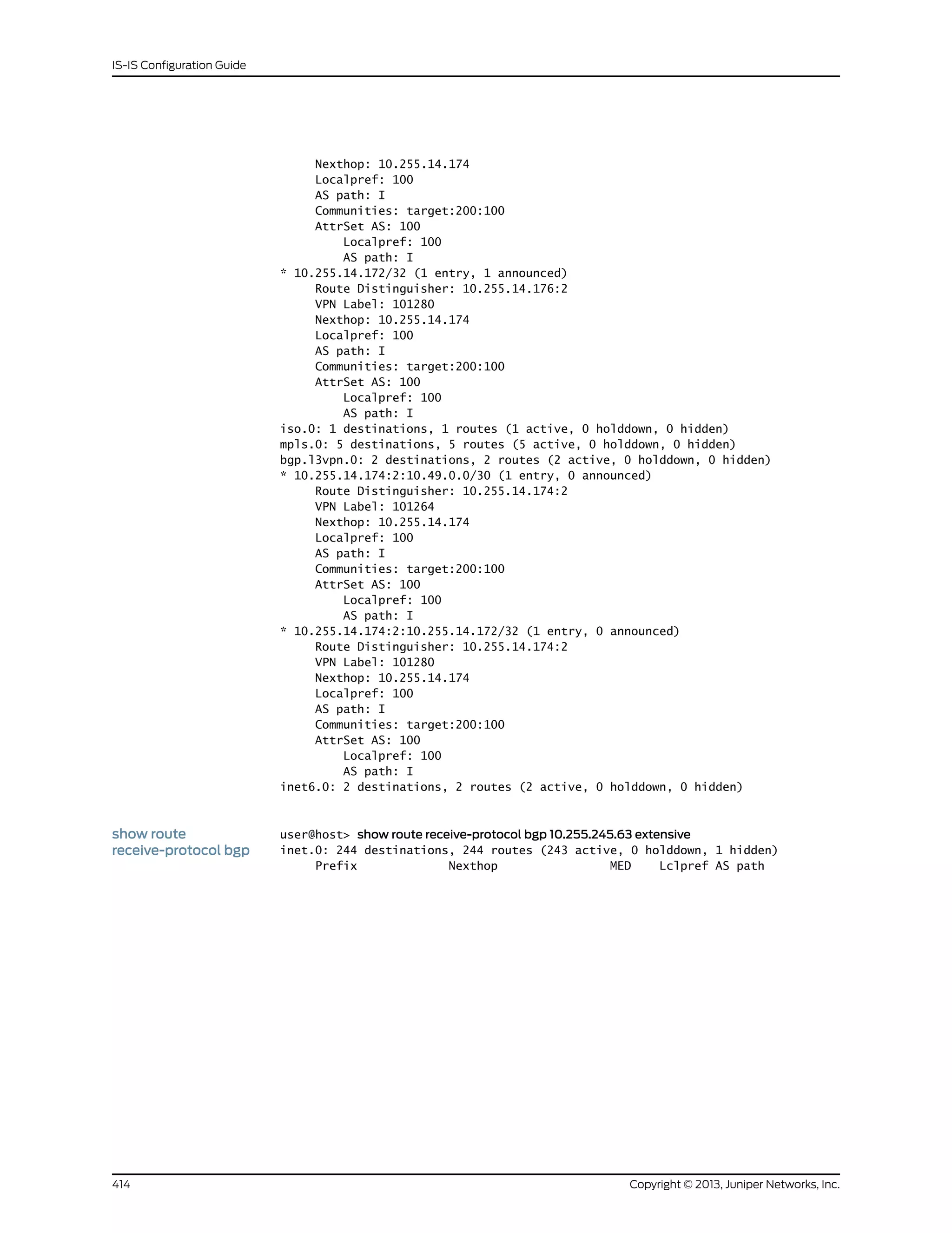 Nexthop: 10.255.14.174
Localpref: 100
AS path: I
Communities: target:200:100
AttrSet AS: 100
Localpref: 100
AS path: I
* 10.255.14.172/32 (1 entry, 1 announced)
Route Distinguisher: 10.255.14.176:2
VPN Label: 101280
Nexthop: 10.255.14.174
Localpref: 100
AS path: I
Communities: target:200:100
AttrSet AS: 100
Localpref: 100
AS path: I
iso.0: 1 destinations, 1 routes (1 active, 0 holddown, 0 hidden)
mpls.0: 5 destinations, 5 routes (5 active, 0 holddown, 0 hidden)
bgp.l3vpn.0: 2 destinations, 2 routes (2 active, 0 holddown, 0 hidden)
* 10.255.14.174:2:10.49.0.0/30 (1 entry, 0 announced)
Route Distinguisher: 10.255.14.174:2
VPN Label: 101264
Nexthop: 10.255.14.174
Localpref: 100
AS path: I
Communities: target:200:100
AttrSet AS: 100
Localpref: 100
AS path: I
* 10.255.14.174:2:10.255.14.172/32 (1 entry, 0 announced)
Route Distinguisher: 10.255.14.174:2
VPN Label: 101280
Nexthop: 10.255.14.174
Localpref: 100
AS path: I
Communities: target:200:100
AttrSet AS: 100
Localpref: 100
AS path: I
inet6.0: 2 destinations, 2 routes (2 active, 0 holddown, 0 hidden)
show route
receive-protocol bgp
user@host> show route receive-protocol bgp 10.255.245.63 extensive
inet.0: 244 destinations, 244 routes (243 active, 0 holddown, 1 hidden)
Prefix Nexthop MED Lclpref AS path
Copyright © 2013, Juniper Networks, Inc.414
IS-IS Configuration Guide
 