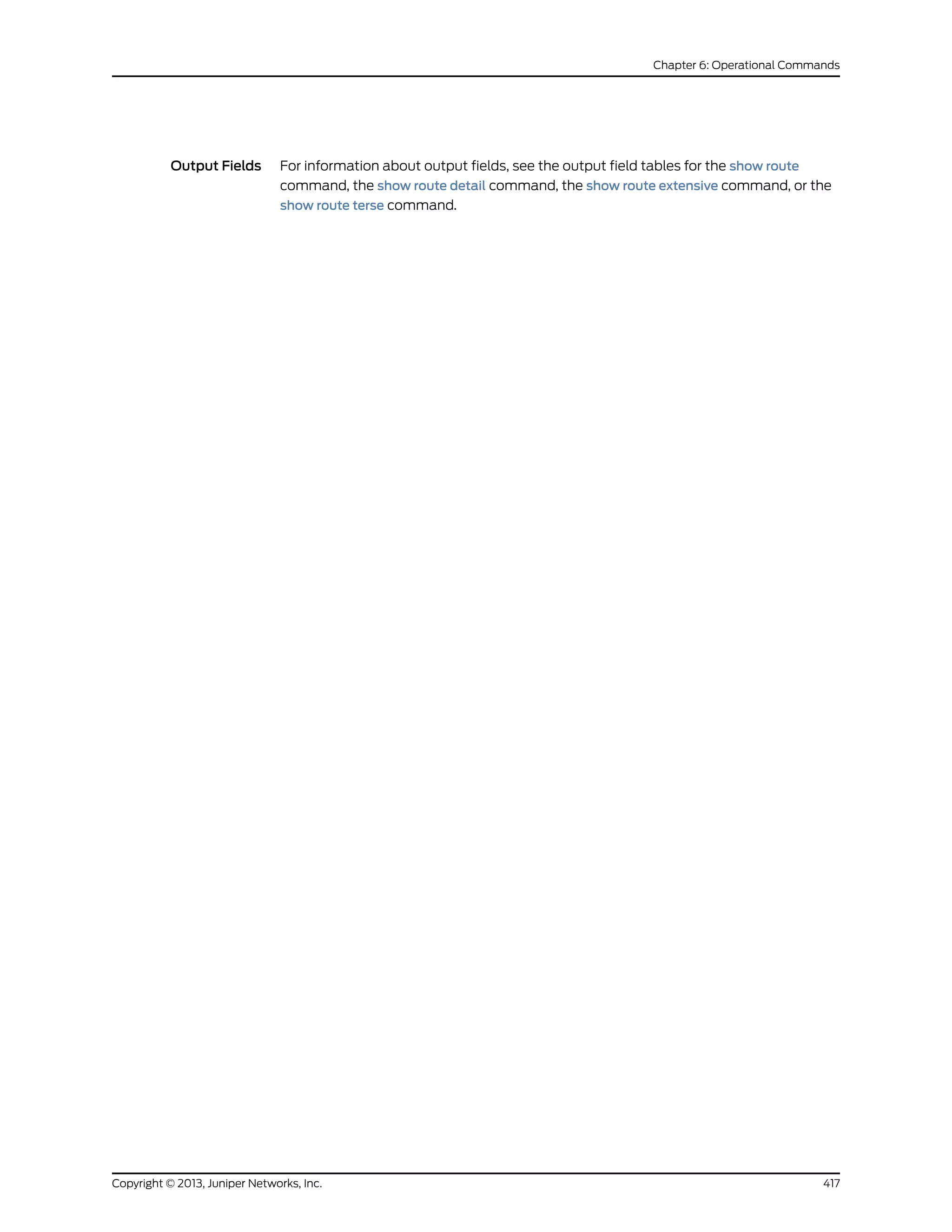 Output Fields For information about output fields, see the output field tables for the show route
command, the show route detail command, the show route extensive command, or the
show route terse command.
417Copyright © 2013, Juniper Networks, Inc.
Chapter 6: Operational Commands
 