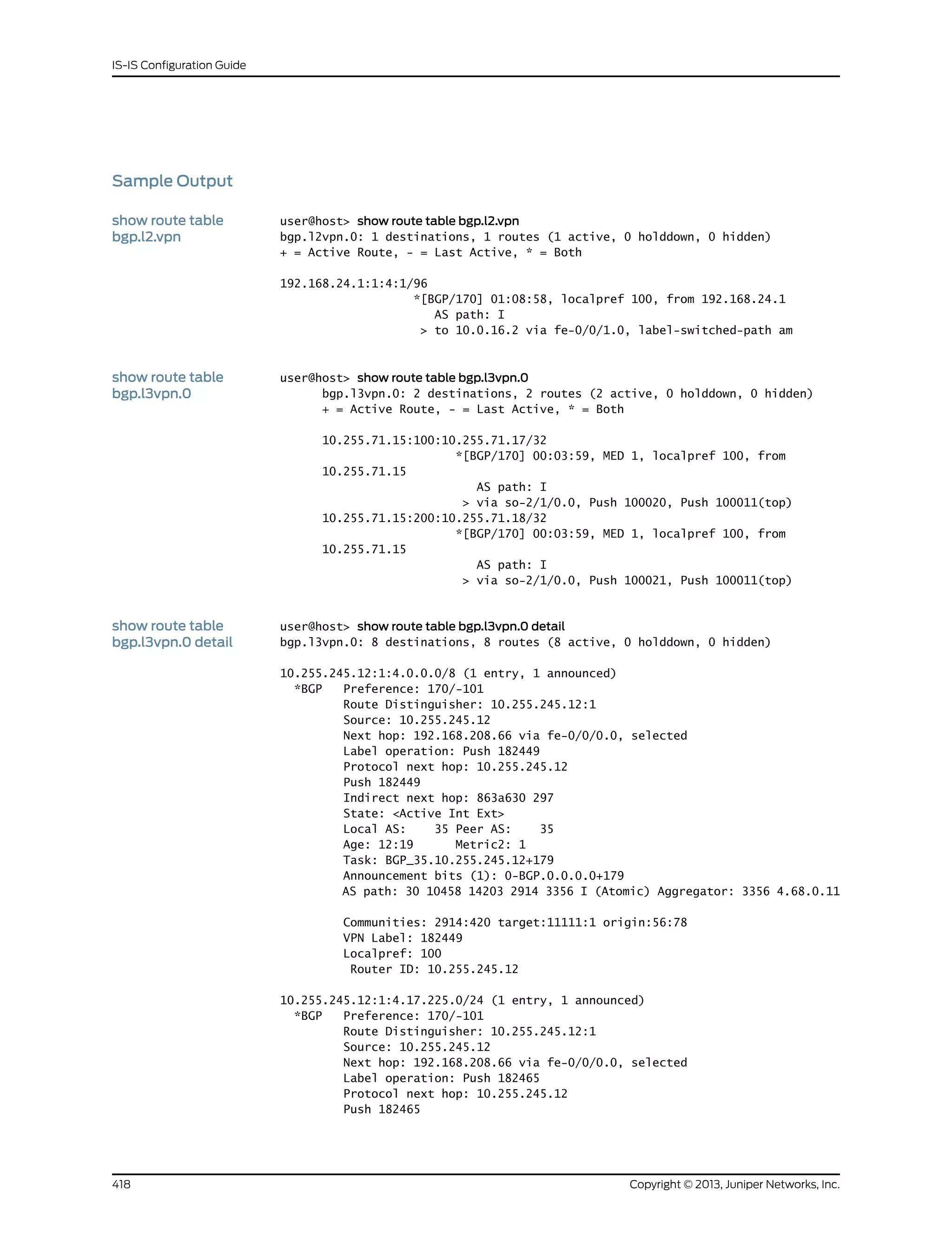 Sample Output
show route table
bgp.l2.vpn
user@host> show route table bgp.l2.vpn
bgp.l2vpn.0: 1 destinations, 1 routes (1 active, 0 holddown, 0 hidden)
+ = Active Route, - = Last Active, * = Both
192.168.24.1:1:4:1/96
*[BGP/170] 01:08:58, localpref 100, from 192.168.24.1
AS path: I
> to 10.0.16.2 via fe-0/0/1.0, label-switched-path am
show route table
bgp.l3vpn.0
user@host> show route table bgp.l3vpn.0
bgp.l3vpn.0: 2 destinations, 2 routes (2 active, 0 holddown, 0 hidden)
+ = Active Route, - = Last Active, * = Both
10.255.71.15:100:10.255.71.17/32
*[BGP/170] 00:03:59, MED 1, localpref 100, from
10.255.71.15
AS path: I
> via so-2/1/0.0, Push 100020, Push 100011(top)
10.255.71.15:200:10.255.71.18/32
*[BGP/170] 00:03:59, MED 1, localpref 100, from
10.255.71.15
AS path: I
> via so-2/1/0.0, Push 100021, Push 100011(top)
show route table
bgp.l3vpn.0 detail
user@host> show route table bgp.l3vpn.0 detail
bgp.l3vpn.0: 8 destinations, 8 routes (8 active, 0 holddown, 0 hidden)
10.255.245.12:1:4.0.0.0/8 (1 entry, 1 announced)
*BGP Preference: 170/-101
Route Distinguisher: 10.255.245.12:1
Source: 10.255.245.12
Next hop: 192.168.208.66 via fe-0/0/0.0, selected
Label operation: Push 182449
Protocol next hop: 10.255.245.12
Push 182449
Indirect next hop: 863a630 297
State: <Active Int Ext>
Local AS: 35 Peer AS: 35
Age: 12:19 Metric2: 1
Task: BGP_35.10.255.245.12+179
Announcement bits (1): 0-BGP.0.0.0.0+179
AS path: 30 10458 14203 2914 3356 I (Atomic) Aggregator: 3356 4.68.0.11
Communities: 2914:420 target:11111:1 origin:56:78
VPN Label: 182449
Localpref: 100
Router ID: 10.255.245.12
10.255.245.12:1:4.17.225.0/24 (1 entry, 1 announced)
*BGP Preference: 170/-101
Route Distinguisher: 10.255.245.12:1
Source: 10.255.245.12
Next hop: 192.168.208.66 via fe-0/0/0.0, selected
Label operation: Push 182465
Protocol next hop: 10.255.245.12
Push 182465
Copyright © 2013, Juniper Networks, Inc.418
IS-IS Configuration Guide
 