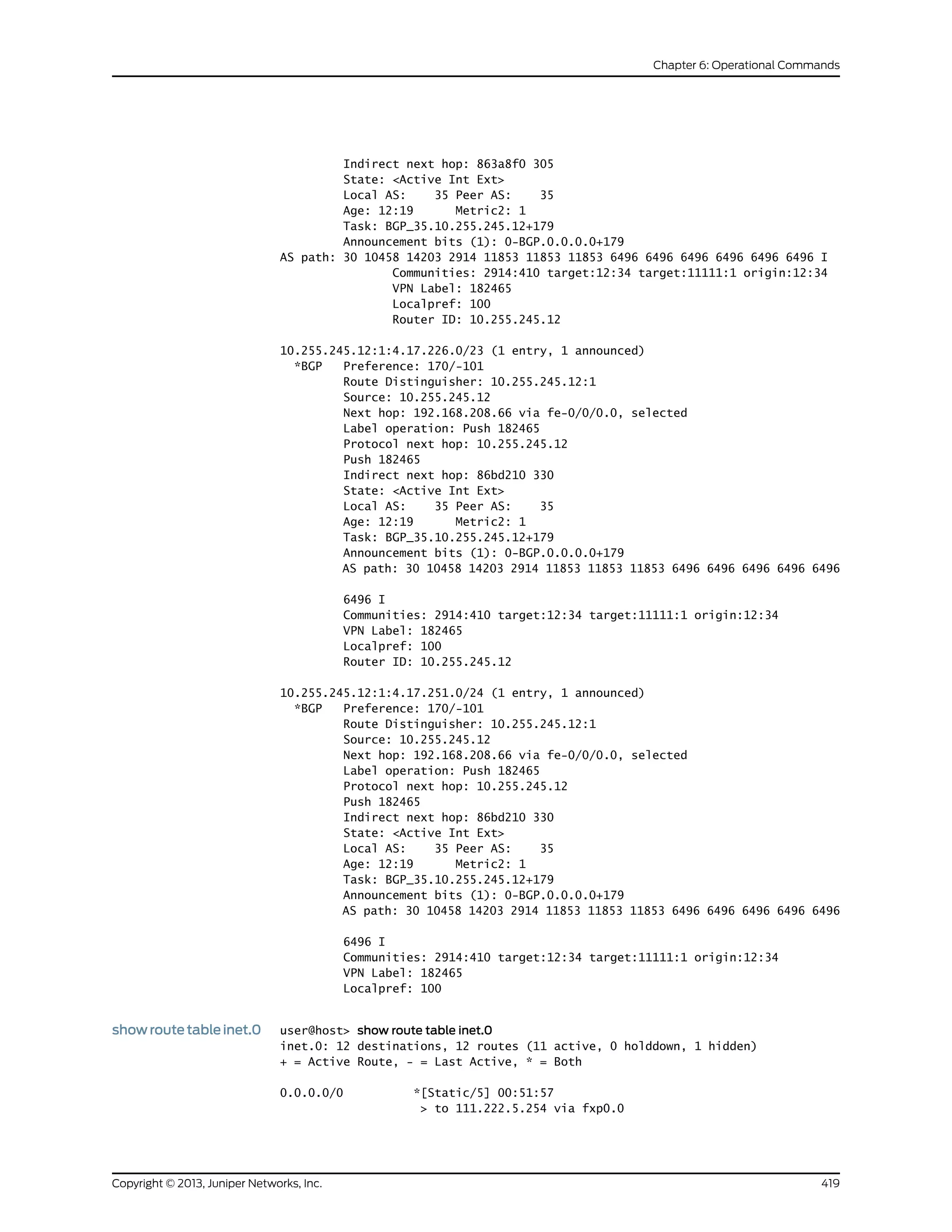 Indirect next hop: 863a8f0 305
State: <Active Int Ext>
Local AS: 35 Peer AS: 35
Age: 12:19 Metric2: 1
Task: BGP_35.10.255.245.12+179
Announcement bits (1): 0-BGP.0.0.0.0+179
AS path: 30 10458 14203 2914 11853 11853 11853 6496 6496 6496 6496 6496 6496 I
Communities: 2914:410 target:12:34 target:11111:1 origin:12:34
VPN Label: 182465
Localpref: 100
Router ID: 10.255.245.12
10.255.245.12:1:4.17.226.0/23 (1 entry, 1 announced)
*BGP Preference: 170/-101
Route Distinguisher: 10.255.245.12:1
Source: 10.255.245.12
Next hop: 192.168.208.66 via fe-0/0/0.0, selected
Label operation: Push 182465
Protocol next hop: 10.255.245.12
Push 182465
Indirect next hop: 86bd210 330
State: <Active Int Ext>
Local AS: 35 Peer AS: 35
Age: 12:19 Metric2: 1
Task: BGP_35.10.255.245.12+179
Announcement bits (1): 0-BGP.0.0.0.0+179
AS path: 30 10458 14203 2914 11853 11853 11853 6496 6496 6496 6496 6496
6496 I
Communities: 2914:410 target:12:34 target:11111:1 origin:12:34
VPN Label: 182465
Localpref: 100
Router ID: 10.255.245.12
10.255.245.12:1:4.17.251.0/24 (1 entry, 1 announced)
*BGP Preference: 170/-101
Route Distinguisher: 10.255.245.12:1
Source: 10.255.245.12
Next hop: 192.168.208.66 via fe-0/0/0.0, selected
Label operation: Push 182465
Protocol next hop: 10.255.245.12
Push 182465
Indirect next hop: 86bd210 330
State: <Active Int Ext>
Local AS: 35 Peer AS: 35
Age: 12:19 Metric2: 1
Task: BGP_35.10.255.245.12+179
Announcement bits (1): 0-BGP.0.0.0.0+179
AS path: 30 10458 14203 2914 11853 11853 11853 6496 6496 6496 6496 6496
6496 I
Communities: 2914:410 target:12:34 target:11111:1 origin:12:34
VPN Label: 182465
Localpref: 100
show route table inet.0 user@host> show route table inet.0
inet.0: 12 destinations, 12 routes (11 active, 0 holddown, 1 hidden)
+ = Active Route, - = Last Active, * = Both
0.0.0.0/0 *[Static/5] 00:51:57
> to 111.222.5.254 via fxp0.0
419Copyright © 2013, Juniper Networks, Inc.
Chapter 6: Operational Commands
 