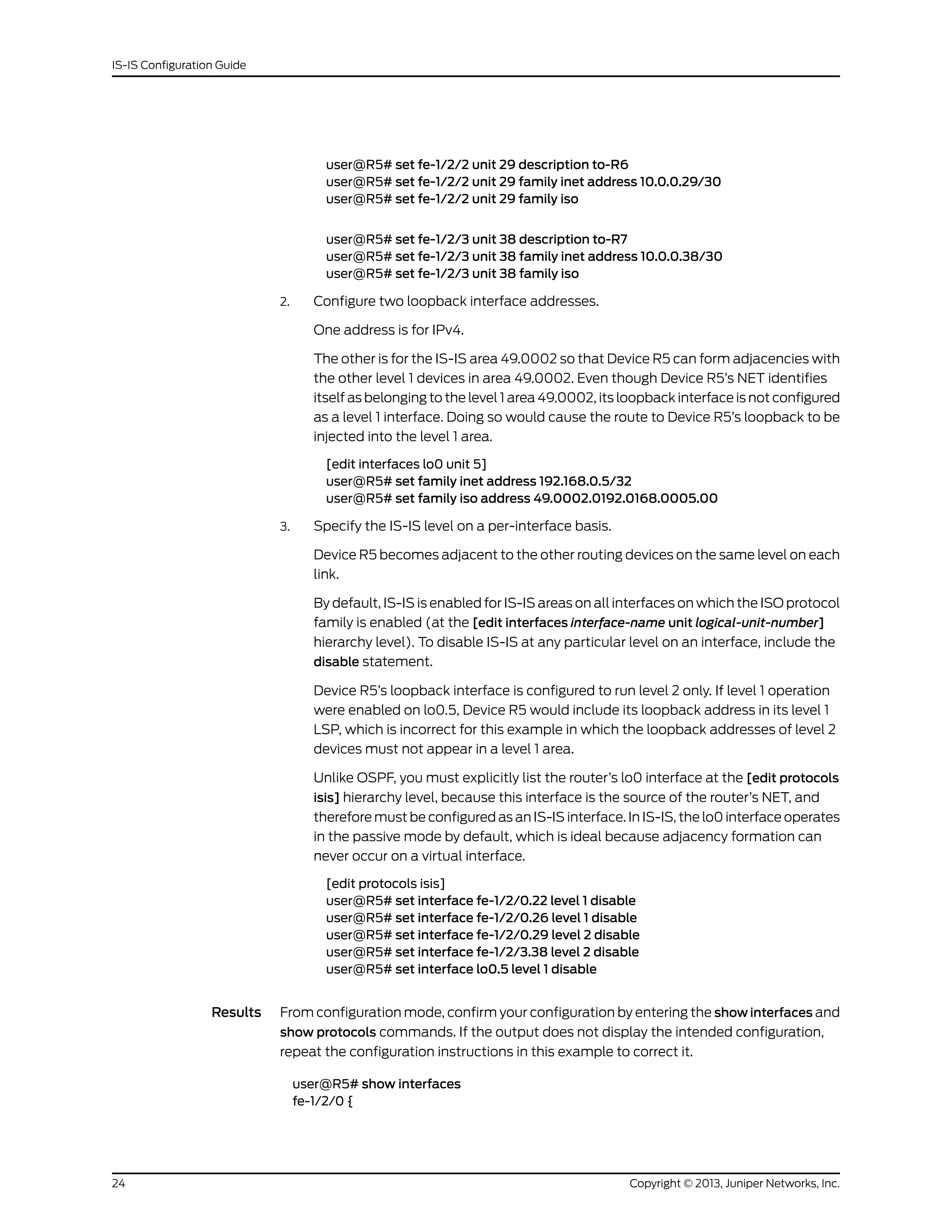 user@R5# set fe-1/2/2 unit 29 description to-R6
user@R5# set fe-1/2/2 unit 29 family inet address 10.0.0.29/30
user@R5# set fe-1/2/2 unit 29 family iso
user@R5# set fe-1/2/3 unit 38 description to-R7
user@R5# set fe-1/2/3 unit 38 family inet address 10.0.0.38/30
user@R5# set fe-1/2/3 unit 38 family iso
2. Configure two loopback interface addresses.
One address is for IPv4.
The other is for the IS-IS area 49.0002 so that Device R5 can form adjacencies with
the other level 1 devices in area 49.0002. Even though Device R5’s NET identifies
itself as belonging to the level 1 area 49.0002, its loopback interface is not configured
as a level 1 interface. Doing so would cause the route to Device R5’s loopback to be
injected into the level 1 area.
[edit interfaces lo0 unit 5]
user@R5# set family inet address 192.168.0.5/32
user@R5# set family iso address 49.0002.0192.0168.0005.00
3. Specify the IS-IS level on a per-interface basis.
Device R5 becomes adjacent to the other routing devices on the same level on each
link.
By default, IS-IS is enabled for IS-IS areas on all interfaces on which the ISO protocol
family is enabled (at the [edit interfaces interface-name unit logical-unit-number]
hierarchy level). To disable IS-IS at any particular level on an interface, include the
disable statement.
Device R5’s loopback interface is configured to run level 2 only. If level 1 operation
were enabled on lo0.5, Device R5 would include its loopback address in its level 1
LSP, which is incorrect for this example in which the loopback addresses of level 2
devices must not appear in a level 1 area.
Unlike OSPF, you must explicitly list the router’s lo0 interface at the [edit protocols
isis] hierarchy level, because this interface is the source of the router’s NET, and
therefore must be configured as an IS-IS interface. In IS-IS, the lo0 interface operates
in the passive mode by default, which is ideal because adjacency formation can
never occur on a virtual interface.
[edit protocols isis]
user@R5# set interface fe-1/2/0.22 level 1 disable
user@R5# set interface fe-1/2/0.26 level 1 disable
user@R5# set interface fe-1/2/0.29 level 2 disable
user@R5# set interface fe-1/2/3.38 level 2 disable
user@R5# set interface lo0.5 level 1 disable
Results From configuration mode, confirm your configuration by entering the show interfaces and
show protocols commands. If the output does not display the intended configuration,
repeat the configuration instructions in this example to correct it.
user@R5# show interfaces
fe-1/2/0 {
Copyright © 2013, Juniper Networks, Inc.24
IS-IS Configuration Guide
 